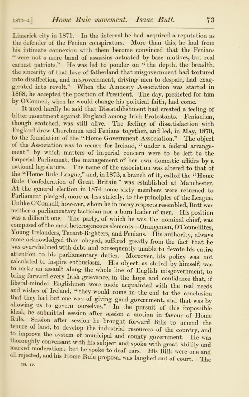 Limerick city in 1871. In the interval he had acquired a reputation as the defender of the Fenian conspirators. More than this, he had from his intimate connexion with them become convinced that the Fenians “ were not a mere band of assassins actuated by base motives, but real earnest patriots.1’ He was led to ponder on “ the depth, the breadth, the sincerity of that love of fatherland that misgovernment had tortured into disaffection, and misgovernment, driving men to despair, had exag- gerated into revolt.11 When the Amnesty Association was started in 1868, he accepted the position of President. The day, predicted for him by O’Connell, when he would change his political faith, had come. It need hardly be said that Disestablishment had created a feeling of bitter resentment against England among Irish Protestants. Fenianism, though scotched, was still alive. The feeling of dissatisfaction with England drew Churchmen and Fenians together, and led, in May, 1870, to the foundation of the “Home Government Association.11 The object of the Association was to secure for Ireland, “ under a federal arrange- ment11 by which matters of imperial concern were to be left to the Imperial Parliament, the management of her own domestic affairs by a national legislature. The name of the association was altered to that of the “Home Rule League,11 and, in 1873, a branch of it, called the “Home Rule Confederation of Great Britain11 was established at Manchester. At the general election in 1874 some sixty members were returned to Pailiament pledged, more or less strictly, to the principles of the League. Unlike O’Connell, however, whom he in many respects resembled, Butt was neithei a pailiamentary tactician nor a born leader of men. His position was a difficult one. The party, of which he was the nominal chief, was composed of the most heterogeneous elements—Orangemen, O’Connellites, Young Irelanders, 1 enant-Righters, and Fenians. His authority, always more acknowledged than obeyed, suffered greatly from the fact that he was overwhelmed with debt and consequently unable to devote his entire attention to his parliamentary duties. Moreover, his policy was not calculated to inspire enthusiasm. His object, as stated by himself, was to make an assault along the whole line of English misgovernment, to bring forward every Irish grievance, in the hope and confidence that, if liberal-minded Englishmen were made acquainted with the real needs and wishes of Ireland, “ they would come in the end to the conclusion that they had but one way of giving good government, and that was by a lowing us to govern ourselves.11 In the pursuit of this impossible ideal, he submitted session after session a motion in favour of Home Rule. Session after session he brought forward Bills to amend the enure of land, to develop the industrial resources of the country, and o improve the system of municipal and county government. He was thoroughly conversant with his subject and spoke with great ability and marked moderation ; but he spoke to deaf ears. His Bills were one and a rejected, and his Home Rule proposal was laughed out of court. The