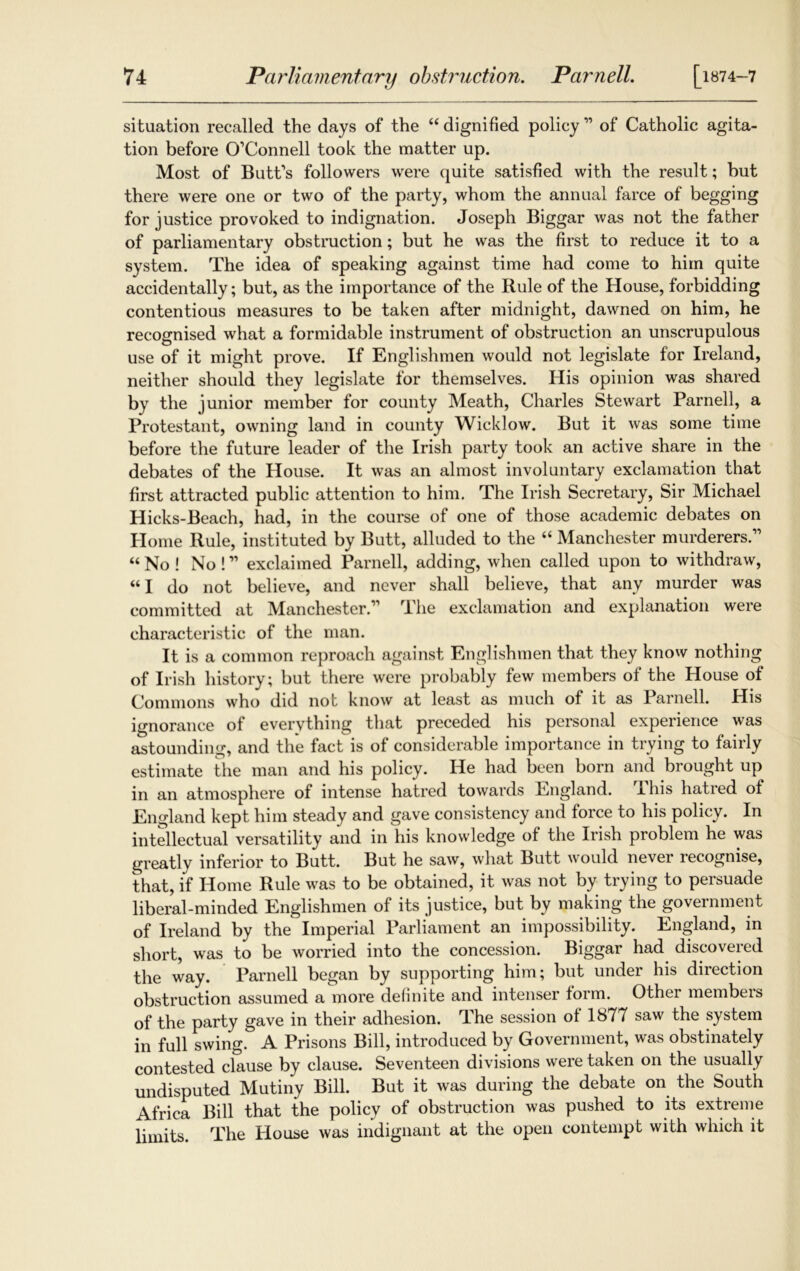 situation recalled the days of the “ dignified policy ” of Catholic agita- tion before O’Connell took the matter up. Most of Butt’s followers were quite satisfied with the result; but there were one or two of the party, whom the annual farce of begging for justice provoked to indignation. Joseph Biggar was not the father of parliamentary obstruction; but he was the first to reduce it to a system. The idea of speaking against time had come to him quite accidentally; but, as the importance of the Rule of the House, forbidding contentious measures to be taken after midnight, dawned on him, he recognised what a formidable instrument of obstruction an unscrupulous use of it might prove. If Englishmen would not legislate for Ireland, neither should they legislate for themselves. His opinion was shared by the junior member for county Meath, Charles Stewart Parnell, a Protestant, owning land in county Wicklow. But it was some time before the future leader of the Irish party took an active share in the debates of the House. It was an almost involuntary exclamation that first attracted public attention to him. The Irish Secretary, Sir Michael Hicks-Beach, had, in the course of one of those academic debates on Home Rule, instituted by Butt, alluded to the “ Manchester murderers.” “No! No!” exclaimed Parnell, adding, when called upon to withdraw, “I do not believe, and never shall believe, that any murder was committed at Manchester.” The exclamation and explanation were characteristic of the man. It is a common reproach against Englishmen that they know nothing of Irish history; but there were probably few members of the House of Commons who did not know at least as much of it as Parnell. His ignorance of everything that preceded his personal experience was astounding, and the fact is of considerable importance in trying to fairly estimate the man and his policy. He had been born and brought up in an atmosphere of intense hatred towards England, this hatied of England kept him steady and gave consistency and force to his policy. In intellectual versatility and in his knowledge of the Irish problem he was greatly inferior to Butt. But he saw, what Butt would never recognise, that, if Home Rule was to be obtained, it was not by trying to persuade liberal-minded Englishmen of its justice, but by making the government of Ireland by the Imperial Parliament an impossibility. England, in short, was to be worried into the concession. Biggar had discovered the way. Parnell began by supporting him; but under his direction obstruction assumed a more definite and intenser form. Other members of the party gave in their adhesion. The session of 1S77 saw the system in full swing. A Prisons Bill, introduced by Government, was obstinately contested clause by clause. Seventeen divisions were taken on the usually undisputed Mutiny Bill. But it was during the debate on the South Africa Bill that the policy of obstruction was pushed to its extreme limits. The House was indignant at the open contempt with which it