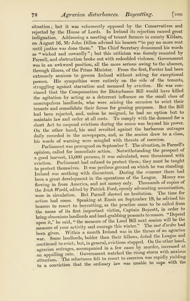 situation; but it was vehemently opposed by the Conservatives and rejected by the House of Lords. In Ireland its rejection caused great indignation. Addressing a meeting of tenant farmers in county Kildare, on August 16, Mr John Dillon advised his hearers “to pay no more rent until justice was done them.’' The Chief Secretary denounced his words as “ wicked and cowardly11; but this criticism was fiercely resented by Parnell, and obstruction broke out with redoubled violence. Government was in an awkward position, all the more serious owing to the absence, through illness, of the Prime Minister. From the first, Forster had been extremely anxious to govern Ireland without asking for exceptional powers. His sympathies were entirely on the side of the tenants, struggling against starvation and menaced by eviction. He was con- vinced that the Compensation for Disturbance Bill would have killed the agitation by acting as a deterrent influence on the small class of unscrupulous landlords, who were seizing the occasion to evict their tenants and consolidate their farms for grazing purposes. But the Bill had been rejected, and, unless he resigned, he had no option but to maintain law and order at all costs. rIo comply with the demand for a short Act to suspend evictions during the recess was beyond his power. On the other hand, his soul revolted against the barbarous outrages daily recorded in the newspapers, and, as the session drew to a close, his words of warning were mingled with threats of coercion. Parliament was prorogued on September 7. Jhe situation, in Parnell s opinion, called for immediate action. Notwithstanding the prospect of a good harvest, 15,000 persons, it was calculated, were threatened with eviction. Parliament had refused to protect them; they must be taught to protect themselves. It was perilous ground on which he was standing. Ireland was seething with discontent. During the summer there had been a great development in the operations of the League. Money was flowing in from America, and not money only. Thousands of copies of the Irish World, edited by Patrick Ford, openly advocating assassination, were in circulation. But Parnell showed no hesitation. The time for action had come. Speaking at Ennis on September 19, he advised his hearers to resort to boycotting, as the practice came to be called from the name of its first important victim, Captain Boycott, in order to bring obnoxious landlords and land-grabbing peasants to reason. “Depend upon it,” he said, “the measure of the Land Bill next session will be the measure of your activity and courage this winter.” The mot d ordre had been given. Within a month Ireland was in the throes of an agrarian war. Some landlords, bolder than their fellows, defied the League an continued to evict; but, in general, evictions stopped. On the other hand, agrarian outrages, accompanied in a few cases by murder, increased at an appalling rate. Government watched the rising storm with anxious attention. The reluctance felt to resort to coercion was rapidly yielding to a conviction that the ordinary law was unable to cope with the