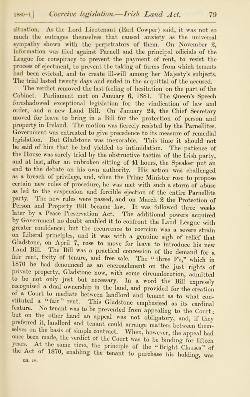 1880-1J Coercive legislation.—Irish Land Act. 70 situation. As the Lord Lieutenant (Lari Cowper) said, it was not so much the outrages themselves that caused anxiety as the universal sympathy shown with the perpetrators of them. On November 2, information was filed against Parnell and the principal officials of the League for conspiracy to prevent the payment of rent, to resist the process of ejectment, to prevent the taking of farms from which tenants had been evicted, and to create ill-will among her Majesty's subjects. The trial lasted twenty days and ended in the acquittal of the accused. The verdict removed the last feeling of hesitation on the part of the Cabinet. Parliament met on January 6, 1881. The Queen's Speech foreshadowed exceptional legislation for the vindication of law and order, and a new Land Bill. On January 24, the Chief Secretary moved for leave to bring in a Bill for the protection of person and property in Ireland. The motion was fiercely resisted by the Parnellites. Government was entreated to give precedence to its measure of remedial legislation. But Gladstone was inexorable. This time it should not be said of him that he had yielded to intimidation. The patience of the House was sorely tried by the obstructive tactics of the Irish party, and at last, after an unbroken sitting of 41 hours, the Speaker put an end to the debate on his own authority. His action was challenged as a breach of privilege, and, when the Prime Minister rose to propose certain new rules of procedure, he was met with such a storm of abuse as led to the suspension and forcible ejection of the entire Parnellite party. The new rules were passed, and on March 2 the Protection of Person and Property Bill became law. It was followed three weeks later by a Peace Preservation Act. The additional powers acquired by Government no doubt enabled it to confront the Land League with gieatei confidence; but the recurrence to coercion was a severe strain on Liberal principles, and it was with a genuine sigh of relief that Gladstone, on April 7, rose to move for leave to introduce his new Land Bill. The Bill was a practical concession of the demand for a fair rent, fixity of tenure, and free sale. The “ three F’s, which in 18/0 he had denounced as an encroachment on the just rights of private property, Gladstone now, with some circumlocution, admitted to be not only just but necessary. In a word the Bill expressly recognised a dual ownership in the land, and provided for the creation of a Court to mediate between landlord and tenant as to what con- stituted a “fair” rent. This Gladstone emphasised as its cardinal feature. No tenant was to be prevented from appealing to the Court • but on the other hand an appeal was not obligatory, and, if they pie erred it, landlord and tenant could arrange matters between them- selves on the basis of simple contract. When, however, the appeal had once been made, the verdict of the Court was to be binding for fifteen fAVic4fme VT’ the PrinciPle of the “Bright Clauses” of the Act of 18/0, enabling the tenant to purchase his holding, was