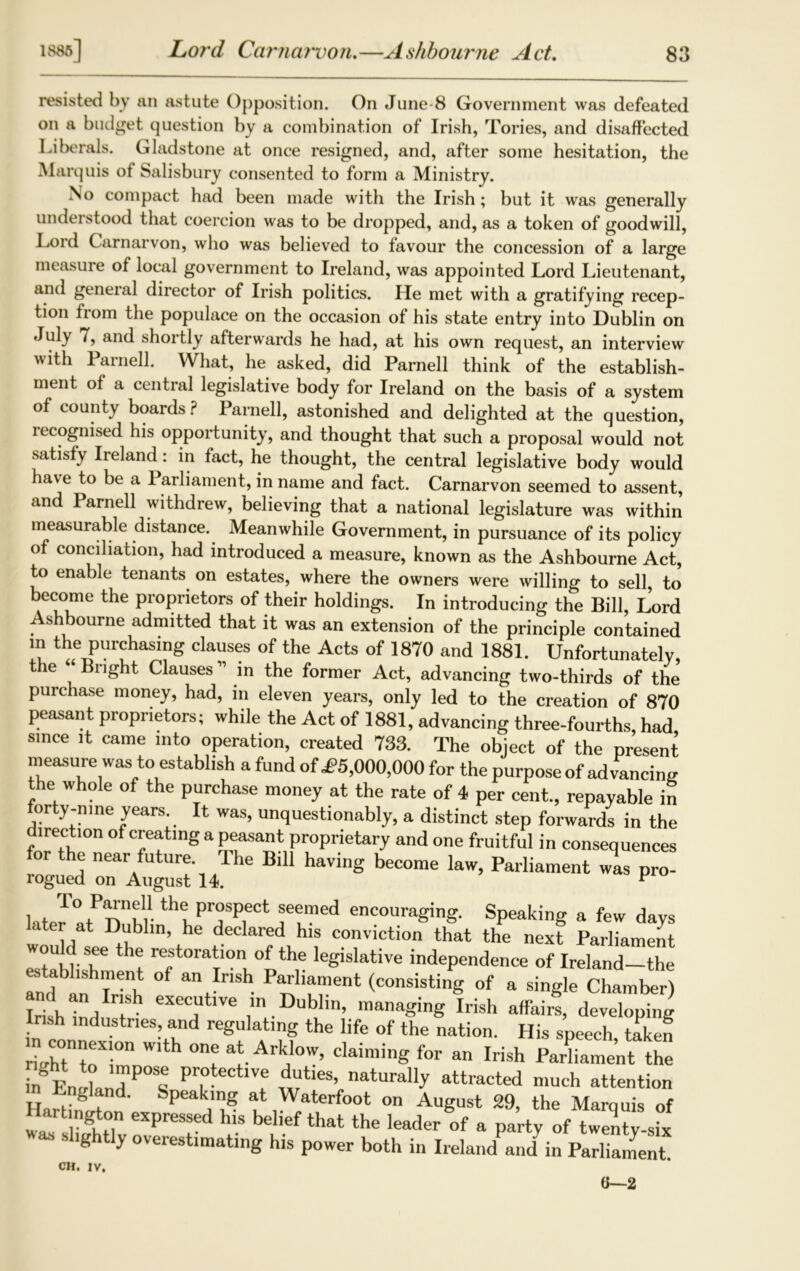 Lord Carnarvon.—Ashbourne Act. by an astute Opposition. On June-8 Government was defeated dget question by a combination of Irish, Tories, and disaffected resisted on a budget question by _ Liberals. Gladstone at once resigned, and, after some hesitation, the Marquis of Salisbury consented to form a Ministry. No compact had been made with the Irish ; but it was generally understood that coercion was to be dropped, and, as a token of goodwill, Loid Carnarvon, who was believed to favour the concession of a large measure of local government to Ireland, was appointed Lord Lieutenant, and general director of Irish politics. He met with a gratifying recep- tion from the populace on the occasion of his state entry into Dublin on July 7, and shortly afterwards he had, at his own request, an interview with Parnell. What, he asked, did Parnell think of the establish- ment of a central legislative body for Ireland on the basis of a system of county boards? Parnell, astonished and delighted at the question, recognised his opportunity, and thought that such a proposal would not satisfy Ii eland: in fact, he thought, the central legislative body would have to be a Parliament, in name and fact. Carnarvon seemed to assent, and Parnell withdrew, believing that a national legislature was within measurable distance. Meanwhile Government, in pursuance of its policy of conciliation, had introduced a measure, known as the Ashbourne Act, to enable tenants on estates, where the owners were willing to sell to become the proprietors of their holdings. In introducing the Bill, Lord Ashbourne admitted that it was an extension of the principle contained in the purchasing clauses of the Acts of 1870 and 1881. Unfortunatelv the “ Bright Clauses 11 in the former Act, advancing two-thirds of the purchase money, had, in eleven years, only led to the creation of 870 peasant proprietors; while the Act of 1881, advancing three-fourths, had since it came into operation, created 733. The object of the present measure was to establish a fund of J?5,000,000 for the purpose of advancing the whole of the purchase money at the rate of 4 per cent., repayable in forty-nine years. It was, unquestionably, a distinct step forwards in the direction of creating a peasant proprietary and one fruitful in consequences for the near future. The Bill having become law, Parliament was pro- T°P“n?“ th? prospect seemed encouraging. Speaking a few days later at Dublin, he declared his conviction that the next Parliament wou d see the restoration of the legislative independence of Ireland—the I’mf an r'-'h ant r,Sh p^®ent (consisting of a single Chamber) Irish ind„ t^ eXeL,Ut'Ve lr' Dublin, managing Irish affairs, developing Irish industries, and regulating the life of the nation. His speech taken n connexion with one at Arklow, claiming for an Irish Parliament the in Ennknd P°natura% attracted much attention Ha I-8 . '’ SPeakm8 at Waterfoot on August 29, the Marquis of ai tington expressed his belief that the leader of a party of twenty-six slightly overestimating his power both in Irelandand in Parliament. CH. IV. (i—2