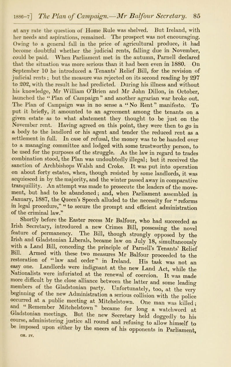 at any rate the question of Home Rule was shelved. But Ireland, with her needs and aspirations, remained. The prospect was not encouraging. Owing to a general fall in the price of agricultural produce, it had become doubtful whether the judicial rents, falling due in November, could be paid. When Parliament met in the autumn, Parnell declared that the situation was more serious than it had been even in 1880. On September 10 he introduced a Tenants1 Relief Bill, for the revision of judicial rents ; but the measure was rejected on its second reading by 297 to 202, with the result he had predicted. During his illness and without his knowledge, Mr William O’Brien and Mr John Dillon, in October, launched the “ Plan of Campaign ” and another agrarian war broke out. The Plan of Campaign was in no sense a “No Rent” manifesto. To put it briefly, it amounted to an agreement among the tenants on a given estate as to what abatement they thought to be just on the November rent. Having agreed on this point, they were then to go in a body to the landlord or his agent and tender the reduced rent as a settlement in full. In case of refusal, the money was to be handed over to a managing committee and lodged with some trustworthy person, to be used for the purposes of the struggle. As the law in regard to trades combination stood, the Plan was undoubtedly illegal; but it received the sanction of Archbishops Walsh and Croke. It was put into operation on about forty estates, when, though resisted by some landlords, it was acquiesced in by the majority, and the winter passed away in comparative tranquillity. An attempt was made to prosecute the leaders of the move- ment, but had to be abandoned; and, when Parliament assembled in January, 1887, the Queen’s Speech alluded to the necessity for “reforms in legal procedure,” “ to secure the prompt and efficient administration of the criminal law.” Shortly before the Easter recess Mr Balfour, who had succeeded as Irish Secretary, introduced a new Crimes Bill, possessing the novel feature of permanency. The Bill, though strongly opposed by the Irish and Gladstonian Liberals, became law on July 18, simultaneously with a Land Bill, conceding the principle of Parnell’s Tenants’ Relief Bill. Armed with these two measures Mr Balfour proceeded to the restoration of “law and order” in Ireland. His task was not an easy one. Landlords were indignant at the new Land Act, while the Nationalists were infuriated at the renewal of coercion. It was made more difficult by the close alliance between the latter and some leading members of the Gladstonian party. Unfortunately, too, at the very beginning of the new Administration a serious collision with the police occurred at a public meeting at Mitchelstown. One man was killed • and “Remember Mitchelstown” became for long a watchword at Gladstonian meetings. But the new Secretary held doggedly to his course, administering justice all round and refusing to allow himself to be imposed upon either by the sneers of his opponents in Parliament,