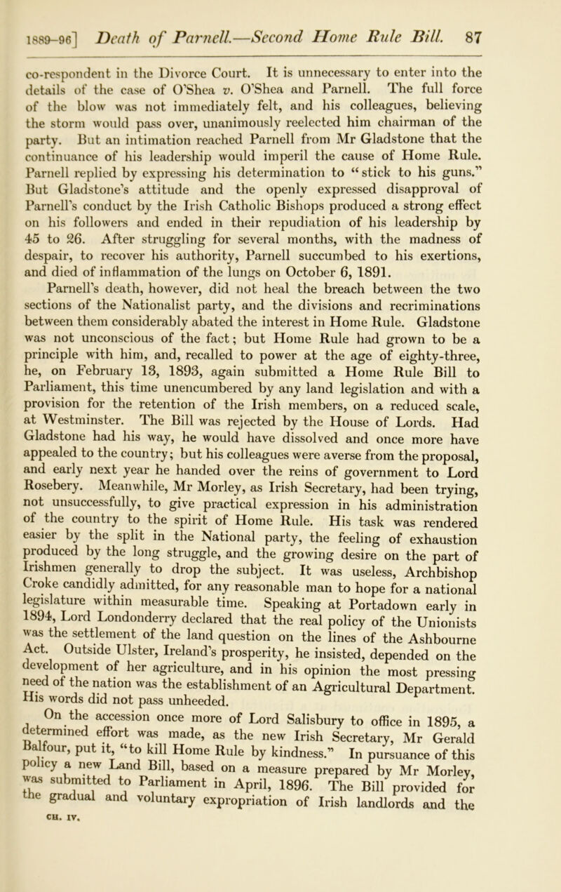 co-respondent in the Divorce Court. It is unnecessary to enter into the details of the case of O’Shea V. O’Shea and Parnell. The full force of the blow was not immediately felt, and his colleagues, believing the storm would pass over, unanimously reelected him chairman of the party. But an intimation reached Parnell from Mr Gladstone that the continuance of his leadership would imperil the cause of Home Rule. Parnell replied by expressing his determination to “ stick to his guns.” But Gladstone’s attitude and the openly expressed disapproval of Parnell’s conduct by the Irish Catholic Bishops produced a strong effect on his followers and ended in their repudiation of his leadership by 45 to 26. After struggling for several months, with the madness of despair, to recover his authority, Parnell succumbed to his exertions, and died of inflammation of the lungs on October 6, 1891. Parnell’s death, however, did not heal the breach between the two sections of the Nationalist party, and the divisions and recriminations between them considerably abated the interest in Home Rule. Gladstone was not unconscious of the fact; but Home Rule had grown to be a principle with him, and, recalled to power at the age of eighty-three, he, on February 13, 1893, again submitted a Home Rule Bill to Parliament, this time unencumbered by any land legislation and with a provision for the retention of the Irish members, on a reduced scale, at Westminster. The Bill was rejected by the House of Lords. Had Gladstone had his way, he would have dissolved and once more have appealed to the country; but his colleagues were averse from the proposal, and early next year he handed over the reins of government to Lord Rosebery. Meanwhile, Mr Morley, as Irish Secretary, had been trying, not unsuccessfully, to give practical expression in his administration of the countiy to the spirit of Home Rule. His task was rendered easier by the split in the National party, the feeling of exhaustion produced by the long struggle, and the growing desire on the part of Irishmen generally to drop the subject. It was useless, Archbishop Croke candidly admitted, for any reasonable man to hope for a national legislature within measurable time. Speaking at Portadown early in 1894, Lord Londonderry declared that the real policy of the Unionists was the settlement of the land question on the lines of the Ashbourne Act. Outside Ulster, Ireland’s prosperity, he insisted, depended on the development of her agriculture, and in his opinion the most pressing need of the nation was the establishment of an Agricultural Department. His words did not pass unheeded. On the accession once more of Lord Salisbury to office in 1895, a determined effort was made, as the new Irish Secretary, Mr Gerald a our, put it, to kill Home Rule by kindness.” In pursuance of this policy a new Land Bill, based on a measure prepared by Mr Morley, «as submitted to Parliament in April, 1896. The Bill provided for the gradual and voluntary expropriation of Irish landlords and the