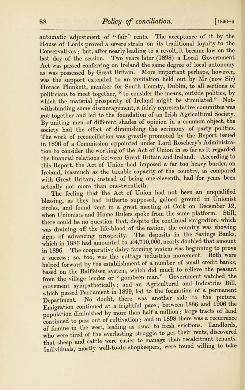 automatic adjustment of “ fair ” rents. The acceptance of it by the House of Lords proved a severe strain on its traditional loyalty to the Conservatives ; but, after nearly leading to a revolt, it became law on the last day of the session. Two years later (1898) a Local Government Act was passed conferring on Ireland the same degree of local autonomy as was possessed by Great Britain. More important perhaps, however, was the support extended to an invitation held out by Mr (now Sir) Horace Plunkett, member for South County, Dublin, to all sections of politicians to meet together, “ to consider the means, outside politics, by which the material prosperity of Ireland might be stimulated.'” Not- withstanding some discouragement, a fairly representative committee was got together and led to the foundation of an Irish Agricultural Society. By uniting men of different shades of opinion in a common object, the society had the effect of diminishing the acrimony of party politics. The work of reconciliation was greatly promoted by the Report issued in 1896 of a Commission appointed under Lord Rosebery’s Administra- tion to consider the working of the Act of Union in so far as it regarded the financial relations between Great Britain and Ireland. According to this Report, the Act of Union had imposed a far too heavy burden on Ireland, inasmuch as the taxable capacity of the country, as compared with Great Britain, instead of being one-eleventh, had for years been actually not more than one-twentieth. The feeling that the Act of Union had not been an unqualified blessing, as they had hitherto supposed, gained ground in Unionist circles, and found vent in a great meeting at Cork on December 12, when Unionists and Home Rulers spoke from the same platform. Still, there could be no question that, despite the continual emigration, which was draining off the life-blood of the nation, the country was showing signs of advancing prosperity. The deposits in the Savings Banks, which in 1886 had amounted to ^4,710,000, nearly doubled that amount in 1896. The cooperative dairy farming system was beginning to prove a success; so, too, was the cottage industries movement. Both were helped forward by the establishment of a number of small credit banks, based on the Raiffeisen system, which did much to relieve the peasant from the village lender or “ gombeen man.” Government watched the movement sympathetically; and an Agricultural and Industiies Bill, which passed Parliament in 1899, led to the formation of a permanent Department. No doubt, there was another side to the picture. Emigration continued at a frightful pace; between 1886 and 1906 the population diminished by more than half a million; large tracts of land continued to pass out of cultivation; and in 1898 there was a recurrence of famine in the west, leading as usual to fresh evictions. Landlords, who were tired of the everlasting struggle to get their rents, discovered that sheep and cattle were easier to manage than recalcitrant tenants. Individuals, mostly well-to-do shopkeepers, were found willing to take