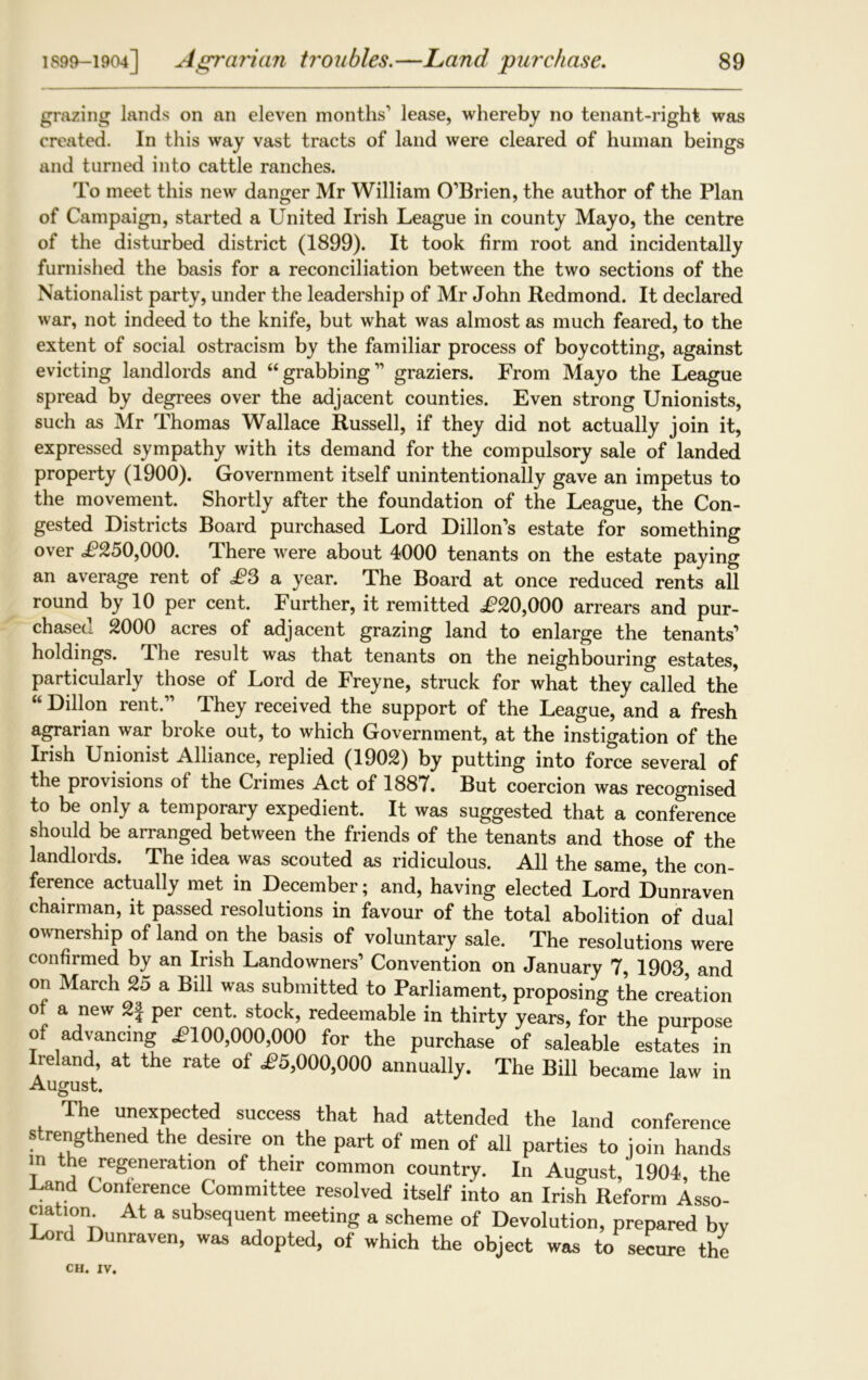grazing lands on an eleven months1 lease, whereby no tenant-right was created. In this way vast tracts of land were cleared of human beings and turned into cattle ranches. To meet this new danger Mr William O’Brien, the author of the Plan of Campaign, started a United Irish League in county Mayo, the centre of the disturbed district (1899). It took firm root and incidentally furnished the basis for a reconciliation between the two sections of the Nationalist party, under the leadership of Mr John Redmond. It declared war, not indeed to the knife, but what was almost as much feared, to the extent of social ostracism by the familiar process of boycotting, against evicting landlords and “grabbing11 graziers. From Mayo the League spread by degrees over the adjacent counties. Even strong Unionists, such as Mr Thomas Wallace Russell, if they did not actually join it, expressed sympathy with its demand for the compulsory sale of landed property (1900). Government itself unintentionally gave an impetus to the movement. Shortly after the foundation of the League, the Con- gested Districts Board purchased Lord Dillon’s estate for something over £250,000. There were about 4000 tenants on the estate paying an average rent of £3 a year. The Board at once reduced rents all round by 10 per cent. Further, it remitted ,£20,000 arrears and pur- chased 2000 acres of adjacent grazing land to enlarge the tenants1 holdings. The result was that tenants on the neighbouring estates, particularly those of Lord de Freyne, struck for what they called the “ Dillon rent.” They received the support of the League, and a fresh agrarian war broke out, to which Government, at the instigation of the Irish Unionist Alliance, replied (1902) by putting into force several of the provisions of the Crimes Act of 1887. But coercion was recognised to be only a temporary expedient. It was suggested that a conference should be arranged between the friends of the tenants and those of the landlords. The idea was scouted as ridiculous. All the same, the con- ference actually met in December; and, having elected Lord Dunraven chairman, it passed resolutions in favour of the total abolition of dual ownership of land on the basis of voluntary sale. The resolutions were confirmed by an Irish Landowners1 Convention on January 7, 1903, and on March 2d a Bill was submitted to Parliament, proposing the creation of a new 2f per cent, stock, redeemable in thirty years, for the purpose of advancing £100,000,000 for the purchase of saleable estates in Ireland, at the rate of £5,000,000 annually. The Bill became law in August. The unexpected success that had attended the land conference strengthened the des.re on the part of men of all parties to join hands in the regeneration of their common country. In August,'1904, the Conference Committee resolved itself into an Irish Reform Asso- ciation At a subsequent meeting a scheme of Devolution, prepared bv Cord Dunraven, was adopted, of which the object was to secure the
