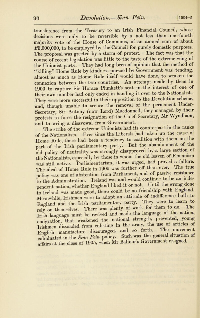 transference from the Treasury to an Irish Financial Council, whose decisions were only to be reversible by a not less than one-fourth majority vote of the House of Commons, of an annual sum of about <£6,000,000, to be employed by the Council for purely domestic purposes. The proposal was greeted by a storm of protest. The fact was that the course of recent legislation was little to the taste of the extreme wing of the Unionist party. They had long been of opinion that the method of “killing” Home Rule by kindness pursued by Government was tending, almost as much as Home Rule itself would have done, to weaken the connexion between the two countries. An attempt made by them in 1900 to capture Sir Horace Plunkett’s seat in the interest of one of their own number had only ended in handing it over to the Nationalists. They were more successful in their opposition to the Devolution scheme, and, though unable to secure the removal of the permanent Under- secretary, Sir Antony (now Lord) Macdonnell, they managed by their protests to force the resignation ot the Chief Secretary, Mr Wyndham, and to wring a disavowal from Government. The strike of the extreme Unionists had its counterpart in the ranks of the Nationalists. Ever since the Liberals had taken up the cause of Home Rule, there had been a tendency to coalition with them on the part of the Irish parliamentary party. But the abandonment of the old policy of neutrality was strongly disapproved by a large section of the Nationalists, especially by those in whom the old leaven of Femamsm was still active. Parliamentarism, it was urged, had proved a failure. The ideal of Home Rule in 1905 was further off than ever. The true policy was one of abstention from Parliament, and of passive resistance to the Administration. Ireland was and would continue to be an inde- pendent nation, whether England liked it or not. Until the wrong done to Ireland was made good, there could be no friendship with Eng an . Meanwhile, Irishmen were to adopt an attitude of indifference both to England and the Irish parliamentary party. They were to learn to rely on themselves. There was plenty of work for them to do. The Irish language must be revived and made the language of the nation, emigration, that weakened the national strength prevented young Irishmen dissuaded from enlisting in the army, the use of articles of English manufacture discouraged, and so forth. The movement culminated in the Sinn Fein policy. Such was the general situation of affairs at the close of 1905, when Mr Balfour’s Government resigned.