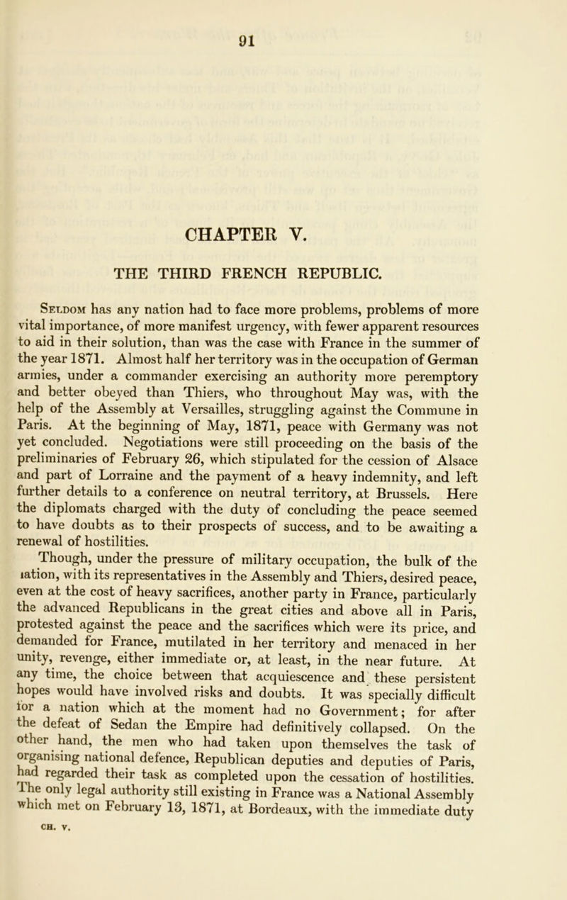 CHAPTER V. THE THIRD FRENCH REPUBLIC. Seldom has any nation had to face more problems, problems of more vital importance, of more manifest urgency, with fewer apparent resources to aid in their solution, than was the case with France in the summer of the year 1871. Almost half her territory was in the occupation of German armies, under a commander exercising an authority more peremptory and better obeyed than Thiers, who throughout May was, with the help of the Assembly at Versailles, struggling against the Commune in Paris. At the beginning of May, 1871, peace with Germany was not yet concluded. Negotiations were still proceeding on the basis of the preliminaries of February 26, which stipulated for the cession of Alsace and part of Lorraine and the payment of a heavy indemnity, and left further details to a conference on neutral territory, at Brussels. Here the diplomats charged with the duty of concluding the peace seemed to have doubts as to their prospects of success, and to be awaiting a renewal of hostilities. Though, under the pressure of military occupation, the bulk of the lation, with its representatives in the Assembly and Thiers, desired peace, even at the cost of heavy sacrifices, another party in France, particularly the advanced Republicans in the great cities and above all in Paris, protested against the peace and the sacrifices which were its price, and demanded for France, mutilated in her territory and menaced in her unity, revenge, either immediate or, at least, in the near future. At any time, the choice between that acquiescence and these persistent hopes would have involved risks and doubts. It was specially difficult lor a nation which at the moment had no Government; for after the defeat of Sedan the Empire had definitively collapsed. On the other hand, the men who had taken upon themselves the task of organising national defence, Republican deputies and deputies of Paris, ad regarded their task as completed upon the cessation of hostilities. I he only legal authority still existing in France was a National Assembly which met on February 13, 1871, at Bordeaux, with the immediate duty