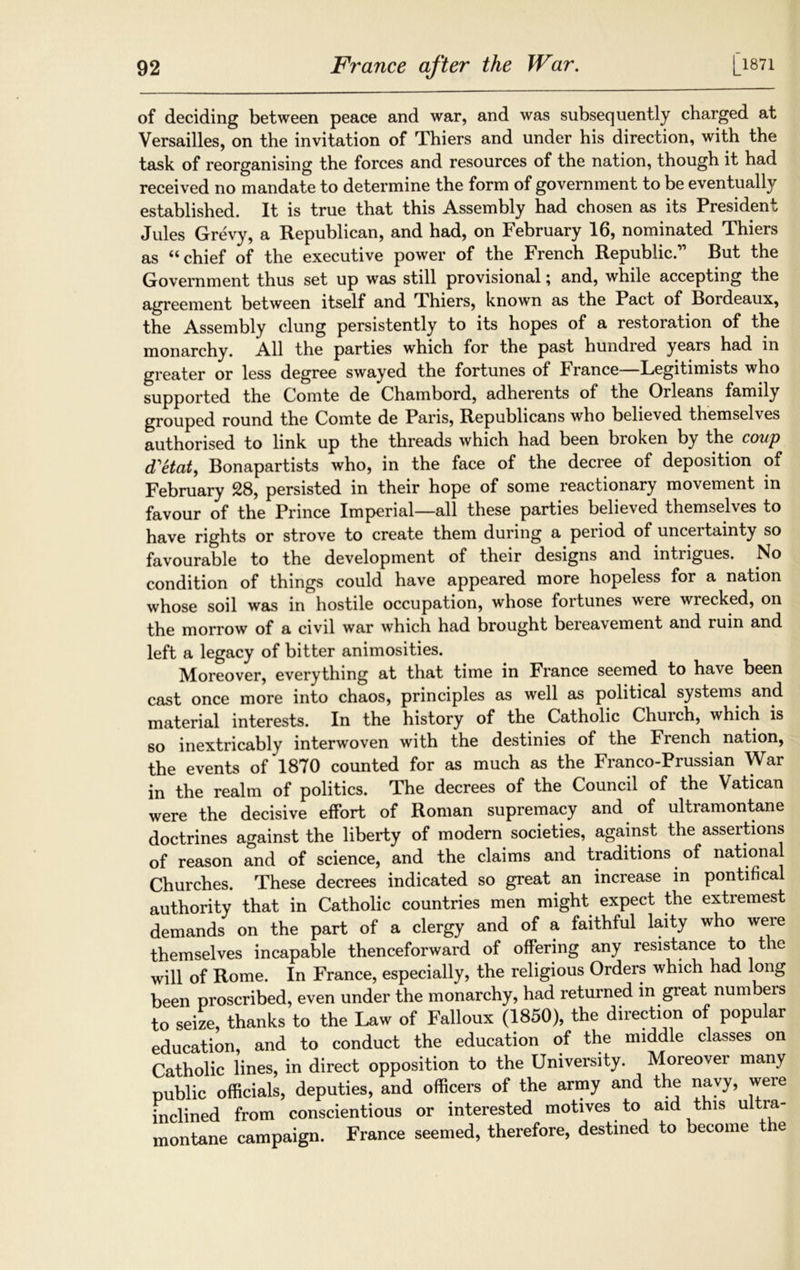 of deciding between peace and war, and was subsequently charged at Versailles, on the invitation of Thiers and under his direction, with the task of reorganising the forces and resources of the nation, though it had received no mandate to determine the form of government to be eventually established. It is true that this Assembly had chosen as its President Jules Grevy, a Republican, and had, on February 16, nominated Thiers as 4< chief of the executive power of the French Republic. Rut the Government thus set up was still provisional; and, while accepting the agreement between itself and TLhiers, known as the Pact of Rordeaux, the Assembly clung persistently to its hopes of a restoration of the monarchy. All the parties which for the past hundied years had in greater or less degree swayed the fortunes of France—Legitimists who supported the Comte de Chambord, adherents of the Orleans family grouped round the Comte de Paris, Republicans who believed themselves authorised to link up the threads which had been broken by the coup d'etat, Ronapartists who, in the face of the decree of deposition of February 28, persisted in their hope of some reactionary movement in favour of the Prince Imperial—all these parties believed themselves to have rights or strove to create them during a period of uncertainty so favourable to the development of their designs and intrigues. No condition of things could have appeared more hopeless for a nation whose soil was in hostile occupation, whose fortunes were wrecked, on the morrow of a civil war which had brought bereavement and ruin and left a legacy of bitter animosities. Moreover, everything at that time in France seemed to have been cast once more into chaos, principles as well as political systems and material interests. In the history of the Catholic Church, which is so inextricably interwoven with the destinies of the French nation, the events of 1870 counted for as much as the Franco-Prussian War in the realm of politics. The decrees of the Council of the Vatican were the decisive effort of Roman supremacy and of ultramontane doctrines against the liberty of modern societies, against the assertions of reason and of science, and the claims and traditions of nationa Churches. These decrees indicated so great an increase in pontifical authority that in Catholic countries men might expect the extremest demands on the part of a clergy and of a faithful laity who were themselves incapable thenceforward of offering any resistance to the will of Rome. In France, especially, the religious Orders which had long been proscribed, even under the monarchy, had returned in great numbers to seize, thanks to the Law of Falloux (1850), the direction of popular education, and to conduct the education of the middle classes on Catholic lines, in direct opposition to the University. Moreover many public officials, deputies, and officers of the army and the navy, were inclined from conscientious or interested motives to aid this ultra- montane campaign. France seemed, therefore, destined to become the