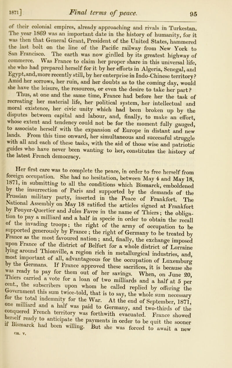 1871J of their colonial empires, already approaching and rivals in Turkestan. 'Fhe year 1869 was an important date in the history of humanity, for it was then that General Grant, President of the United States, hammered the last bolt on the line of the Pacific railway from New York to San Francisco. The earth was now girdled by its greatest highway of commerce. Was France to claim her proper share in this universal life, she who had prepared herself for it by her efforts in Algeria, Senegal, and pt,and,more recently still, by her enterprise in Indo-Chinese territory? Amid her sorrows, her ruin, and her doubts as to the coming day, would she have the leisure, the resources, or even the desire to take her part ? Thus, at one and the same time, France had before her the task of recreating her material life, her political system, her intellectual and moral existence, her civic unity which had been broken up by the disputes between capital and labour, and, finally, to make an effort, whose extent and tendency could not be for the moment fully gauged, to associate herself with the expansion of Europe in distant and new lands. From this time onward, her simultaneous and successful struggle with all and each of these tasks, with the aid of those wise and patriotic guides who have never been wanting to her, constitutes the history of the latest French democracy. Her first care was to complete the peace, in order to free herself from occupation. She had no hesitation, between May 4 and May 18, lbil in submitting to all the conditions which Bismarck, emboldened by the insurrection of Paris and supported by the demands of the Prussian military party, inserted in the Peace of Frankfort. The National Assembly on May 18 ratified the articles signed at Frankfort by Pouyer-Quertier and Jules Favre in the name of Thiers; the obliga- tion to pay a milliard and a half in specie in order to obtain the recall ol the invading troops; the right of the army of occupation to be supported generously by France ; the right of Germany to be treated by rlance as the most favoured nation; and, finally, the exchange imposed upon France of the district of Belfort for a whole district of Lorraine lying around Ihionville, a region rich in metallurgical industries, and, most important of all, advantageous for the occupation of Luxemburg by the Germans. If France approved these sacrifices, it is because sht «as ready to pay for them out of her savings. When, on June 20, Thiers carried a vote for a loan of two milliards and a half at 5 per cent, the subscribers upon whom he called replied by offering the Government this sum twice-told, that is to say, the whole sum necessary one , indemnity for the War. At the end of September, 1871, conquered r<F anc\ a ha!^ was Pald to Germany, and two-thirds of the hS d ,T iteiT y Was forthwith evacuated. France showed if Biiry7n i7 ‘pate,,the pavments in °rder to be quit the sooner >f Bismarck had been willing. But she was forced to await a new