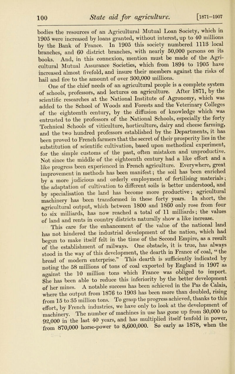 bodies the resources of an Agricultural Mutual Loan Society, which in 1905 were increased by loans granted, without interest, up to 40 millions by the Bank of France. In 1905 this society numbered 1113 local branches, and 60 district branches, with nearly 50,000 persons on its books. And, in this connexion, mention must be made of the Agri- cultural Mutual Assurance Societies, which from 1894 to 1905 have increased almost fivefold, and insure their members against the risks of hail and fire to the amount of over 300,000 millions. One of the chief needs of an agricultural people is a complete system of schools, professors, and lectures on agriculture. After 1871, by the scientific researches at the National Institute of Agronomy, which was added to the School of Woods and Forests and the Veterinary Colleges of the eighteenth century, by the diffusion of knowledge which was entrusted to the professors of the National Schools, especially the forty Technical Schools of viticulture, horticulture, dairy and cheese farming, and the two hundred professors established by the Departments, it has been proved to French farmers that the secret of their prosperity lies in the substitution of scientific cultivation, based upon methodical experiment, for the simple customs of the past, often mistaken and unproductive. Not since the middle of the eighteenth century had a like effort and a like progress been experienced in French agriculture. Everywhere, great improvement in methods has been manifest ; the soil has been enriched by a more judicious and orderly employment of fertilising materials; the adaptation of cultivation to different soils is better understood, and by specialisation the land has become more productive; agricultural machinery has been transformed in these forty years. In short, the agricultural output, which between 1800 and 1860 only rose from four to six milliards, has now reached a total of 11 milliards; the values of land and rents in country districts naturally show a like increase. This care for the enhancement of the value of the national land has not hindered the industrial development of the nation, which had begun to make itself felt in the time of the Second Empire, as a result of°the establishment of railways. One obstacle, it is true, has always stood in the way of this development, the dearth in France of coal, “ the bread of modern enterprise.” This dearth is sufficiently indicated by noting the 58 millions of tons of coal exported by England in 1907 as against the 10 million tons which France was obliged to import. She has been able to reduce this inferiority by the better development of her mines. A notable success has been achieved in the Pas de Calais, where the output from 1876 to 1903 has been more than doubled, rising from 15 to 35 million tons. To grasp the progress achieved, thanks to this effort, by French industries, we have only to look at the development of machinerv. The number of machines in use has gone up from 30,000 to 92 000 in the last 40 years, and has multiplied itself tenfold in power, from 870,000 horse-power to 8,600,000. So early as 18/8, when the