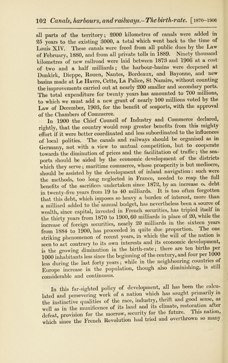all parts of the territory; 2000 kilometres of canals were added in 25 years to the existing 3000, a total which went back to the time of Louis XIV. These canals were freed from all public dues by the Law of February, 1880, and from all private tolls in 1889. Ninety thousand kilometres of new railroad were laid between 1873 and 190b at a cost of two and a half milliards; the harbour-basins were deepened at Dunkirk, Dieppe, Rouen, Nantes, Bordeaux, and Bayonne, and new basins made at Le Havre, Cette, La Falice, St Nazaire, without counting the improvements carried out at nearly 200 smaller and secondary ports. The total expenditure for twenty years has amounted to 700 millions, to which we must add a new grant of nearly 100 millions voted by the Law of December, 1903, for the benefit of seaports, with the approval of the Chambers of Commerce. In 1900 the Chief Council of Industry and Commerce declared, rightly, that the country would reap greater benefits from this mighty effort if it were better coordinated and less subordinated to the influences of local politics. The canals and railways should be organised as in Germany, not with a view to mutual competition, but to cooperate towards the diminution of prices and the facilitation of traffic; the sea- ports should be aided by the economic development of the districts which they serve; maritime commerce, whose prosperity is but mediocre, should be assisted by the development of inland navigation: such were the methods, too long neglected in France, needed to reap the full benefits of the sacrifices undertaken since 1872, by an increase oi debt in twenty-five years from 19 to 40 milliards. It is too often foigotten that this debt, which imposes so heavy a burden of interest, more than a milliard added to the' annual budget, has nevertheless been a source of wealth, since capital, invested in French securities, has tripled itself in the thirty years from 1870 to 1900,60 milliards in place of 20, while the increase of foreign securities, nearly 20 milliards in the sixteen years from 1884 to 1900, has proceeded in quite due proportion. The one striking phenomenon of recent years, in which the will of the nation is seen to°act contrary to its own interests and its economic development, is the growing diminution in the birth-rate; there are ten births per 1000 inhabitants less since the beginning of the century, and four per 1000 less during the last forty years; while in the neighbouring countries of Europe increase in the population, though also diminishing, is still considerable and continuous. In this far-sighted policy of development, all has been the calcu- lated and persevering work of a nation which has sought primarily in the instinctive qualities of the race, industry, thrift and good sense, as well as in the munificence of its land and its climate, restoration after defeat, provision for the morrow, security for the future. This nation, which since the French Revolution had tried and overthrown so many