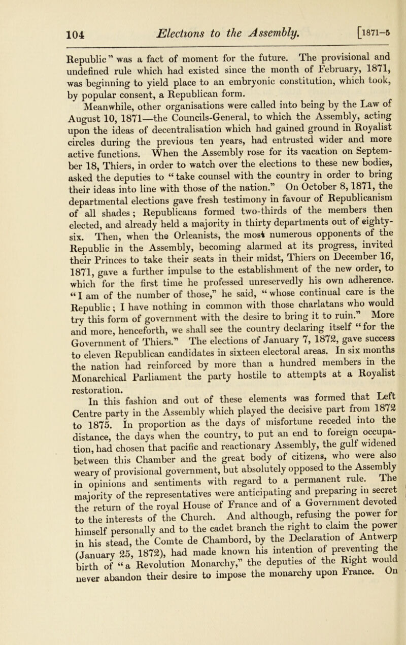 [1871-5 Republic ” was a fact of moment for the future. The provisional and undefined rule which had existed since the month of February, 1871, was beginning to yield place to an embryonic constitution, which took, by popular consent, a Republican form. Meanwhile, other organisations were called into being by the Law of August 10, 1871—the Councils-General, to which the Assembly, acting upon the ideas of decentralisation which had gained ground in Royalist circles during the previous ten years, had entrusted wider and more active functions. When the Assembly rose for its vacation on Septem- ber 18, Thiers, in order to watch over the elections to these new bodies, asked the deputies to “ take counsel with the country in order to bring their ideas into line with those of the nation. On October 8,1871, the departmental elections gave fresh testimony in favour of Republicanism of all shades ; Republicans formed two-thirds of the members then elected, and already held a majority in thirty departments out of eighty- six. Then, when the Orleanists, the most numerous opponents of the Republic in the Assembly, becoming alarmed at its progress, invited their Princes to take their seats in their midst, Thiers on December 16, 1871, gave a further impulse to the establishment of the new order, to which for the first time he professed unreservedly his own adherence. “ I am of the number of those,’1 he said, “ whose continual care is the Republic; I have nothing in common with those charlatans who would try this form of government with the desire to bring it to ruin. More and more, henceforth, we shall see the country declaring itself “ for the Government of Thiers.” The elections of January 7, 1872, gave success to eleven Republican candidates in sixteen electoral areas. In six months the nation had reinforced by more than a hundred members in the Monarchical Parliament the party hostile to attempts at a Royalist restoration. In this’ fashion and out of these elements was formed that Left Centre party in the Assembly which played the decisive part from 1872 to 1875. In proportion as the days of misfortune receded into the distance, the days when the country, to put an end to foreign occupa- tion, had chosen that pacific and reactionary Assembly, the gulf widened between this Chamber and the great body of citizens, who were also weary of provisional government, but absolutely opposed to the Assembly in opinions and sentiments with regard to a permanent rule. ihe maiority of the representatives were anticipating and preparing in secret the return of the royal House of France and of a Government devoted to the interests of the Church. And although, refusing the power for himself personally and to the cadet branch the right to claim the power in his stead, the Comte de Chambord, by the Declaration of Antwerp fJanuary 25, 1872), had made known his intention of preventing the birth Of “a Revolution Monarchy,” the deputies of the Right would never abandon their desire to impose the monarchy upon France. On