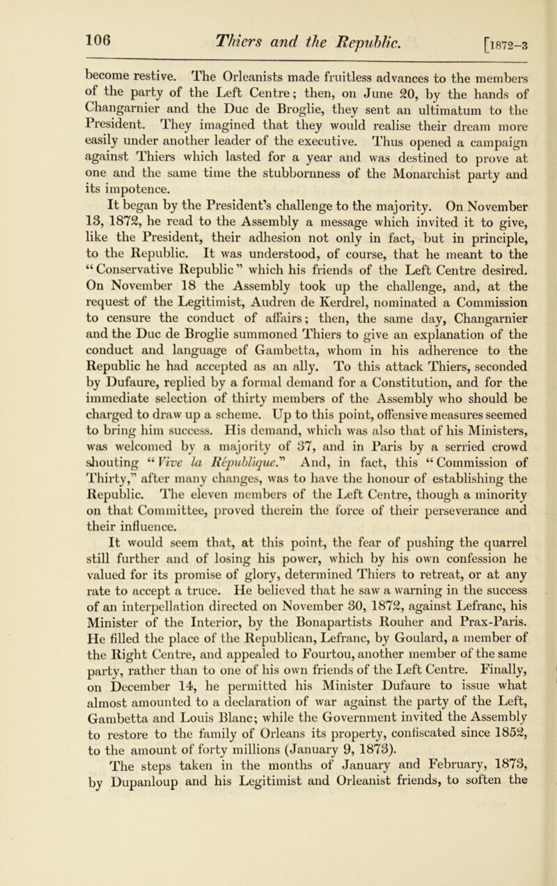 become restive. The Orleanists made fruitless advances to the members of the party of the Left Centre; then, on June 20, by the hands of Changarnier and the Due de Broglie, they sent an ultimatum to the President. They imagined that they would realise their dream more easily under another leader of the executive. Thus opened a campaign against Thiers which lasted for a year and was destined to prove at one and the same time the stubbornness of the Monarchist party and its impotence. It began by the President’s challenge to the majority. On November 13, 1872, he read to the Assembly a message which invited it to give, like the President, their adhesion not only in fact, but in principle, to the Republic. It was understood, of course, that he meant to the “ Conservative Republic ” which his friends of the Left Centre desired. On November 18 the Assembly took up the challenge, and, at the request of the Legitimist, Audren de Kerdrel, nominated a Commission to censure the conduct of affairs; then, the same day, Changarnier and the Due de Broglie summoned Thiers to give an explanation of the conduct and language of Gambetta, whom in his adherence to the Republic he had accepted as an ally. To this attack Thiers, seconded by Dufaure, replied by a formal demand for a Constitution, and for the immediate selection of thirty members of the Assembly who should be charged to draw up a scheme. Up to this point, offensive measures seemed to bring him success. His demand, which was also that of his Ministers, was welcomed by a majority of 37, and in Paris by a serried crowd shouting “ Vive la Republique.” And, in fact, this “ Commission of Thirty,” after many changes, was to have the honour of establishing the Republic. The eleven members of the Left Centre, though a minority on that Committee, proved therein the force of their perseverance and their influence. It would seem that, at this point, the fear of pushing the quarrel still further and of losing his power, which by his own confession he valued for its promise of glory, determined Thiers to retreat, or at any rate to accept a truce. He believed that he saw a warning in the success of an interpellation directed on November 30, 1872, against Lefranc, his Minister of the Interior, by the Bonapartists Rouher and Prax-Paris. He filled the place of the Republican, Lefranc, by Goulard, a member of the Right Centre, and appealed to Fourtou, another member of the same party, rather than to one of his own friends of the Left Centre. Finally, on December 14, he permitted his Minister Dufaure to issue what almost amounted to a declaration of war against the party of the Left, Gambetta and Louis Blanc; while the Government invited the Assembly to restore to the family of Orleans its property, confiscated since 1852, to the amount of forty millions (January 9, 1873). The steps taken in the months of January and February, 1873, by Dupanloup and his Legitimist and Orleanist friends, to soften the