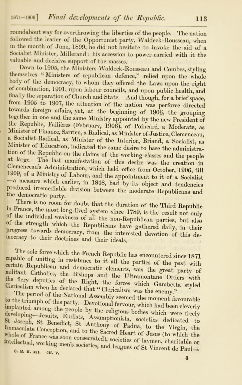 roundabout way for overthrowing the liberties of the people. The nation followed the leader of the Opportunist party, Waldeck-Rousseau, when in the month ot June, 1899, he did not hesitate to invoke the aid of a Socialist Minister, Millerand: his accession to power carried with it the valuable and decisive support of the masses. Down to 1905, the Ministers Waldeck-Rousseau and Combes, styling themseh es Ministers of republican defence,” relied upon the whole hotly ot the democracy, to whom they offered the Laws upon the right of combination, 1901, upon labour councils, and upon public health, and finally the separation of Church and State. And though, for a brief space, from 1905 to 1907, the attention of the nation was perforce directed towards foreign affairs, yet, at the beginning of 1906*, the grouping together in one and the same Ministry appointed by the new President of the Republic, Fallieres (February, 1906), of Poincare, a Moderate, as Minister of Finance, Sarrien, a Radical, as Minister of Justice, Clemenceau, a Socialist-Radical, as Minister of the Interior, Briand, a Socialist, as . inis f ° c ucation, indicated the same desire to base the administra- lon o ie epublic on the claims of the working classes and the people a aige. ^ ie last manifestation of this desire was the creation in io^enC/aUASrAdministration’ which heId office from October, 1906, till J0J, of a Ministry of Labour, and the appointment to it of a Socialist -a measure which earlier, in 1848, had by its object and tendencies between the moderate RePublicans and in V hCre 1!ln° r0°m, f°r d°ubt that the duration of the Third Republic m France the most long-lived system since 1789, is the result not only of the t VK!r 'v!al<ness of a11 the non-Republican parties, but also e strength which the Republicans have gathered daily, in their pi Ogress towards democracy, from the interested devotion of this de- mocracy to their doctrines and their ideals. canaWe6 rf ' S?* th! French RePub!ic has encountered since 1871 Z7n Renuhh S “ :,eS7tanCe t0 * a11 the parties of the past with militant Osth 1^° u! fmocratic elements, was the great party of the fi 1 C th° 'CS’ tbe BlshoPs and the Ultramontane Orders with he fiery deputies of the Right, the forces which Gambetta stvled T.absm wben bf declared that « Clericalism was the enemy ” J to the triumnh f Ik Natlonal Assembly seemed the moment favourable implanted Zonl th8 P BeV°‘ional fervour, which had been cleverly developing Jesuits Endi^ 'a ^ rel,glous bodies which were freely St Joseph St Ret, i f’ Assumptionists, societies dedicated to Immaculate Lfeptlon’Jto^ t0 tbe Vhgb, the whole of France was soon consecrated wf e i JeSUS (t° which the intellectual, working men’s societies d)’,s°c,etles of laymen, charitable or - mg men s societies, and leagues of St Vincent de Paul— o- Af. H. XII. CH. v. 8