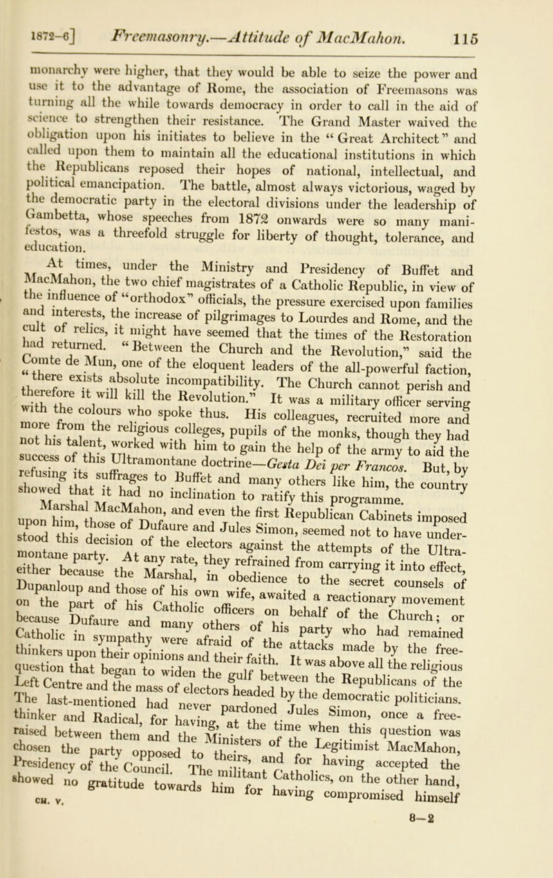 monarchy were higher, that they would be able to seize the power and use it to the advantage of Rome, the association of Freemasons was turning all the while towards democracy in order to call in the aid of science to strengthen their resistance. The Grand Master waived the obligation upon his initiates to believe in the “Great Architect11 and called upon them to maintain all the educational institutions in which the Republicans reposed their hopes of national, intellectual, and political emancipation, dhe battle, almost always victorious, waged by the democratic party in the electoral divisions under the leadership of Gambetta, whose speeches from 1872 onwards were so many mani- festos, was a threefold struggle for liberty of thought, tolerance, and education. ‘h times, under the Ministry and Presidency of Buffet and MacMahon, the two chief magistrates of a Catholic Republic, in view of the influence of “orthodox” officials, the pressure exercised upon families and interests, the increase of pilgrimages to Lourdes and Rome, and the cult of relics, it might have seemed that the times of the Restoration had returned. “ Between the Church and the Revolution,” said the “I ® de Tn’0,'e of the eloquent leaders of the all-powerful faction, there exists absolute incompatibility. The Church cannot perish and withlh6 V* k‘ tHe *tevolution-” It was a military officer serving more from0 he V SP°k u thUS‘ HiS C°llea«UeS’ recruited more ore from the religious colleges, pupils of the monks, though they had rM f hr *>>« “p •» th« .41. SZ s of this Ultramontane doctrine—Gesta Dei per Francos But bv £™e£,TST “f*‘ d “p d “4 t , ,1* had no uichnation to ratify this programme 3 , *“i e,“ »“ ®epublLfc.biliet, imposed ■a=£a2 Vs §t Dupanloup and those of his’own w fr awaited t T* °f on the part of his Catholic officer because Dufaure and many others of his 5 the Church; or StulXrohy mhade%d Ttet question that began to^id^tht^lf^bt ^ Waf abpVe a11 the religious Left Centre and the mass of p!p t H, between the Republicans of the thinker and Radical, for having ?at the f “ “u Slm“n> once a free- raised between them and the Mini tern of thef160 J '* AT'ti°n Was chosen the party onoosed to th j T ^ tun 1st MacMahon, Presidency of the Council The mliWit't atf V the showed no gratitude towards him f n h° on the other hand, c„. v. ardS hlm for having compromised himself 8—2