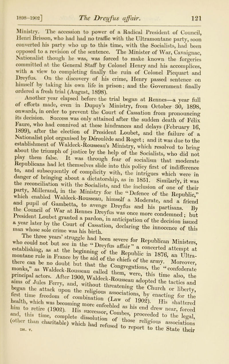 Ministry. The accession to power of a Radical President of Council, Ilenri Brisson, who had had no traffic with the Ultramontane party, soon converted his party who up to this time, with the Socialists, had been opposed to a revision of the sentence. The Minister of War, Cavaignac, Nationalist though he was, was forced to make known the forgeries committed at the General Staff by Colonel Henry and his accomplices, with a view to completing finally the ruin of Colonel Picquart and Dreyfus. On the discovery of his crime, Henry passed sentence on himself by taking his own life in prison; and the Government finally ordered a fresh trial (August, 1898). Another year elapsed before the trial began at Rennes—a year full of efforts made, even in Dupuy’s Ministry, from October 30, 1898, onwards, in order to prevent the Court of Cassation from pronouncing its decision. Success was only attained after the sudden death of Felix Faure, who had connived at these hindrances and delays (February 16, 1899), after the election of President Loubet, and the failure of a Nationalist plot organised by Deroulede and Roget; and it was due to the establ.shn.ent of Waldeck-Rousseau’s Ministry, which resolved to bring about the triumph of justice by the help of the Socialists, who did not play them false It was through fear of socialism that moderate epubheans had let themselves slide into this policy first of indifference to, and subsequently of complicity with, the intrigues which were in angei of bringing about a dictatorship, as in 1851. Similarly, it was the i econcihation with the Socialists, and the inclusion of one of their K MlwTi^e Ministry for the “Defence of the Republic” and n aldeck-Rousseau, himself a Moderate, and a? friend the Counriltf^r t R DreJfus and his partisans. By the Council of War at Rennes Dreyfus was once more condemned • but 7T10'ln anticiPatio of the SSlJS ™, ,*» J. i £r°“' d”'ns th* o' *i, R‘P“N” Minieten, establishing, as at the beMnnmo- ft u ,a concerted attempt at montane rule in France bv the a d Zfth* u T ^' “ 1876> an Ultni- there can be no doubt but thai the Fn S ^ ^ M~, monks,” as Waldeck-Rousseau called th®regatl°ns’ tlle . “ confederate principal actors. After 1900, Waldeck Ron ’ th'S, tlme aIso> the aims of Jules Ferry, and without tW t a,d°pted the tactics a»d began the attack upon the e£t, ?g the Church or liberty, first time freedom tf ™SOC'ah°™> by enacting for the health, which was becoming more enfeil i T ° His shattered him to retire (1902). Ilfslc~ fI. ^ dreW near, forced and> this time, complete dissolnH ’ Co_mbfs’ Proceeded to the legal, (other than charitable^ which had refused Z *086 religious associations ch. v. efUSed to reP°rt to the State their