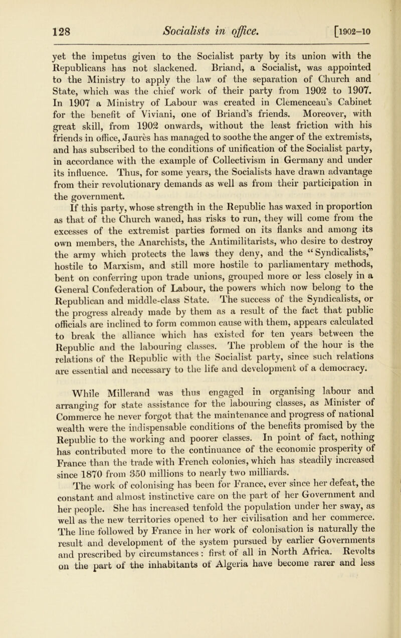 yet the impetus given to the Socialist party by its union with the Republicans has not slackened. Briand, a Socialist, was appointed to the Ministry to apply the law of the separation of Church and State, which was the chief work of their party from 1902 to 1907. In 1907 a Ministry of Labour was created in Clemenceaus Cabinet for the benefit of Viviani, one of Briand’s friends. Moreover, with great skill, from 1902 onwards, without the least friction with his friends in office, Jaures has managed to soothe the anger of the extremists, and has subscribed to the conditions of unification of the Socialist party, in accordance with the example of Collectivism in Germany and under its influence. Thus, for some years, the Socialists have drawn advantage from their revolutionary demands as well as from their participation in the government. If this party, whose strength in the Republic has waxed in proportion as that of the Church waned, has risks to run, they will come from the excesses of the extremist parties formed on its Hanks and among its own members, the Anarchists, the Antimilitarists, who desire to destroy the army which protects the laws they deny, and the “Syndicalists,” hostile to Marxism, and still more hostile to parliamentary methods, bent on conferring upon trade unions, grouped more or less closely in a General Confederation of Labour, the powers which now belong to the Republican and middle-class State. The success of the Syndicalists, or the progress already made by them as a result of the fact that public officials are inclined to form common cause with them, appears calculated to break the alliance which has existed for ten years between the Republic and the labouring classes. The problem of the hour is the relations of the Republic with the Socialist party, since such relations are essential and necessary to the life and development of a democracy. While Millerand was thus engaged in organising labour and arranging for state assistance for the labouring classes, as Ministei of Commerce he never forgot that the maintenance and progress of national wealth were the indispensable conditions of the benefits promised by the Republic to the working and poorer classes. In point of fact, nothing has contributed more to the continuance of the economic prosperity of France than the trade with French colonies, which has steadily increased since 1870 from 350 millions to nearly two milliards. . The work of colonising has been for France, ever since her defeat, the constant and almost instinctive care on the part of her Government and her people. She has increased tenfold the population under her sway, as well as the new territories opened to her civilisation and her commerce. The line followed by France in her work of colonisation is naturally the result and development of the system pursued by earlier Governments and prescribed by circumstances: first of all in North Africa. Revolts on the part of the inhabitants of Algeria have become rarer and less