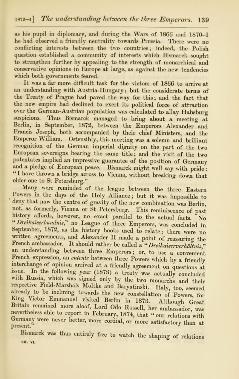 as his pupil in diplomacy, and during the Wars of 1866 and 1870-1 he had observed a friendly neutrality towards Prussia. There were no conflicting interests between the two countries; indeed, the Polish question established a community of interests which Bismarck sought to strengthen further by appealing to the strength of monarchical and conservative opinions in Europe at large, as against the new tendencies which both governments feared. It was a far more difficult task for the victors of 1866 to arrive at an understanding with Austria-Hungary; but the considerate terms of the Treaty of Prague had paved the way for this; and the fact that the new empire had declined to exert its political force of attraction over the German-Austrian population was calculated to allay Habsburg suspicions. Thus Bismarck managed to bring about a meeting at Berlin, in September, 1872, between the Emperors Alexander and Francis Joseph, both accompanied by their chief Ministers, and the Emperor William. Ostensibly, this meeting was a solemn and brilliant recognition of the German imperial dignity on the part of the two European sovereigns bearing the same title; and the visit of the two potentates implied an impressive guarantee of the position of Germany and a pledge of European peace. Bismarck might well say with pride : I ha\e thrown a bridge across to Vienna, without breaking down that older one to St Petersburg.1’ Many were reminded of the league between the three Eastern Powers in the days of the Holy Alliance; but it was impossible to deny that now the centre of gravity of the new combination was Berlin, not, as formerly, Vienna or St Petersburg. This reminiscence of past history affords, however, no exact parallel to the actual facts. No “ Dreikaiserbundnis” no League of three Emperors, was concluded in September, 1872, as the history books used to relate; there were no written agreements, and Alexander II made a point of reassuring the French ambassador. It should rather be called a “ Dreikaiserverhaltnis” an understanding between three Emperors; or, to use a convenient Fiench expression, an entente between three Powers which by a friendly interchange of opinion arrived at a friendly agreement on questions at issue tbe following year (1873) a treaty was actually excluded wfoh Russia, which was signed only by the two monarchs and their respective Field-Marshals Moltke and Baryatinski. Italy, too, seemed already to be inclining towards the new constellation of Powers for King Victor Emmanuel visited Berlin in 1873. Although Great Britain remained more aloof, Lord Odo Russell, her ambassador, was nevertheless able to report in February, 1874, that “ our relations with Germany were never better, more cordial, or more satisfactory than at Bismarck was thus entirely free to watch the shaping of relations