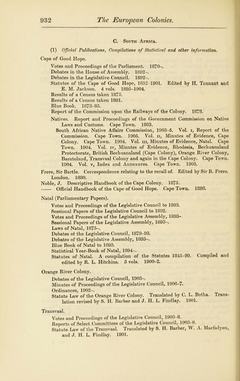 C. South Africa. (1) Official Publications, Compilations of Statistical and other information. Cape of Good Hope. Votes and Proceedings of the Parliament. 1870-. Debates in the House of Assembly. 1892-. Debates in the Legislative Council. 1892- Statutes of the Cape of Good Hope, 1652-1901. Edited by H. Tennant and E. M. Jackson. 4 vols. 1895-1904. Results of a Census taken 1875. Results of a Census taken 1891. Blue Book. 1873-85. Report of the Commission upon the Railways of the Colony. 1878. Natives. Report and Proceedings of the Government Commission on Native Laws and Customs. Cape Town. 1883. South African Native Affairs Commission, 1903-5. Vol. i. Report of the Commission. Cape Town. 1905. Vol. ii, Minutes of Evidence, Cape Colony. Cape Town. 1904. Vol. hi, Minutes of Evidence, Natal. Cape Town. 1904. Vol. iv, Minutes of Evidence, Rhodesia, Bechuanaland Protectorate, British Bechuanaland (Cape Colony), Orange River Colony, Basutoland, Transvaal Colony and again in the Cape Colony. Cape Town. 1904. Vol. v, Index and Annexures. Cape Town. 1905. Frere, Sir Bartle. Correspondence relating to the recall of. Edited by Sir B. Frere. London. 1880. Noble, J. Descriptive Handbook of the Cape Colony. 1875. Official Handbook of the Cape of Good Hope. Cape Town. 1886. Natal (Parliamentary Papers). Votes and Proceedings of the Legislative Council to 1893. Sessional Papers of the Legislative Council to 1892. Votes and Proceedings of the Legislative Assembly, 1893- Sessional Papers of the Legislative Assembly, 1893-. Laws of Natal, 1875-. Debates of the Legislative Council, 1879-93. Debates of the Legislative Assembly, 1893-. Blue Book of Natal to 1893. Statistical Year-Book of Natal, 1894-. Statutes of Natal. A compilation of the Statutes 1845-99. Compiled and edited by R. L. Hitchins. 3 vols. 1900-2. Orange River Colony. Debates of the Legislative Council, 1903-. Minutes of Proceedings of the Legislative Council, 1906-7. Ordinances, 1902-. Statute Law of the Orange River Colony. Translated by C. L. Botha, trans- lation revised by S. H. Barber and J. H. L. Findlay. 1901. Transvaal. Votes and Proceedings of the Legislative Council, 1903-8. Reports of Select Committees of the Legislative C ouncil, 1903—8. Statute Law of the Transvaal. Translated by S. H. Barber, W. A. Macfadyen, and J. H. L. Findlay. 1901.