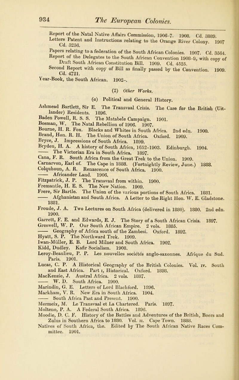 Report of the Natal Native Affairs Commission, 1906-7. 1908. Cd. 8889. Letters Patent and Instructions relating- to the Orange River Colony. 1907 Cd. 3256. I apers relating to a federation of the South African Colonies. 1907. Cd. 3564. Report of the Delegates to the South African Convention 1908-9, with copy of Draft South African Constitution Bill. 1909. Cd. 4525. Second Report with copy of Bill as finally passed by the Convention. 1909. Cd. 4721. Year-Book, the South African. 1902-. (2) Other Works. (a) Political and General History. Ashmead Bartlett, Sir E. The Transvaal Crisis. The Case for the British (Uit- lander) Residents. 1896. Baden Powell, R. S. S. The Matahele Campaign. 1901. Bosman, W. The Natal Rebellion of 1906. 1907. Bourne, H. R. Fox. Blacks and Whites in South Africa. 2nd edn. 1900. Brand, Hon. R. H. The Union of South Africa. Oxford. 1909. Bryce, J. Impressions of South Africa. 1899. Bryden, H. A. A history of South Africa, 1652-1903. Edinburgh. 1904. The Victorian Era in South Africa. 1897. Cana, F. R. South Africa from the Great Trek to the Union. 1909. Carnarvon, Earl of. The Cape in 1888. (Fortnightly Review, June.) 1888. Colquhoun, A. R. Renascence of South Africa. 1900. Africander Land. 1906. Fitzpatrick, J. P. The Transvaal from within. 1900. Fremantle, H. E. S. The New Nation. 1909. Frere, Sir Bartle. The Union of the various portions of South Africa. 1881. Afghanistan and South Africa. A Letter to the Right Hon. W. E. Gladstone. 1881. Froude, J. A. Two Lectures on South Africa (delivered in 1880). 1880. 2nd edn. 1900. Garrett, F. E. and Edwards, E. J. The Story of a South African Crisis. 1897. Greswell, W. P. Our South African Empire. 2 vols. 1885. Geography of Africa south of the Zambesi. Oxford. 1892. Hyatt, S. P. The Northward Trek. 1909. Iwan-Miiller, E. B. Lord Milner and South Africa. 1902. Kidd, Dudley. Kafir Socialism. 1908. Leroy-Beaulieu, P. P. Les nouvelles societes anglo-saxonnes. Afrique du Sud. Paris. 1901. Lucas, C. P. A Historical Geography of the British Colonies. Vol. iv. South and East Africa. Part i, Historical. Oxford. 1898. MacKenzie, J. Austral Africa. 2 vols. 1887. W. D. South Africa. 1900. Marindin, G. E. Letters of Lord Blachford. 1896. Markham, V. R. New Era in South Africa. 1904. South Africa Past and Present. 1900. Mermeix, M. Le Transvaal et La Chartered. Paris. 1897. Molteno, P. A. A Federal South Africa. 1896. Moodie, D. C. F. History of the Battles and Adventures of the British, Boers and Zulus in Southern Africa to 1880. Vol. n. Cape Town. 1888. Natives of South Africa, the. Edited by The South African Native Races Com- mittee. 1901.