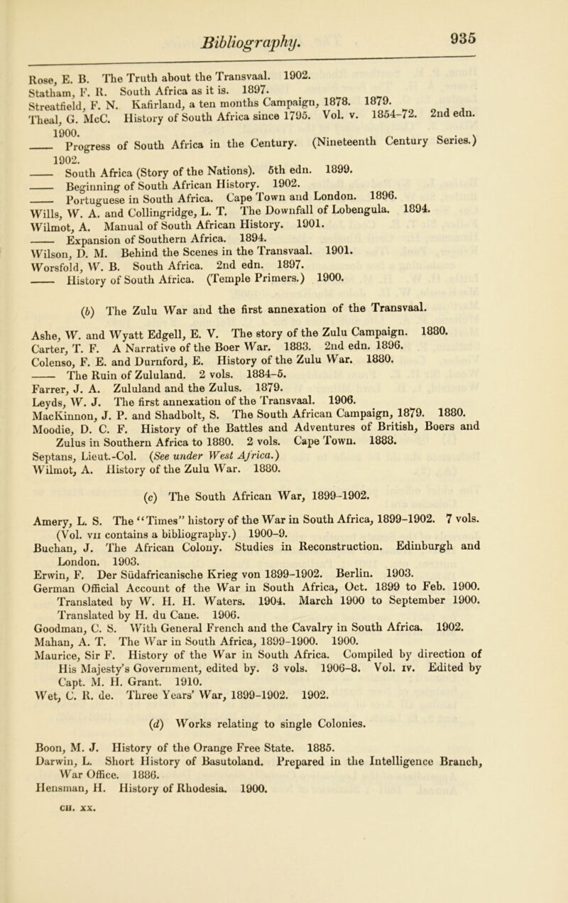 Rose, E. B. The Truth about the Transvaal. 1902. Statham, F. R. South Africa as it is. 1897. . Streatfield, F. N. Kafirland, a ten months Campaign, 1878. 1879. Theal, G. McC. History of South Africa since 1795. Vol. v. 1854-72. 2nd edn. ^Progress of South Africa in the Century. (Nineteenth Century Series.) 1902. South Africa (Story of the Nations). 5th edn. 1899. Beginning of South African History. 1902. Portuguese in South Africa. Cape Town and London. 1896. Wills, W. A. and Collingridge, L. T. The Downfall of Lobengula. 1894. Wilmot, A. Manual of South African History. 1901. Expansion of Southern Africa. 1894. Wilson, D. M. Behind the Scenes in the Transvaal. 1901. Worsfold, W. B. South Africa. 2nd edn. 1897. History of South Africa. (Temple Primers.) 1900. (6) The Zulu War and the first annexation of the Transvaal. Ashe, W. and Wyatt Edgell, E. V. The story of the Zulu Campaign. 1880. Carter, T. F. A Narrative of the Boer War. 1883. 2nd edn. 1896. Colenso, F. E. and Durnford, E. History of the Zulu War. 1880. The Ruin of Zululand. 2 vols. 1884-5. Farrer, J. A. Zululand and the Zulus. 1879. Leyds, W. J. The first annexation of the Transvaal. 1906. MacKinnon, J. P. and Shadbolt, S. The South African Campaign, 1879. 1880. Moodie, D. C. F. History of the Battles and Adventures of British, Boers and Zulus in Southern Africa to 1880. 2 vols. Cape Town. 1888. Septans, Lieut.-Col. (See under West Africa.) Wilmot, A. History of the Zulu War. 1880. (c) The South African War, 1899-1902. Amery, L. S. The “ Times” history of the War in South Africa, 1899-1902. 7 vols. (Vol. vii contains a bibliography.) 1900-9. Buchan, J. The African Colony. Studies in Reconstruction. Edinburgh and London. 1903. Erwin, F. Der Siidafricanische Krieg von 1899-1902. Berlin. 1903. German Official Account of the War in South Africa, Oct. 1899 to Feb. 1900. Translated by W. H. H. Waters. 1904. March 1900 to September 1900. Translated by H. du Cane. 1906. Goodman, C. S. With General French and the Cavalry in South Africa. 1902. Mahan, A. T. The War in South Africa, 1899-1900. 1900. Maurice, Sir F. History of the War in South Africa. Compiled by direction of His Majesty’s Government, edited by. 3 vols. 1906-8. Vol. iv. Edited by Capt. M. H. Grant. 1910. Wet, C. R. de. Three Years’ War, 1899-1902. 1902. (<d) Works relating to single Colonies. Boon, M. J. History of the Orange Free State. 1885. Darwin, L. Short History of Basutoland. Prepared in the Intelligence Branch, War Office. 1886. Hensman, H. History of Rhodesia. 1900.