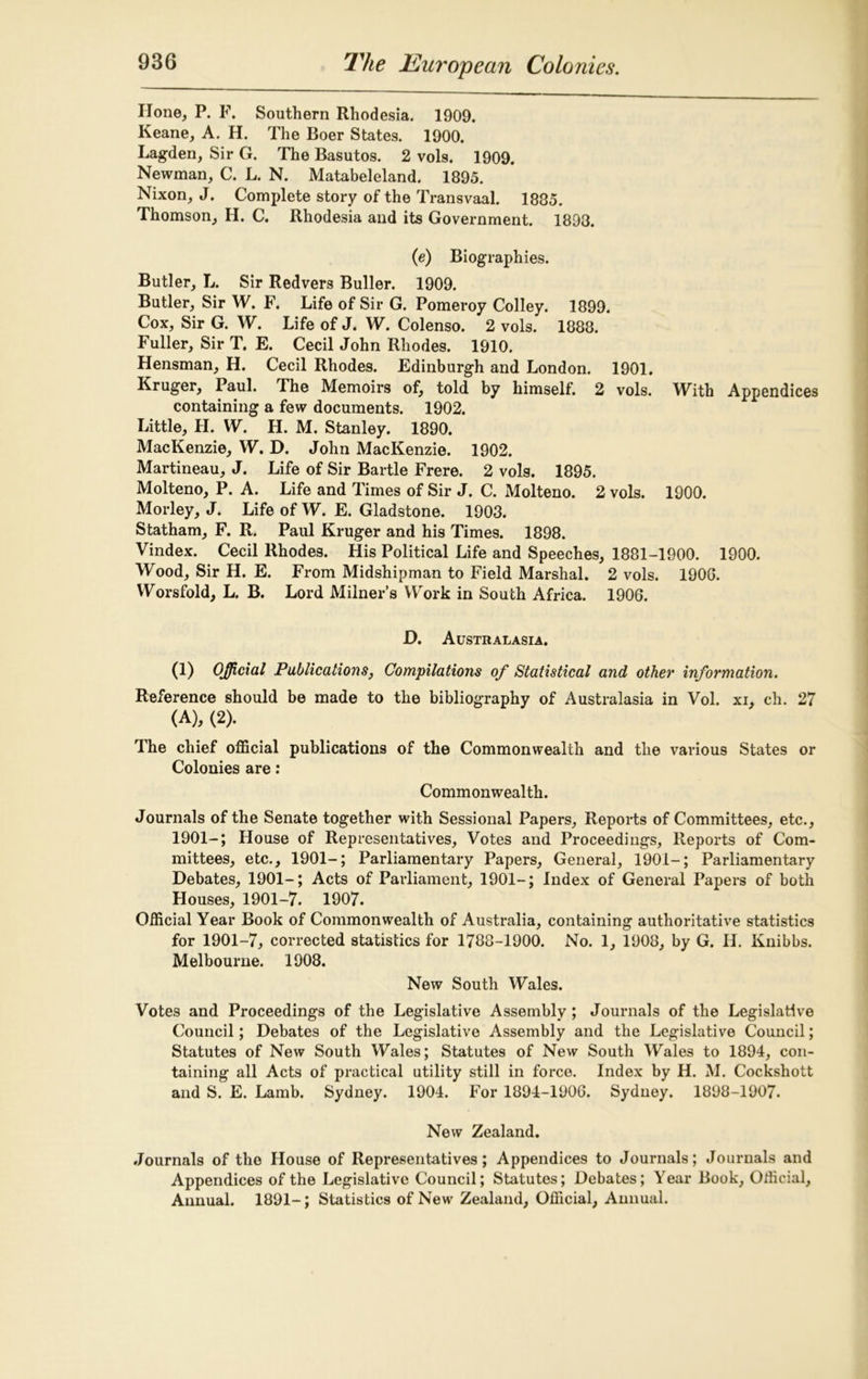 Hone, P. F. Southern Rhodesia. 1909. Keane, A. H. The Boer States. 1900. Lagden, Sir G. The Basutos. 2 vols. 1909. Newman, C. L. N. Matabeleland. 1895. Nixon, J. Complete story of the Transvaal. 1885. Thomson, H. C. Rhodesia and its Government. 1893. (e) Biographies. Butler, L. Sir Redvers Buller. 1909. Butler, Sir W. F. Life of Sir G. Pomeroy Colley. 1899. Cox, Sir G. W. Life of J. W. Colenso. 2 vols. 1888. Fuller, Sir T. E. Cecil John Rhodes. 1910. Hensman, H. Cecil Rhodes. Edinburgh and London. 1901. Kruger, Paul. The Memoirs of, told by himself. 2 vols. With Appendices containing a few documents. 1902. Little, H. W. H. M. Stanley. 1890. MacKenzie, W. D. John MacKenzie. 1902. Martineau, J. Life of Sir Bartle Frere. 2 vols. 1895. Molteno, P. A. Life and Times of Sir J. C. Molteno. 2 vols. 1900. Morley, J. Life of W. E. Gladstone. 1903. Statham, F. R. Paul Kruger and his Times. 1898. Vindex. Cecil Rhodes. His Political Life and Speeches, 1881-1900. 1900. Wood, Sir H. E. From Midshipman to Field Marshal. 2 vols. 190G. Worsfold, L. B. Lord Milner’s Work in South Africa. 1906. D. Australasia. (1) Official Publications, Compilations of Statistical and other information. Reference should be made to the bibliography of Australasia in Vol. xi, ch. 27 (A), (2). The chief official publications of the Commonwealth and the various States or Colonies are: Commonwealth. Journals of the Senate together with Sessional Papers, Reports of Committees, etc., 1901-; House of Representatives, Votes and Proceedings, Reports of Com- mittees, etc., 1901-; Parliamentary Papers, General, 1901-; Parliamentary Debates, 1901-; Acts of Parliament, 1901-; Index of General Papers of both Houses, 1901-7. 1907. Official Year Book of Commonwealth of Australia, containing authoritative statistics for 1901-7, corrected statistics for 1788-1900. No. 1, 1908, by G. II. Knibbs. Melbourne. 1908. New South Wales. Votes and Proceedings of the Legislative Assembly; Journals of the Legislative Council; Debates of the Legislative Assembly and the Legislative Council; Statutes of New South Wales; Statutes of New South Wales to 1894, con- taining all Acts of practical utility still in force. Index by H. M. Cockshott and S. E. Lamb. Sydney. 1904. For 1894-1906. Sydney. 1898-1907. New Zealand. Journals of the House of Representatives; Appendices to Journals; Journals and Appendices of the Legislative Council; Statutes; Debates; Year Book, Official, Annual. 1891-; Statistics of New Zealand, Official, Annual.