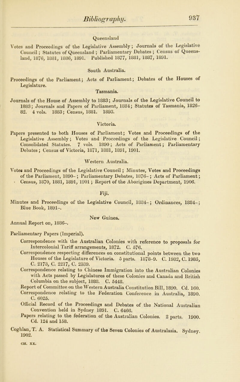 Queensland Votes and Proceedings of the Legislative Assembly; Journals of the Legislative Council; Statutes of Queensland ; Parliamentary Debates ; Census ol Queens- land, 1876, 1881, 1886, 1891. Published 1877, 1881, 1887, 1891. South Australia. Proceedings of the Parliament; Acts of Parliament; Debates of the Houses of Legislature. Tasmania. Journals of the House of Assembly to 1883; Journals of the Legislative Council to 1883; Journals and Papers of Parliament, 1884; Statutes of Tasmania, 1826- 82. 4 vols. 1883; Census, 1881. 1893. Victoria. Papers presented to both Houses of Parliament; Votes and Proceedings of the Legislative Assembly; Votes and Proceedings of the Legislative Council; Consolidated Statutes. 7 vols. 1890; Acts of Parliament; Parliamentary Debates; Census of Victoria, 1871, 1881, 1891, 1901. Western Australia. Votes and Proceedings of the Legislative Council; Minutes, Votes and Proceedings of the Parliament, 1890- ; Parliamentary Debates, 1876- ; Acts of Parliament; • Census, 1870, 1881, 1891, 1901; Report of the Aborigines Department, 1906. Fiji. Minutes and Proceedings of the Legislative Council, 1884-; Ordinances, 1884-; Blue Book, 1891-. New Guinea. Annual Report on, 1886-. Parliamentary Papers (Imperial). Correspondence with the Australian Colonies with reference to proposals for Intercolonial Tariff arrangements, 1872. C. 576. Correspondence respecting differences on constitutional points between the two Houses of the Legislature of Victoria. 5 parts. 1878-9. C. 1982, C. 1985, C. 2173, C. 2217, C. 2339. Correspondence relating to Chinese Immigration into the Australian Colonies with Acts passed by Legislatures of these Colonies and Canada and British Columbia on the subject, 1888. C. 5448. Report of Committee on the Western Australia Constitution Bill, 1890. Cd. 160. Correspondence relating to the Federation Conference in Australia, 1890. C. 6025. Official Record of the Proceedings and Debates of the National Australian Convention held in Sydney 1891. C. 6466. Papers relating to the federation of the Australian Colonies. 2 parts. 1900. Cd. 124 and 158. Coghlan, T. A. Statistical Summary of the Seven Colonies of Australasia. Sydney 1902.