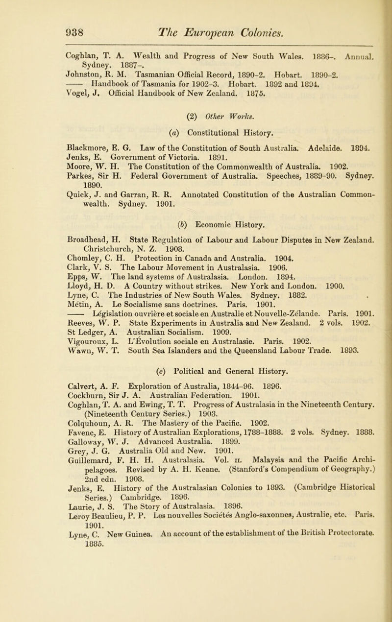 Coghlan, T. A. Wealth and Progress of New South Wales. 1886-. Annual. Sydney. 1887-. Johnston, R. M. Tasmanian Official Record, 1890-2. Hobart. 1890-2. Handbook of Tasmania for 1902-3. Hobart. 1892 and 1894. Vogel, J. Official Handbook of New Zealand. 1875. (2) Other Works. (a) Constitutional History. Blackmore, E. G. Law of the Constitution of South Australia. Adelaide. 1894. Jenks, E. Government of Victoria. 1891. Moore, W. H. The Constitution of the Commonwealth of Australia. 1902. Parkes, Sir H. Federal Government of Australia. Speeches, 1889-90. Sydney. 1890. Quick, J. and Garran, R. R. Annotated Constitution of the Australian Common- wealth. Sydney. 1901. (6) Economic History. Broadhead, H. State Regulation of Labour and Labour Disputes in New Zealand. Christchurch, N. Z. 1908. Chomley, C. H. Protection in Canada and Australia. 1904. Clark, V. S. The Labour Movement in Australasia. 1906. Epps, W. The land systems of Australasia. London. 1894. Lloyd, H. D. A Country without strikes. New York and London. 1900. Lyne, C. The Industries of New South Wales. Sydney. 1882. Metin, A. Le Socialisme sans doctrines. Paris. 1901. Legislation ouvriere et sociale en Australie et Nouvelle-Zelande. Paris. 1901. Reeves, W. P. State Experiments in Australia and New Zealand. 2 vols. 1902. St Ledger, A. Australian Socialism. 1909. Vigouroux, L. L’Evolution sociale en Australasie. Paris. 1902. Wawn, W. T. South Sea Islanders and the Queensland Labour Trade. 1893. (c) Political and General History. Calvert, A. F. Exploration of Australia, 1844-96. 1896. Cockburn, Sir J. A. Australian Federation. 1901. Coghlan, T. A. and Ewing, T. T. Progress of Australasia in the Nineteenth Century. (Nineteenth Century Series.) 1903. Colquhoun, A. R. The Mastery of the Pacific. 1902. Favenc, E. History of Australian Explorations, 1788-1888. 2 vols. Sydney. 1888. Galloway, W. J. Advanced Australia. 1899. Grey, J. G. Australia Old and New. 1901. Guillemard, F. H. H. Australasia. Vol. ii. Malaysia and the Pacific Archi- pelagoes. Revised by A. H. Keane. (Stanford’s Compendium of Geography.) 2nd edn. 1908. Jenks, E. History of the Australasian Colonies to 1893. (Cambridge Historical Series.) Cambridge. 1896. Laurie, J. S. The Story of Australasia. 1896. Leroy Beaulieu, P. P. Les nouvelles Societes Anglo-saxonnes, Australie, etc. Paris. 1901. Lyne, C. New Guinea. An account of the establishment of the British Protectorate. 1885.