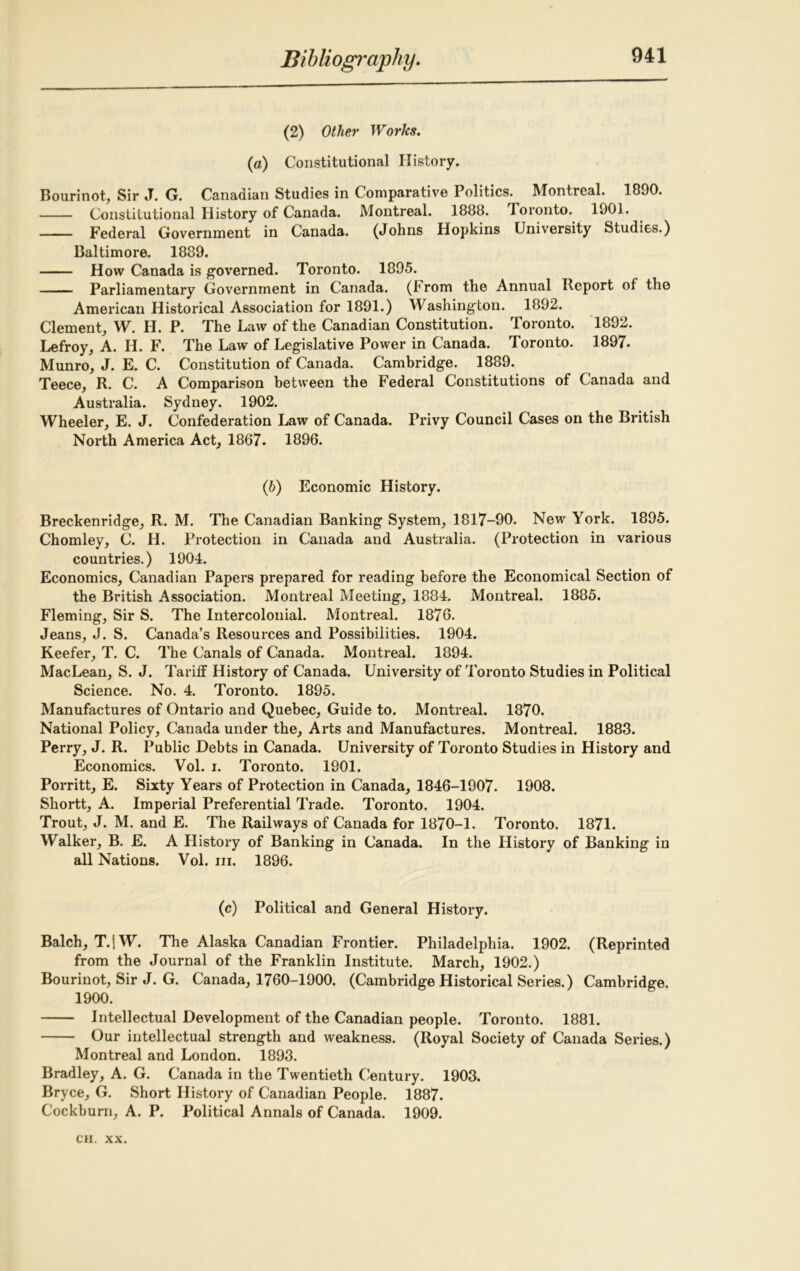 (2) Other Worlcs. (a) Constitutional History. Bourinot, Sir J. G. Canadian Studies in Comparative Politics. Montreal. 1890. Constitutional History of Canada. Montreal. 1888. Toronto. 1901. Federal Government in Canada. (Johns Hopkins University Studies.) Baltimore. 1889. How Canada is governed. Toronto. 1895. Parliamentary Government in Canada. (F rom the Annual Report of the American Historical Association for 1891.) Washington. 1892. Clement, W. H. P. The Law of the Canadian Constitution. Toronto. 1892. Lefroy, A. H. F. The Law of Legislative Power in Canada. Toronto. 1897. Munro, J. E. C. Constitution of Canada. Cambridge. 1889. Teece, R. C. A Comparison between the Federal Constitutions of Canada and Australia. Sydney. 1902. Wheeler, E. J. Confederation Law of Canada. Privy Council Cases on the British North America Act, 1867. 1896. (b) Economic History. Breckenridge, R. M. The Canadian Banking System, 1817-90. New York. 1895. Chomley, C. H. Protection in Canada and Australia. (Protection in various countries.) 1904. Economics, Canadian Papers prepared for reading before the Economical Section of the British Association. Montreal Meeting, 1884. Montreal. 1885. Fleming, Sir S. The Intercolonial. Montreal. 1876. Jeans, J. S. Canada’s Resources and Possibilities. 1904. Keefer, T. C. The Canals of Canada. Montreal. 1894. MacLean, S. J. Tarilf History of Canada. University of Toronto Studies in Political Science. No. 4. Toronto. 1895. Manufactures of Ontario and Quebec, Guide to. Montreal. 1870. National Policy, Canada under the. Arts and Manufactures. Montreal. 1883. Perry, J. R. Public Debts in Canada. University of Toronto Studies in History and Economics. Vol. i. Toronto. 1901. Porritt, E. Sixty Years of Protection in Canada, 1846-1907. 1908. Shortt, A. Imperial Preferential Trade. Toronto. 1904. Trout, J. M. and E. The Railways of Canada for 1870-1. Toronto. 1871. Walker, B. E. A History of Banking in Canada. In the History of Banking in all Nations. Vol. hi. 1896. (c) Political and General History. Balch, T.1W. The Alaska Canadian Frontier. Philadelphia. 1902. (Reprinted from the Journal of the Franklin Institute. March, 1902.) Bourinot, Sir J. G. Canada, 1760-1900. (Cambridge Historical Series.) Cambridge. 1900. Intellectual Development of the Canadian people. Toronto. 1881. Our intellectual strength and weakness. (Royal Society of Canada Series.) Montreal and London. 1893. Bradley, A. G. Canada in the Twentieth Century. 1903. Bryce, G. Short History of Canadian People. 1887. Cockburn, A. P. Political Annals of Canada. 1909.