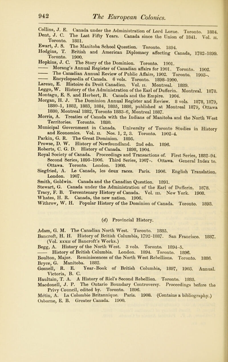 Collins, J. E. Canada under the Administration of Lord Lome. Toronto. 1884. Dent, J. C. The Last Fifty Years. Canada since the Union of 1841. Vol. n. Toronto. 1881. Ewart, J. S. The Manitoba School Question. Toronto. 1894. Hodgins, T. British and American Diplomacy affecting Canada, 1782-1899. Toronto. 1900. Hopkins, J. C. The Story of the Dominion. Toronto. 1901. Morang’s Annual Register of Canadian affairs for 1901. Toronto. 1902. The Canadian Annual Review of Public Affairs, 1902. Toronto. 1903-. Encyclopaedia of Canada. 6 vols. Toronto. 1898-1900. Lareau, E. Histoire du Droit Canadien. Vol. ii. Montreal. 1889. Leggo, W. History of the Administration of the Earl of Dufferin. Montreal. 1878. Montagu, E. S. and Herbert, B. Canada and the Empire. 1904. Morgan, H. J. The Dominion Annual Register and Review. 8 vols. 1878, 1879, 1880-1, 1882, 1883, 1884, 1885, 1886, published at Montreal 1879, Ottawa 1880, Montreal 1882, Toronto 1883-6, Montreal 1887. Morris, A. Treaties of Canada with the Indians of Manitoba and the North West Territories. Toronto. 1880. Municipal Government in Canada. University of Toronto Studies in History and Economics. Vol. ii. Nos. 1, 2, 3. Toronto. 1902-4. Parkin, G. R. The Great Dominion. 1895. Prowse, D. W. History of Newfoundland. 2nd edn. 1896. Roberts, C. G. D. History of Canada. 1898, 1904. Royal Society of Canada. Proceedings and Transactions of. First Series, 1882-94. Second Series, 1895-1906. Third Series, 1907- Ottawa. General Index to. Ottawa. Toronto. London. 1908. Siegfried, A. Le Canada, les deux races. Paris. 1906. English Translation. London. 1907. Smith, Goldwin. Canada and the Canadian Question. 1891. Stewart, G. Canada under the Administration of the Earl of Dufferin. 1878. Tracy, F. B. Tercentenary History of Canada. Vol. hi. New York. 1908. Whates, H. R. Canada, the new nation. 1906. Withrow, W. H. Popular History of the Dominion of Canada. Toronto. 1893. (d) Provincial History. Adam, G. M. The Canadian North West. Toronto. 1885. Bancroft, H. H. History of British Columbia, 1792-1887. San Francisco. 1887. (Vol. xxxii of Bancroft’s Works.) Begg, A. History of the North West. 3 vols. Toronto. 1894-5. History of British Columbia. London. 1894. Toronto. 1896. Boulton, Major. Reminiscences of the North West Rebellions. Toronto. 1886. Bryce, G. Manitoba. 1882. Gosnell, R. E. Year-Book of British Columbia, 1897, 1903. Annual. Victoria, B. C. Haultain, T. A. A History of Riel’s Second Rebellion. Toronto. 1885. Macdonell, J. P. The Ontario Boundary Controversy. Proceedings before the Privy Council, edited by. Toronto. 1896. Metin, A. La Colombie Britannique. Paris. 1908. (Contains a bibliography.) Osborne, E. B. Greater Canada. 1900.