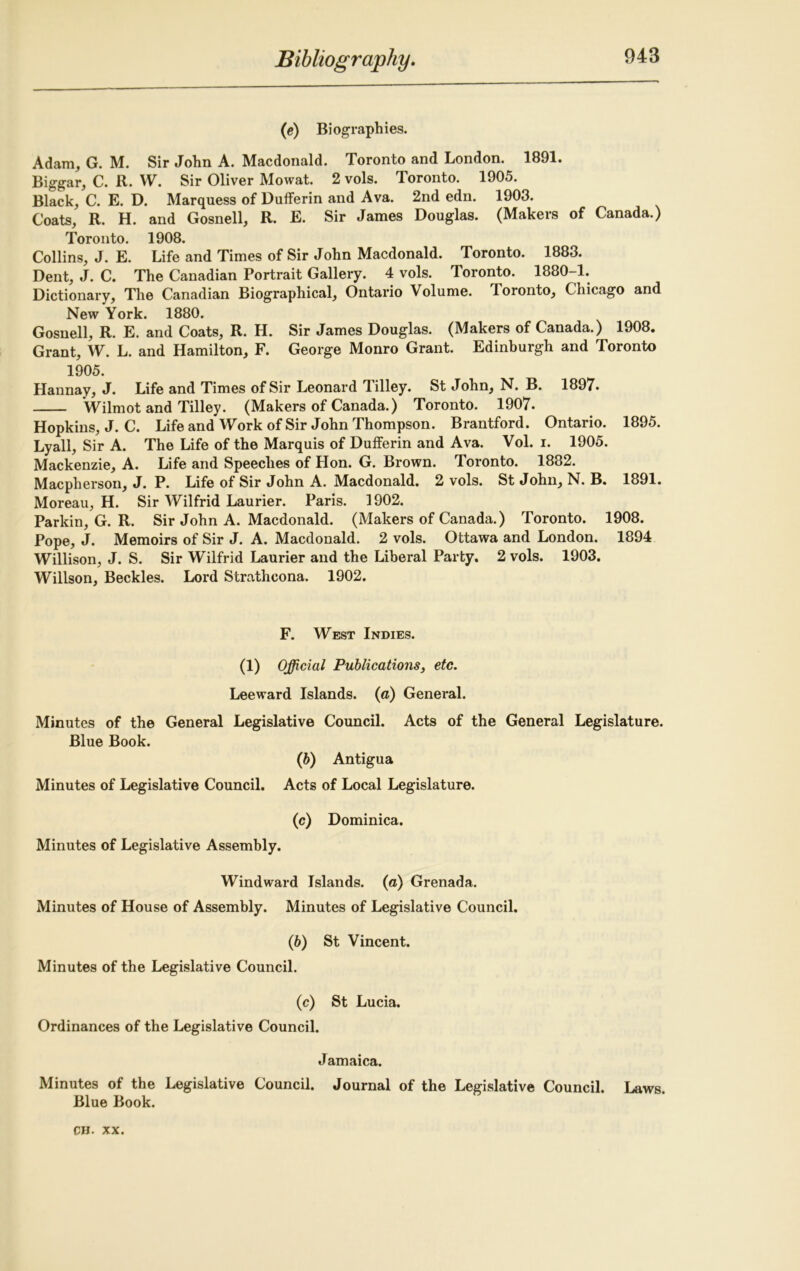 (e) Biographies. Adam, G. M. Sir John A. Macdonald. Toronto and London. 1891. Biggar, C. R. W. Sir Oliver Mowat. 2 vols. Toronto. 1905. Black, C. E. D. Marquess of Dufferin and Ava. 2nd edn. 1903. Coats, R. H. and Gosnell, R. E. Sir James Douglas. (Makers of Canada.) Toronto. 1908. Collins, J. E. Life and Times of Sir John Macdonald. Toronto. 1883. Dent, J. C. The Canadian Portrait Gallery. 4 vols. Toronto. 1880-1. Dictionary, The Canadian Biographical, Ontario Volume. Toronto, Chicago and New York. 1880. Gosnell, R. E. and Coats, R. H. Sir James Douglas. (Makers of Canada.) 1908. Grant, W. L. and Hamilton, F. George Monro Grant. Edinburgh and Toronto 1905. Hannay, J. Life and Times of Sir Leonard Jilley. St John, N. B. 1897. Wilmot and Tilley. (Makers of Canada.) Toronto. 1907. Hopkins, J. C. Life and Work of Sir John Thompson. Brantford. Ontario. 1895. Lyall, Sir A. The Life of the Marquis of Dufferin and Ava. Vol. i. 1905. Mackenzie, A. Life and Speeches of Hon. G. Brown. Toronto. 1882. Macpherson, J. P. Life of Sir John A. Macdonald. 2 vols. St John, N. B. 1891. Moreau, H. Sir Wilfrid Laurier. Paris. 1902. Parkin, G. R. Sir John A. Macdonald. (Makers of Canada.) Toronto. 1908. Pope, J. Memoirs of Sir J. A. Macdonald. 2 vols. Ottawa and London. 1894 Willison, J. S. Sir Wilfrid Laurier and the Liberal Party, 2 vols. 1903. Willson, Beckles. Lord Strathcona. 1902. F. West Indies. (1) Official Publications, etc. Leeward Islands, (a) General. Minutes of the General Legislative Council. Acts of the General Legislature. Blue Book. (b) Antigua Minutes of Legislative Council. Acts of Local Legislature. (c) Dominica. Minutes of Legislative Assembly. Windward Islands, (a) Grenada. Minutes of House of Assembly. Minutes of Legislative Council. (6) St Vincent. Minutes of the Legislative Council. (c) St Lucia. Ordinances of the Legislative Council. Jamaica. Minutes of the Legislative Council. Journal of the Legislative Council. Laws. Blue Book.