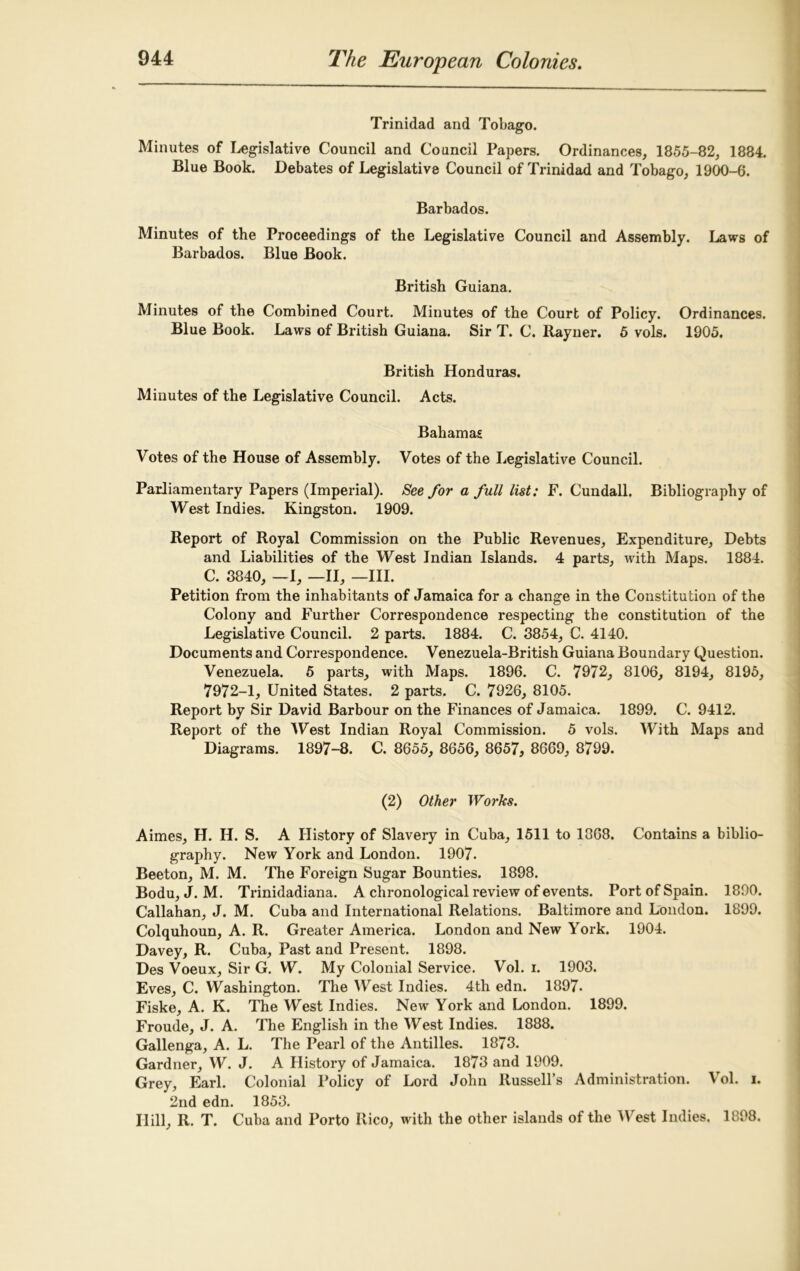 Trinidad and Tobago. Minutes of Legislative Council and Council Papers. Ordinances, 1855-82, 1884. Blue Book. Debates of Legislative Council of Trinidad and Tobago, 1900-6. Barbados. Minutes of the Proceedings of the Legislative Council and Assembly. Laws of Barbados. Blue Book. British Guiana. Minutes of the Combined Court. Minutes of the Court of Policy. Ordinances. Blue Book. Laws of British Guiana. Sir T. C. Rayner. 5 vols. 1905. British Honduras. Minutes of the Legislative Council. Acts. Bahamas Votes of the House of Assembly. Votes of the Legislative Council. Parliamentary Papers (Imperial). See for a full list: F. Cundall. Bibliography of West Indies. Kingston. 1909. Report of Royal Commission on the Public Revenues, Expenditure, Debts and Liabilities of the West Indian Islands. 4 parts, with Maps. 1884. C. 3840, —I, —II, —III. Petition from the inhabitants of Jamaica for a change in the Constitution of the Colony and Further Correspondence respecting the constitution of the Legislative Council. 2 parts. 1884. C. 3854, C. 4140. Documents and Correspondence. Venezuela-British Guiana Boundary Question. Venezuela. 5 parts, with Maps. 1896. C. 7972, 8106, 8194, 8195, 7972-1, United States. 2 parts. C. 7926, 8105. Report by Sir David Barbour on the Finances of Jamaica. 1899. C. 9412. Report of the West Indian Royal Commission. 5 vols. With Maps and Diagrams. 1897-8. C. 8655, 8656, 8657, 8669, 8799. (2) Other Works. Aimes, H. H. S. A History of Slavery in Cuba, 1511 to 1368. Contains a biblio- graphy. New York and London. 1907. Beeton, M. M. The Foreign Sugar Bounties. 1898. Bodu, J. M. Trinidadiana. A chronological review of events. Port of Spain. 1890. Callahan, J. M. Cuba and International Relations. Baltimore and London. 1899. Colquhoun, A. R. Greater America. London and New York. 1904. Davey, R. Cuba, Past and Present. 1898. Des Voeux, Sir G. W. My Colonial Service. Vol. i. 1903. Eves, C. Washington. The West Indies. 4th edn. 1897- Fiske, A. K. The West Indies. New York and London. 1899. Froude, J. A. The English in the West Indies. 1888. Gallenga, A. L. The Pearl of the Antilles. 1873. Gardner, W. J. A History of Jamaica. 1873 and 1909. Grey, Earl. Colonial Policy of Lord John Russell’s Administration. Vol. i. 2nd edn. 1853. Hill, R. T. Cuba and Porto Rico, with the other islands of the West Indies. 1898.