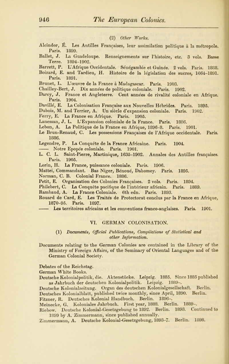 (2) Other Works. Alcindor, 111. Les Antilles Fran^aises, leur assimilation politique a la m^tropole. Paris. 1899. Ballet, J. La Guadeloupe. Renseignements sur l’histoire, etc. 3 vols. Basse Terre. 1894-1902. Barrett, P. L’Afrique Occidental. Senegambie et Guinee. 2 vols. Paris. 1888. Boizard, E. and Tardieu, H. Histoire de la legislation des sucres, 1664-1891. Paris. 1891. Brunet, L. L’oeuvre de la France a Madagascar. Paris. 1903. Chailley-Bert, J. Dix annees de politique coloniale. Paris. 1902. Darcy, J. France et Angleterre. Cent annees de rivalite coloniale en Afrique. Paris. 1904. Daville, E. La Colonisation Fran^aise aux Nouvelles Hebrides. Paris. 1895. Dubois, M. and Terrier, A. Un siecle d’expansion coloniale. Paris. 1902. Ferry, E. La France en Afrique. Paris. 1905. Lanessan, J. L. L’Expansion coloniale de la France. Paris. 1886. Lebon, A. La Politique de la France en Afrique, 1896-8. Paris. 1901. Le Brun-Renaud, C. Les possessions Fran^aises de 1’Afrique occidentale. Paris. 1886. Legendre, P. La Conquete de la France Africaine. Paris. 1904. Notre Epopee coloniale. Paris. 1901. L. C. L. Saint-Pierre, Martinique, 1635-1902. Annales des Antilles fran^aises. Paris. 1905. Lorin, H. La France, puissance coloniale. Paris. 1906. Mattei, Commandant. Bas Niger, Benoue, Dahomey. Paris. 1895. Norman, C. B. Colonial France. 1886. Petit, E. Organisation des Colonies Francises. 2 vols. Paris. 1894. Philebert, C. La Conquete pacifique de l’interieur africain. Paris. 1889. Rambaud, A. La France Coloniale. 6th edn. Paris. 1893. Rouard de Card, E. Les Traites de Protectorat conclus par la France en Afrique, 1870-95. Paris. 1897. Les territoires africains et les conventions franco-anglaises. Paris. 1901. VI. GERMAN COLONISATION. (1) Documents, Official Publications, Compilations of Statistical and other Information. Documents relating to the German Colonies are contained in the Library of the Ministry of Foreign Affairs, of the Seminary of Oriental Languages and of the German Colonial Society. Debates of the Reichstag. German White Books. Deutsche Kolonialpolitik, die. Aktenstucke. Leipzig. 1885. Since 1885 published as Jahrbuch der deutschen Kolonialpolitik. Leipzig. 1889-. Deutsche Kolonialzeitung. Organ des deutschen Kolonialgesellschaft. Berlin. Deutsches Kolonialblatt, published twice monthly, since April, 1890. Berlin. Fitzner, R. Deutsches Kolonial Handbuch. Berlin. 1896-. Meinecke, G. Koloniales Jahrbuch. First year, 1888. Berlin. 1889-. Riebow. Deutsche Kolonial-Gesetzgebung to 1892. Berlin. 1893. Continued to 1899 by A. Zimmermann, since published annually. Zimmermann, A. Deutsche Kolonial-Gesetzgebung, 1893-7. Berlin. 1898.