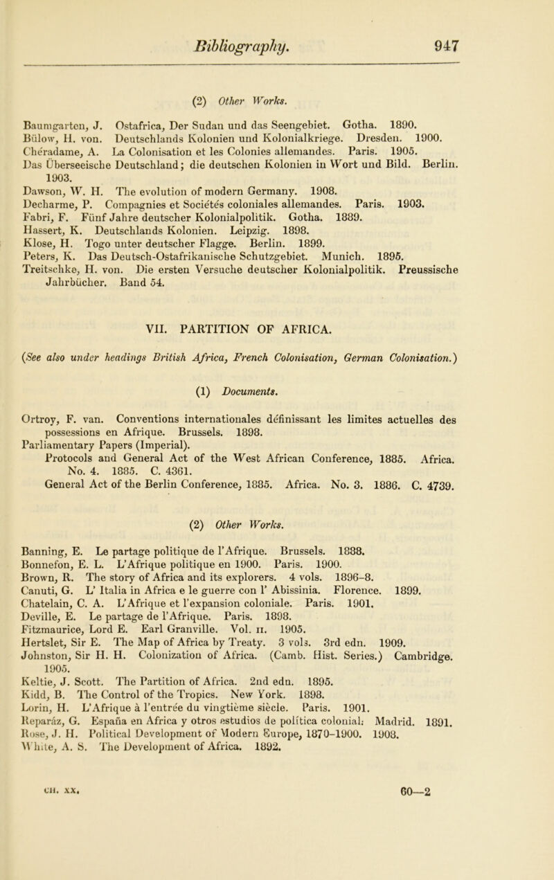 (2) Other Works. Baum gar ten, J. Ostafrica, Der Sudan und das Seengebiet. Gotha. 1890. Biilow, H. von. Deutschlands Kolonien und Kolonialkriege. Dresden. 1900. Cheradame, A. La Colonisation et les Colonies allemandes. Paris. 1905. Das Uberseeisclie Deutschland; die deutschen Kolonien in Wort und Bild. Berlin. 1903. Dawson, W. H. The evolution of modern Germany. 1908. Decharme, P. Compagnies et Societes coloniales allemandes. Paris. 1903. Fabri, F. Funf Jahre deutscher Kolonialpolitik. Gotha. 1889. Hassert, K. Deutschlands Kolonien. Leipzig. 1898. Klose, H. Togo unter deutscher Flagge. Berlin. 1899. Peters, K. Das Deutsch-Ostafrikanische Schutzgebiet. Munich. 1895. Treitschko, H. von. Die ersten Versuche deutscher Kolonialpolitik. Preussische Jahrbiicher. Band 54. VII. PARTITION OF AFRICA. (See also under headings British Africa, French Colonisation, German Colonisation.) (1) Documents. Ortroy, F. van. Conventions internationales definissant les limites actuelles des possessions en Afrique. Brussels. 1898. Parliamentary Papers (Imperial). Protocols and General Act of the West African Conference, 1885. Africa. No. 4. 1885. C. 4361. General Act of the Berlin Conference, 1885. Africa. No. 3. 1886. C. 4739. (2) Other Works. Banning, E. Le partage politique de 1’Afrique. Brussels. 1888. Bonnefon, E. L. L’Afrique politique en 1900. Paris. 1900. Brown, R. The story of Africa and its explorers. 4 vols. 1896-8. Canuti, G. L’ Italia in Africa e le guerre con Y Abissinia. Florence. 1899. Chatelain, C. A. L’Afrique et l’expansion coloniale. Paris. 1901. Deville, E. Le partage de 1’Afrique. Paris. 1898. Fitzmaurice, Lord E. Earl Granville. Vol. n. 1905. Hertslet, Sir E. The Map of Africa by Treaty. 3 vols. 3rd edn. 1909. Johnston, Sir H. H. Colonization of Africa. (Camb. Hist. Series.) Cambridge. 1905. Keltie, J. Scott. The Partition of Africa. 2nd edn. 1895. Kidd, B. The Control of the Tropics. New Fork, 1898. Lorin, H. L’Afrique a Fentree du vingtieme siecle. Paris. 1901. lleparaz, G. Espana en Africa y otros estudios de politica colonial.- Madrid. 1891. Rose, J. H. Political Development of Modern Europe, 1870-1900. 1908. White, A. S. The Development of Africa. 1892.
