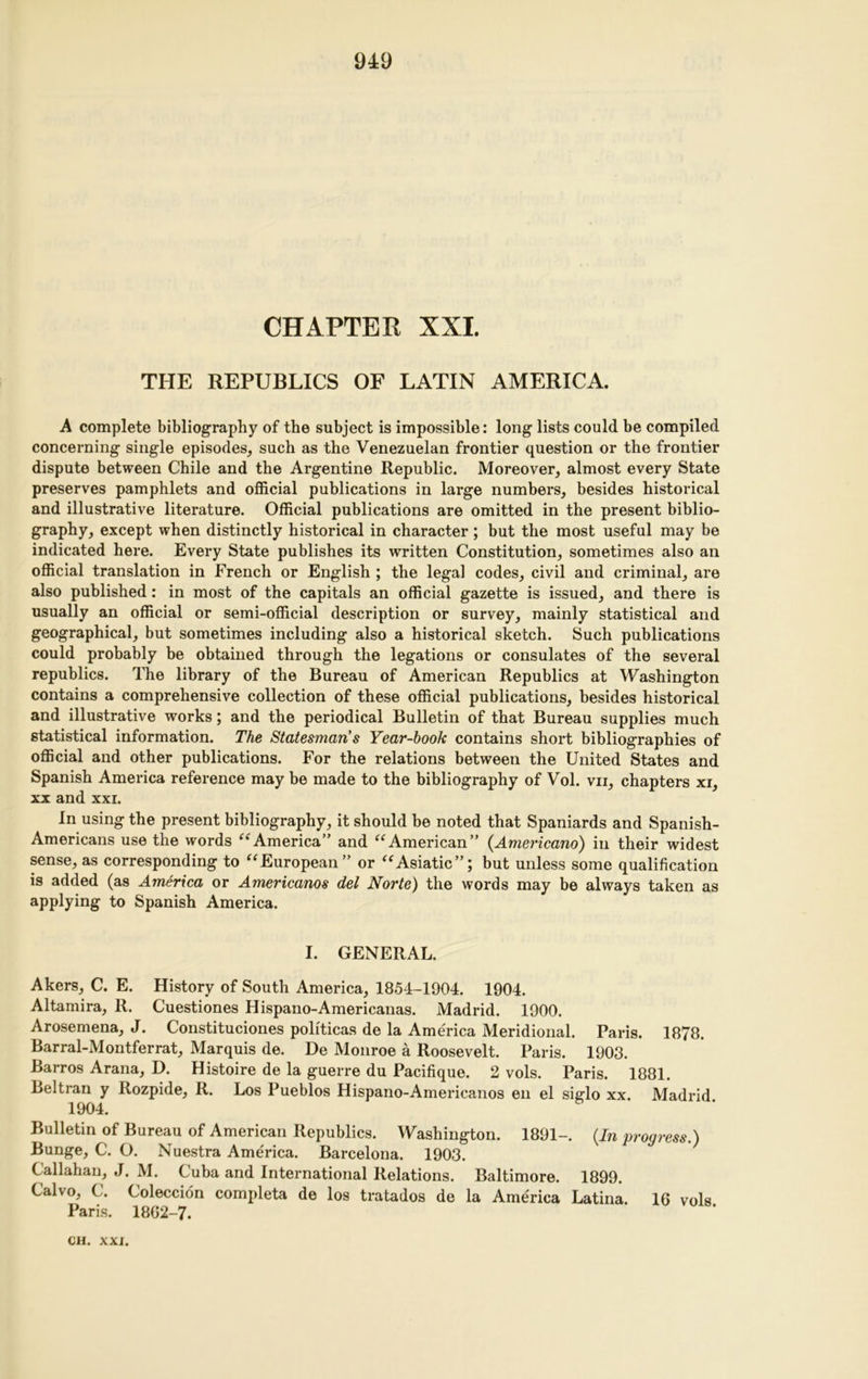 CHAPTER XXI. THE REPUBLICS OF LATIN AMERICA. A complete bibliography of the subject is impossible: long lists could be compiled concerning single episodes, such as the Venezuelan frontier question or the frontier dispute between Chile and the Argentine Republic. Moreover, almost every State preserves pamphlets and official publications in large numbers, besides historical and illustrative literature. Official publications are omitted in the present biblio- graphy, except when distinctly historical in character; but the most useful may be indicated here. Every State publishes its written Constitution, sometimes also an official translation in French or English ; the legal codes, civil and criminal, are also published: in most of the capitals an official gazette is issued, and there is usually an official or semi-official description or survey, mainly statistical and geographical, but sometimes including also a historical sketch. Such publications could probably be obtained through the legations or consulates of the several republics. The library of the Bureau of American Republics at Washington contains a comprehensive collection of these official publications, besides historical and illustrative works; and the periodical Bulletin of that Bureau supplies much statistical information. The Statesman's Year-hook contains short bibliographies of official and other publications. For the relations between the United States and Spanish America reference may be made to the bibliography of Vol. vii, chapters xi, xx and xxi. In using the present bibliography, it should be noted that Spaniards and Spanish- Americans use the words “America” and “American” (Americano) in their widest sense, as corresponding to “European” or “Asiatic”; but unless some qualification is added (as America or Americanos del Norte) the words may be always taken as applying to Spanish America. I. GENERAL. Akers, C. E. History of South America, 1854-1904. 1904. Altamira, R. Cuestiones Hispano-Americanas. Madrid. 1900. Arosemena, J. Constituciones politicas de la America Meridional. Paris. 1878. Barral-Montferrat, Marquis de. De Monroe a Roosevelt. Paris. 1903. Barros Arana, D. Histoire de la guerre du Pacifique. 2 vols. Paris. 1881. Beltran y Rozpide, R. Los Pueblos Hispano-Americanos en el sicrlo xx. Madrid 1904. Bulletin of Bureau of American Republics. Washington. 1891-. (In progress.) Bunge, C. O. Nuestra America. Barcelona. 1903. Callahan, J. M. Cuba and International Relations. Baltimore. 1899. Calvo, C. Coleccion completa de los tratados de la America Latina. 16 vols Paris. 1862-7.