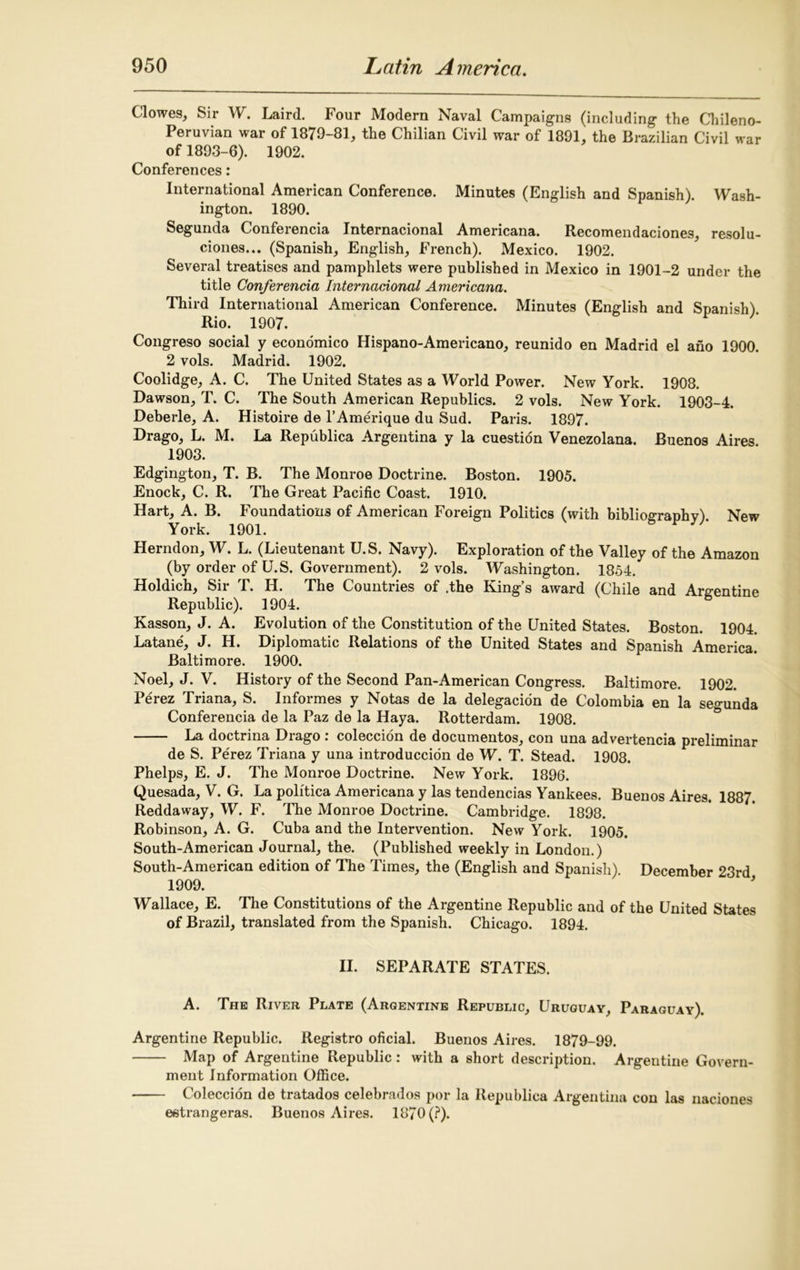 Clowes, Sir W. Laird. Four Modern Naval Campaigns (including the Chileno- Peruvian war of 1879-81, the Chilian Civil war of 1891, the Brazilian Civil war of 1893-6). 1902. Conferences: International American Conference. Minutes (English and Spanish). Wash- ington. 1890. Segunda Conferencia Internacional Americana. Recomendaciones, resolu- ciones... (Spanish, English, French). Mexico. 1902. Several treatises and pamphlets were published in Mexico in 1901-2 under the title Conferencia Internacional Americana. Third International American Conference. Minutes (English and Spanish) Rio. 1907. Congreso social y economico Hispano-Americano, reunido en Madrid el ano 1900. 2 vols. Madrid. 1902. Coolidge, A. C. The United States as a World Power. New York. 1908. Dawson, T. C. The South American Republics. 2 vols. New York. 1903-4. Deberle, A. Histoire de l’Amerique du Sud. Paris. 1897. Drago, L. M. La Republica Argentina y la cuestion Venezolana. Buenos Aires 1903. Edgington, T. B. The Monroe Doctrine. Boston. 1905. Enock, C. R. The Great Pacific Coast. 1910. Hart, A. B. Foundations of American Foreign Politics (with bibliography) New York. 1901. Herndon, W. L. (Lieutenant U.S. Navy). Exploration of the Valley of the Amazon (by order of U.S. Government). 2 vols. Washington. 1854. Holdich, Sir T. H. The Countries of .the King’s award (Chile and Argentine Republic). 1904. Kasson, J. A. Evolution of the Constitution of the United States. Boston. 1904. Latane, J. H. Diplomatic Relations of the United States and Spanish America. Baltimore. 1900. Noel, J. V. History of the Second Pan-American Congress. Baltimore. 1902. Perez Triana, S. Informes y Notas de la delegacion de Colombia en la segunda Conferencia de la Paz de la Haya. Rotterdam. 1908. La doctrina Drago : coleccion de documentos, con una advertencia preliminar de S. Perez Triana y una introduccion de W. T. Stead. 1908. Phelps, E. J. The Monroe Doctrine. New York. 1896. Quesada, V. G. La politica Americana y las tendencias Yankees. Buenos Aires. 1887. Reddaway, W. F. The Monroe Doctrine. Cambridge. 1898. Robinson, A. G. Cuba and the Intervention. New York. 1905. South-American Journal, the. (Published weekly in London.) South-American edition of The Times, the (English and Spanish). December 23rd 1909. Wallace, E. The Constitutions of the Argentine Republic and of the United States of Brazil, translated from the Spanish. Chicago. 1894. II. SEPARATE STATES. A. The River Plate (Argentine Republic, Uruguay, Paraguay). Argentine Republic. Registro oficial. Buenos Aires. 1879-99. Map of Argentine Republic : with a short description. Argentine Govern- ment Information Office. ■ Coleccion de tratados celebiados por la Republica Argentina con las naciones eetrangeras. Buenos Aires. 1870 (?).