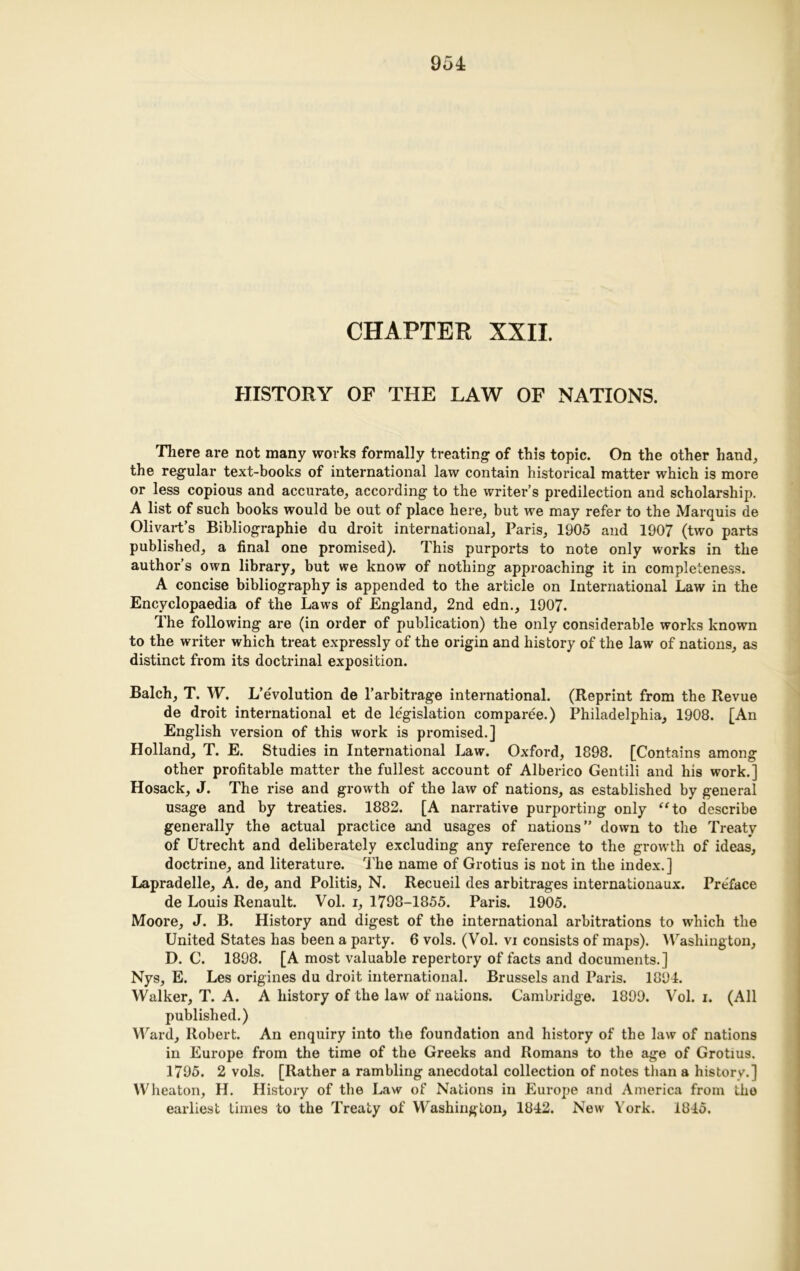 CHAPTER XXII. HISTORY OF THE LAW OF NATIONS. There are not many works formally treating: of this topic. On the other hand, the regular text-books of international law contain historical matter which is more or less copious and accurate, according to the writer’s predilection and scholarship. A list of such books would be out of place here, but we may refer to the Marquis de Olivart’s Bibliographie du droit international, Paris, 1905 and 1907 (two parts published, a final one promised). This purports to note only works in the author’s own library, but we know of nothing approaching it in completeness. A concise bibliography is appended to the article on International Law in the Encyclopaedia of the Laws of England, 2nd edn., 1907. The following are (in order of publication) the only considerable works known to the writer which treat expressly of the origin and history of the law of nations, as distinct from its doctrinal exposition. Balch, T. W. L’evolution de l’arbitrage international. (Reprint from the Revue de droit international et de legislation comparee.) Philadelphia, 1908. [An English version of this work is promised.] Holland, T. E. Studies in International Law. Oxford, 1898. [Contains among other profitable matter the fullest account of Alberico Gentili and his work.] Hosack, J. The rise and growth of the law of nations, as established by general usage and by treaties. 1882. [A narrative purporting only “to describe generally the actual practice and usages of nations” down to the Treaty of Utrecht and deliberately excluding any reference to the growth of ideas, doctrine, and literature. The name of Grotius is not in the index.] Lapradelle, A. de, and Politis, N. Recueil des arbitrages internationaux. Preface de Louis Renault. Vol. i, 1798-1855. Paris. 1905. Moore, J. B. History and digest of the international arbitrations to which the United States has been a party. 6 vols. (Vol. vi consists of maps). Washington, D. C. 1898. [A most valuable repertory of facts and documents.] Nys, E. Les origines du droit international. Brussels and Paris. 1894. Walker, T. A. A history of the law of nations. Cambridge. 1899. Vol. i. (All published.) Ward, Robert. An enquiry into the foundation and history of the law of nations in Europe from the time of the Greeks and Romans to the age of Grotius. 1795. 2 vols. [Rather a rambling anecdotal collection of notes than a history.] Wheaton, H. History of the Law of Nations in Europe and America from the earliest times to the Treaty of Washington, 1842. New York. 1845.