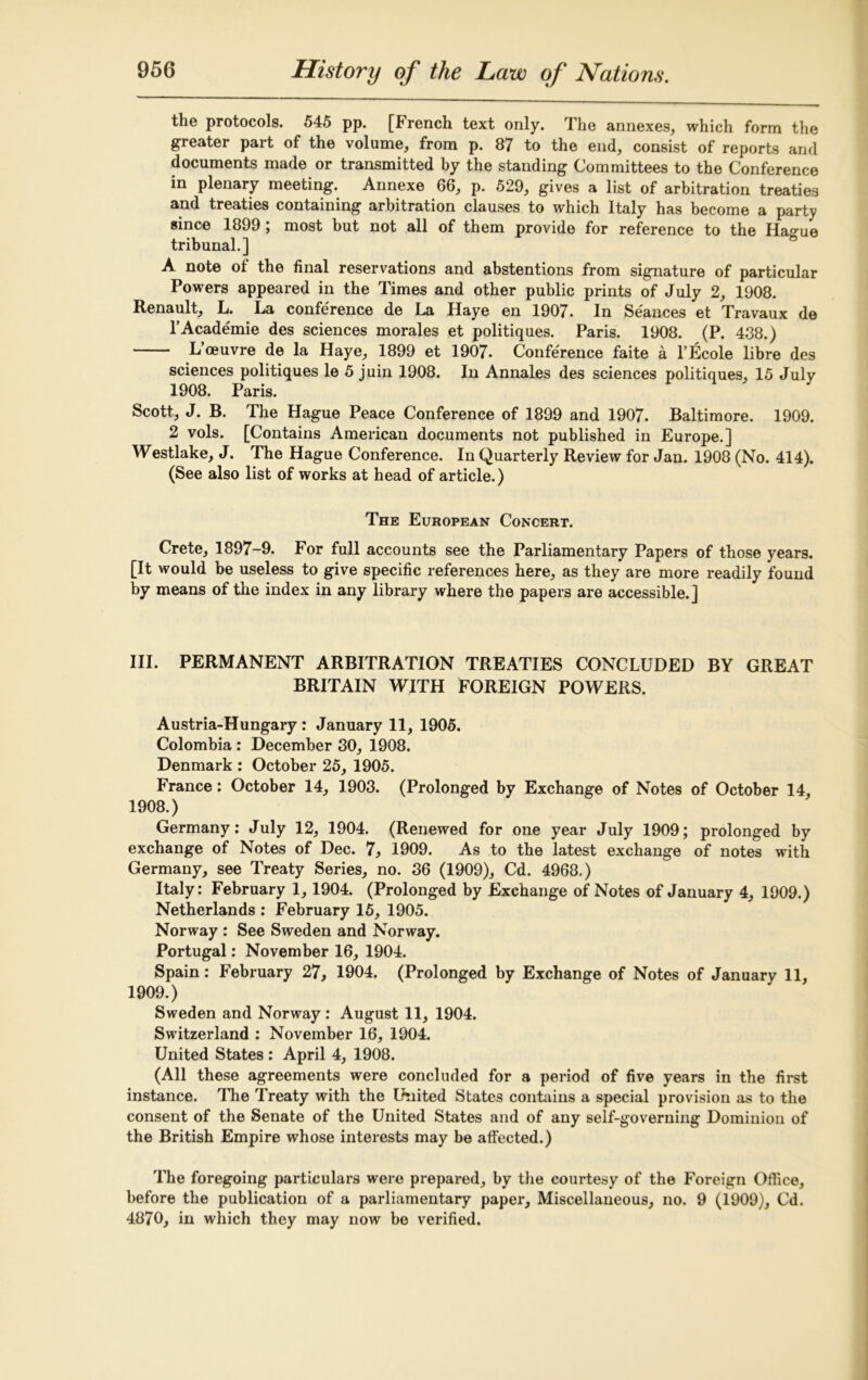 the protocols. 545 pp. [French text only. The annexes, which form the greater part of the volume, from p. 87 to the end, consist of reports and documents made or transmitted by the standing Committees to the Conference in plenary meeting. Annexe 66, p. 529, gives a list of arbitration treaties and treaties containing arbitration clauses to which Italy has become a party since 1899 ; most but not all of them provide for reference to the Ha^ue tribunal.] A note of the final reservations and abstentions from signature of particular Powers appeared in the Times and other public prints of July 2, 1908. Renault, L. La conference de La Haye en 1907. In Seances et Travaux de l’Academie des sciences morales et politiques. Paris. 1908. (P. 438.) L’oeuvre de la Haye, 1899 et 1907. Conference faite a l’Ecole libre des sciences politiques le 5 juin 1908. In Annales des sciences politiques, 15 July 1908. Paris. Scott, J. B. The Hague Peace Conference of 1899 and 1907. Baltimore. 1909. 2 vols. [Contains American documents not published in Europe.] Westlake, J. The Hague Conference. In Quarterly Review for Jan. 1908 (No. 414). (See also list of works at head of article.) The European Concert. Crete, 1897-9. For full accounts see the Parliamentary Papers of those years. [It would be useless to give specific references here, as they are more readily found by means of the index in any library where the papers are accessible.] III. PERMANENT ARBITRATION TREATIES CONCLUDED BY GREAT BRITAIN WITH FOREIGN POWERS. Austria-Hungary : January 11, 1905. Colombia : December 30, 1908. Denmark : October 25, 1905. France: October 14, 1903. (Prolonged by Exchange of Notes of October 14, 1908. ) Germany: July 12, 1904. (Renewed for one year July 1909; prolonged by exchange of Notes of Dec. 7, 1909. As to the latest exchange of notes with Germany, see Treaty Series, no. 36 (1909), Cd. 4968.) Italy: February 1, 1904. (Prolonged by Exchange of Notes of January 4, 1909.) Netherlands : February 15, 1905. Norway : See Sweden and Norway. Portugal: November 16, 1904. Spain: February 27, 1904. (Prolonged by Exchange of Notes of January 11, 1909. ) Sweden and Norway : August 11, 1904. Switzerland : November 16, 1904. United States : April 4, 1908. (All these agreements were concluded for a period of five years in the first instance. The Treaty with the United States contains a special provision as to the consent of the Senate of the United States and of any self-governing Dominion of the British Empire whose interests may be affected.) The foregoing particulars were prepared, by the courtesy of the Foreign Office, before the publication of a parliamentary paper. Miscellaneous, no. 9 (1909), Cd. 4870, in which they may now be verified.