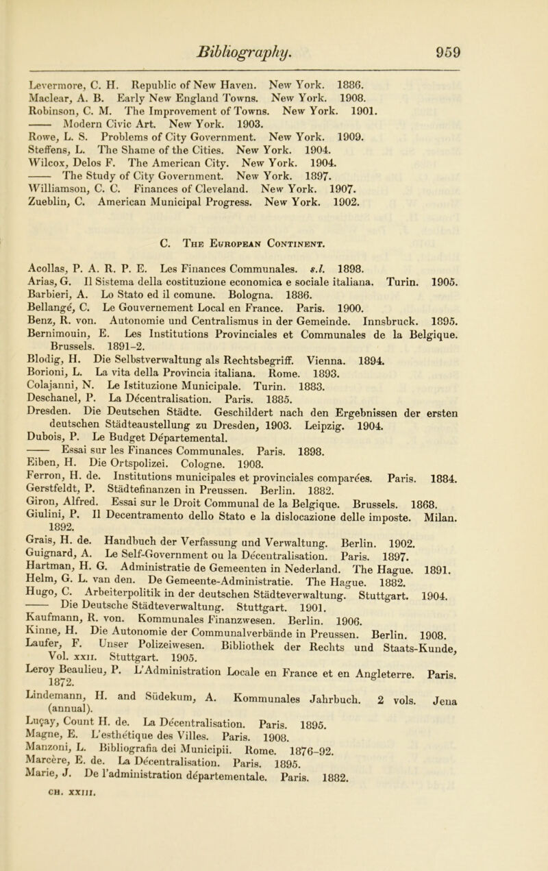Lever more, C. H. Republic of New Haven. New York. 1886. Maclear, A. B. Early New England Towns. New York. 1908. Robinson, C. M. The Improvement of Towns. New York. 1901. Modern Civic Art. New York. 1903. Rowe, L. S. Problems of City Government. New York. 1909. Steffens, L. The Shame of the Cities. New York. 1904. Wilcox, Delos F. The American City. New York. 1904. The Study of City Government. New York. 1897. Williamson, C. C. Finances of Cleveland. New York. 1907. Zueblin, C. American Municipal Progress. New York. 1902. C. The European Continent. Acollas, P. A. R. P. E. Les Finances Communales. s.l. 1898. Arias, G. II Sistema della costituzione economica e sociale italiana. Turin. 1905. Barbieri, A. Lo Stato ed il comune. Bologna. 1886. Bellange, C. Le Gouvernement Local en France. Paris. 1900. Benz, R. von. Autonomie und Centralismus in der Gemeinde. Innsbruck. 1895. Bernimouin, E. Les Institutions Provinciales et Communales de la Belgique. Brussels. 1891-2. Blodig, H. Die Selbstverwaltung als Rechtsbegriff. Vienna. 1894. Borioni, L. La vita della Provincia italiana. Rome. 1893. Colajanni, N. Le Istituzione Municipale. Turin. 1883. Deschanel, P. La Decentralisation. Paris. 1885. Dresden. Die Deutschen Stadte. Geschildert nach den Ergebnissen der ersten deutschen Stadteaustellung zu Dresden, 1903. Leipzig. 1904. Dubois, P. Le Budget Departemental. Essai sur les Finances Communales. Paris. 1898. Eiben, H. Die Ortspolizei. Cologne. 1908. Ferron, H. de. Institutions municipales et provinciales comparees. Paris. 1884. Gerstfeldt, P. Stadtefinanzen in Preussen. Berlin. 1882. Giron, Alfred. Essai sur le Droit Communal de la Belgique. Brussels. 1868. Giulini, P. II Decentramento dello Stato e la dislocazione delle imposte. Milan. 1892. Grais, H. de. Handbuch der Verfassung und Verwaltung. Berlin. 1902. Guignard, A. Le Self-Government ou la Decentralisation. Paris. 1897. Hartman, H. G. Administrate de Gemeenten in Nederland. The Hague. 1891. Helm, G. L. van den. De Gemeente-Administratie. The Hague. 1882. Hugo, C. Arbeiterpolitik in der deutschen Stadteverwaltung. Stuttgart. 1904. —— Die Deutsche Stadteverwaltung. Stuttgart. 1901. Kaufmann, R. von. Kommunales Finanzwesen. Berlin. 1906. Kinne, H. Die Autonomie der Communalverbande in Preussen. Berlin. 1908. Laufer, F. Unser Polizeiwesen. Bibliothek der Rechts und Staats-Kunde, Vol. xxii. Stuttgart. 1905. Leroy Beaulieu, P. L Administration Locale en France et en Angleterre. Paris. 1872. Lindemann, H. and Sudekum, A. Kommunales Jahrbuch. 2 vols. Jena (annual). Lu9ay, Count H. de. La Decentralisation. Paris. 1895. Magne, E. L’esthetique des Villes. Paris. 1908. Manzoni, L. Bibliografia dei Municipii. Rome. 1876-92. Marcere, E. de. La Decentralisation. Paris. 1895. Marie, J. De Padministration departementale. Paris. 1882.
