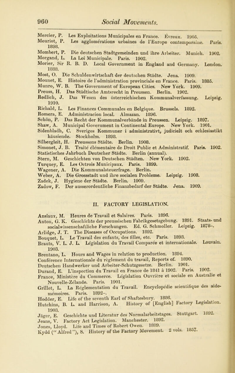 Mercier, P. Les Exploitations Municipales en France. Evreux. 1905. Meuriot, P. Les agglomerations urbaines de l’Europe contemporaine. Paris. 1898. Mombert, P. Die deutschen Stadtgemeinden und ihre Arbeiter. Munich. 1902. Morgand, L. La Loi Municipale. Paris. 1902. Morier, Sir R. B. D. Local Government in England and Germany. London. 1888. Most, O. Die Schuldenwirtscliaft der deutschen Stadte. Jena. 1909.. Mounet, E. Histoire de l’administration provinciale en France. Paris. 1885. Munro, W. B. The Government of European Cities. New York. 1909. Preuss, H. Das Stadtische Amtsrecht in Preussen. Berlin. 1902. Redlich, J. Das Wesen des osterreichischen Kommunalverfassung. Leipzig. 1910. Richald, L. Les Finances Communales en Belgique. Brussels. 1892. Romera, E. Administracion local. Almazan. 1896. Schon, P. Das Recht der Kommunalverbande in Preussen. Leipzig. 1897. Shaw, A. Municipal Government in Continental Europe. New York. 1901. Sidenbladh, C. Sveriges Kommuner i administrative judicielt och echlesiastikt hausiende. Stockholm. 1898. Silbergleit, H. Preussens Stadte. Berlin. 1908. Simonet, J. B. Traite elementaire de Droit Public et Administratif. Paris. 1902. Statistisches Jahrbuch Deutscher Stadte. Berlin (annual). Stern, M. Geschichten von Deutschen Stadten. New York. 1902. Turquey, E. Les Octrois Municipaux. Paris. 1899. Wagener, A. Die Kommunalsteuerfrage. Berlin. Weber, A. Die Grossstadt und ihre socialen Probleme. Leipzig. 1908. Zadek, J. Hygiene der Stadte. Berlin. 1909. Zadow, F. Der ausserordentliche Finanzbedarf der Stadte. Jena. 1909. II. FACTORY LEGISLATION. Ansiaux, M. Heures de Travail et Salaires. Paris. 1896. Anton, G. K. Geschichte der preussisclien Fabrikgesetzgebung. 1891. Staats-und socialwissenschaftliche Forschungen. Ed. G. Schmoller. Leipzig. 1878-. Arlidge, J. T. The Diseases of Occupations. 1892. Bouquet, L. Le Travail des enfants, des lilies, etc. Paris. 1893. Brauts, V. L. J. L. Legislation du Travail Compare'e et internationale. Louvain. 1903. Brentano, L. Hours and Wages in relation to production. 1894. Conference Internationale du reglement du travail, Reports of. 1890. Deutschen Handwerker und Arbeiter-Schutzgesetze. Berlin. 1901. Durand, E. L’inspection du Travail en France de 1841 a 1902. Paris. 1902. France, Ministere du Commerce. Legislation Ouvriere et sociale en Australie et Nouvelle-Zelande. Paris. 1901. Grillet, L. La Reglementation du Travail. Encyclopedic scientifique des aide- memoires. Paris. 1892-. Hodder, E. Life of the seventh Earl of Shaftesbury. 1886. Hutchins, B. L. and Harrison, A. History of [English] Factory Legislation. 1903. Jager, E. Geschichte und Literatur des Normalarbeitstages. Stuttgart. JbJw. Jeans, V. Factory Act Legislation. Manchester. 1892. Jones, Lloyd. Life and Times of Robert Owen. 1889. Kydd (“Alfred”), S. History of the Factory Movement. 2 vols. 18o7.