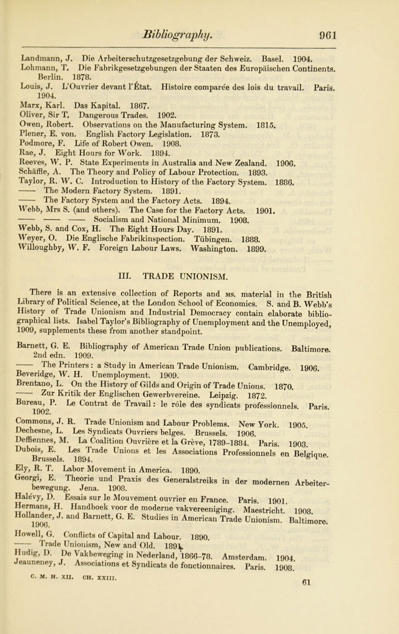 Landmann, J. Die Arbeiterschutzgesetzgebung der Schweiz. Basel. 1904. Lohmann, T. Die Fabrikgesetzgebungen der Staaten des Europaischen Continents. Berlin. 1878. Louis, J. L’Ouvrier devant l’Etat. Histoire comparee des lois du travail. Paris. 1904. Marx, Karl. Das Kapital. 1867. Oliver, Sir T. Dangerous Trades. 1902. Owen, Robert. Observations on the Manufacturing System. 1815. Plener, E. von. English Factory Legislation. 1873. Podmore, F. Life of Robert Owen. 1908. Rae, J. Eight Hours for Work. 1894. Reeves, W. P. State Experiments in Australia and New Zealand. 1906. Schaffle, A. The Theory and Policy of Labour Protection. 1893. Taylor, R. W. C. Introduction to History of the Factory System. 1886. The Modern Factory System. 1891. The Factory System and the Factory Acts. 1894. Webb, Mrs S. (and others). The Case for the Factory Acts. 1901. Socialism and National Minimum. 1908. Webb, S. and Cox, H. The Eight Hours Day. 1891. Weyer, O. Die Englische Fabrikinspection. Tubingen. 1888. Willoughby, W. F. Foreign Labour Laws. Washington. 1899. III. TRADE UNIONISM. There is an extensive collection of Reports and ms. material in the British Library of Political Science, at the London School of Economics. S. and B. Webb’s History of Trade Unionism and Industrial Democracy contain elaborate biblio- graphical lists. Isabel Taylor’s Bibliography of Unemployment and the Unemployed, 1909, supplements these from another standpoint. Barnett, G. E. Bibliography of American Trade Union publications. Baltimore. 2nd edn. 1909. The Printers : a Study in American Trade Unionism. Cambridge. 1906. Beveridge, W. H. Unemployment. 1909. Brentano, L. On the History of Gilds and Origin of Trade Unions. 1870. Zur Kritik der Englischen Gewerbvereine. Leipzig. 1872. Bureau, P. Le Contrat de Travail: le role des syndicats professionnels. Paris. Commons, J. R. Trade Unionism and Labour Problems. New York. 1905. Dechesne, L. Les Syndicats Ouvriers beiges. Brussels. 1906. Deffiennes, M. La Coalition Ouvriere et la Greve, 1789-1884. Paris. 1903. Dubois, E Les Trade Unions et les Associations Professionnels en Belgique Brussels. 1894. 6 H ‘ Ely, R. T. Labor Movement in America. 1890. Geoiyi, E. Theorie und Praxis des Generalstreiks in der modernen Arbeiter- bewegung. Jena. 1908. Halevy, D. Essais sur le Mouvement ouvrier en France. Paris 1901 Hermans, H Handboek voor de moderne vakvereeniging. Maestricht.’ 1908. ° 1906^ J Barnett^ E' Studies in American Trade Unionism. Baltimore. Howell, G. Conflicts of Capital and Labour. 1890. Trade Unionism, New and Old. 189L Hudig, D. De Vakbeweging in Nederland, 1866-78. Amsterdam. 1904 Jeauneney, J. Associations et Syndicats de fonctionnaires. Paris. 1908. C. M. H. XII. CH. XXIII. 61