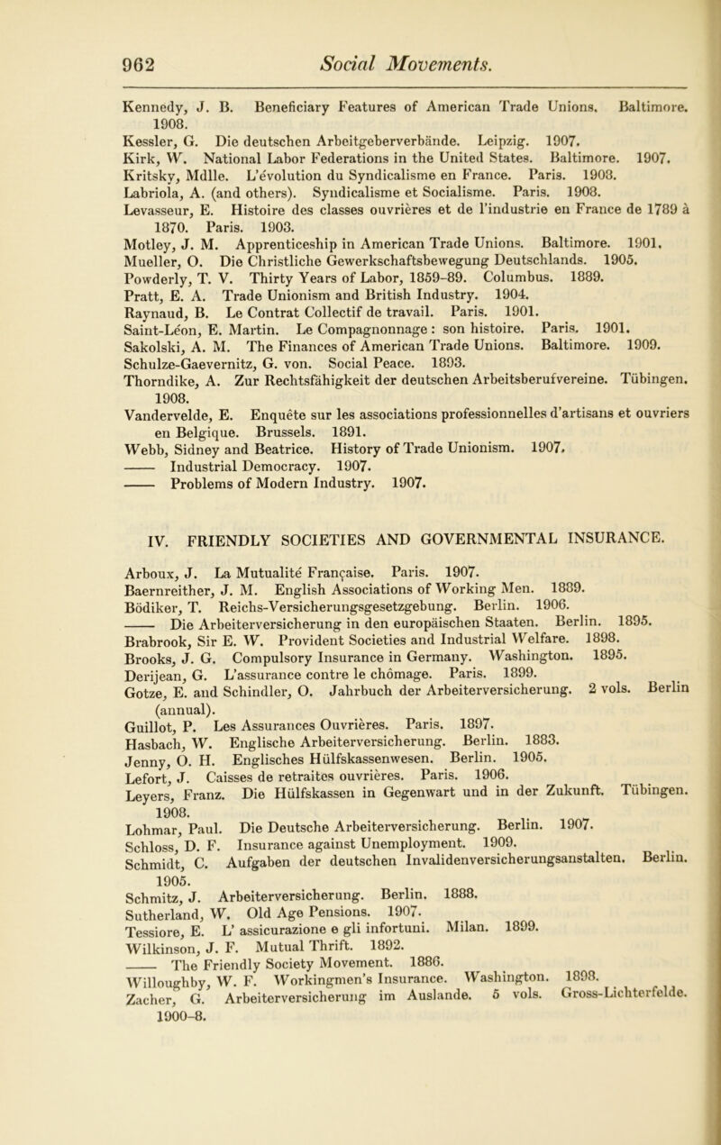 Kennedy, J. B. Beneficiary Features of American Trade Unions. Baltimore. 1908. Kessler, G. Die deutschen Arbeitgeberverbande. Leipzig. 1907. Kirk, W. National Labor Federations in the United States. Baltimore. 1907. Kritsky, Mdlle. L’evolution du Syndicalisme en France. Paris. 1903. Labriola, A. (and others). Syndicalisme et Socialisme. Paris. 1903. Levasseur, E. Histoire des classes ouvrieres et de l’industrie en France de 1789 a 1870. Paris. 1903. Motley, J. M. Apprenticeship in American Trade Unions. Baltimore. 1901. Mueller, O. Die Christliche Gewerkschaftsbewegung Deutschlands. 1905. Powderly, T. V. Thirty Years of Labor, 1859-89. Columbus. 1889. Pratt, E. A. Trade Unionism and British Industry. 1904. Raynaud, B. Le Contrat Collectif de travail. Paris. 1901. Saint-Leon, E. Martin. Le Compagnonnage : son histoire. Paris. 1901. Sakolski, A. M. The Finances of American Trade Unions. Baltimore. 1909. Schulze-Gaevernitz, G. von. Social Peace. 1893. Thorndike, A. Zur Rechtsfahigkeit der deutschen Arbeitsberufvereine. Tubingen. 1908. Vandervelde, E. Enquete sur les associations professionnelles d’artisans et ouvriers en Belgique. Brussels. 1891. Webb, Sidney and Beatrice. History of Trade Unionism. 1907. Industrial Democracy. 1907. Problems of Modern Industry. 1907. IV. FRIENDLY SOCIETIES AND GOVERNMENTAL INSURANCE. Arboux, J. La Mutualite Fran^aise. Paris. 1907. Baernreither, J. M. English Associations of Working Men. 1839. Bodiker, T. Reichs-Versicherungsgesetzgebung. Berlin. 1906. Die Arbeiterversicherung in den europaischen Staaten. Berlin. 1895. Brabrook, Sir E. W. Provident Societies and Industrial Welfare. 1898. Brooks, J. G. Compulsory Insurance in Germany. Washington. 1895. Derijean, G. L’assurance contre le chomage. Paris. 1899. Gotze, E. and Schindler, O. Jahrbuch der Arbeiterversicherung. 2 vols. Berlin (annual). Guillot, P. Les Assurances Ouvrieres. Paris. 1897. Hasbach, W. Englische Arbeiterversicherung. Berlin. 1883. Jenny, O. H. Englisches Hiilfskassenwesen. Berlin. 1905. Lefort, J. Caisses de retraites ouvrieres. Paris. 1906. Levers, Franz. Die Hulfskassen in Gegenwart und in der Zukunft. Tubingen. 1908. Lohmar, Paul. Die Deutsche Arbeiterversicherung. Berlin. 1907. Schloss, D. F. Insurance against Unemployment. 1909. Schmidt, C. Aufgaben der deutschen Invalidenversicherungsanstalten. Berlin. 1905. Schmitz, J. Arbeiterversicherung. Berlin. 1888. Sutherland, W. Old Age Pensions. 1907. Tessiore, E. L’ assicurazione e gli infortuni. Milan. 1899. Wilkinson, J. F. Mutual Thrift. 1892. The Friendly Society Movement. 1886. Willoughby, W. F. Workingmen’s Insurance. Washington. 1898. Zacher, G. Arbeiterversicherung im Auslande. 5 vols. Gross-Lichterfelde. 1900-8.