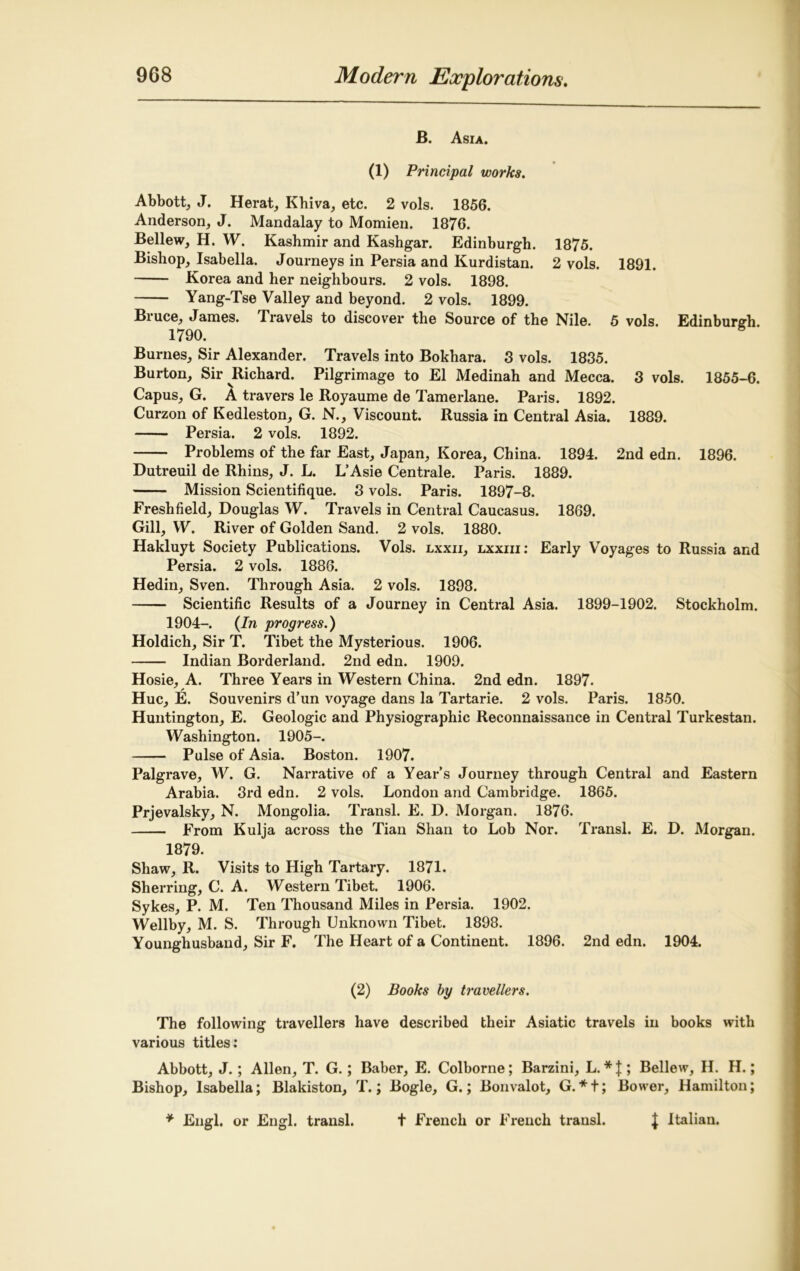 B. Asia. (1) Principal works. Abbott, J. Herat, Khiva, etc. 2 vols. 1856. Anderson, J. Mandalay to Momien. 1876. Bellew, H. W. Kashmir and Kashgar. Edinburgh. 1875. Bishop, Isabella. Journeys in Persia and Kurdistan. 2 vols. 1891. Korea and her neighbours. 2 vols. 1898. Yang-Tse Valley and beyond. 2 vols. 1899. Bruce, James. Travels to discover the Source of the Nile. 5 vols. Edinburgh. 1790. Burnes, Sir Alexander. Travels into Bokhara. 3 vols. 1835. Burton, Sir ^Richard. Pilgrimage to El Medinah and Mecca. 3 vols. 1855-6. Capus, G. A travers le Royaume de Tamerlane. Paris. 1892. Curzon of Kedleston, G. N., Viscount. Russia in Central Asia. 1889. Persia. 2 vols. 1892. Problems of the far East, Japan, Korea, China. 1894. 2nd edn. 1896. Dutreuil de Rhins, J. L. L’Asie Centrale. Paris. 1889. Mission Scientifique. 3 vols. Paris. 1897-8. Freshfield, Douglas W. Travels in Central Caucasus. 1869. Gill, VV. River of Golden Sand. 2 vols. 1880. Hakluyt Society Publications. Vols. lxxii, lxxiii: Early Voyages to Russia and Persia. 2 vols. 1886. Hedin, Sven. Through Asia. 2 vols. 1898. Scientific Results of a Journey in Central Asia. 1899-1902. Stockholm. 1904- (In progress.) Holdicli, Sir T. Tibet the Mysterious. 1906. Indian Borderland. 2nd edn. 1909. Hosie, A. Three Years in Western China. 2nd edn. 1897. Hue, E. Souvenirs d’un voyage dans la Tartarie. 2 vols. Paris. 1850. Huntington, E. Geologic and Physiographic Reconnaissance in Central Turkestan. Washington. 1905-. Pulse of Asia. Boston. 1907. Palgrave, W. G. Narrative of a Year’s Journey through Central and Eastern Arabia. 3rd edn. 2 vols. London and Cambridge. 1865. Prjevalsky, N. Mongolia. Ti-ansl. E. D. Morgan. 1876. From Kulja across the Tian Shan to Lob Nor. Transl. E. D. Morgan. 1879. Shaw, R. Visits to High Tartary. 1871. Sherring, C. A. Western Tibet. 1906. Sykes, P. M. Ten Thousand Miles in Persia. 1902. Wellby, M. S. Through Unknown Tibet. 1898. Younghusband, Sir F. The Heart of a Continent. 1896. 2nd edn. 1904. (2) Books by travellers. The following travellers have described their Asiatic travels in books with various titles: Abbott, J.; Allen, T. G.; Baber, E. Colborne; Barzini, L. *}; Bellew, H. H.; Bishop, Isabella; Blakiston, T.; Bogle, G.; Bonvalot, G. * t; Bower, Hamilton; J Italian. * Engl, or Engl, transl. t French or French transl.