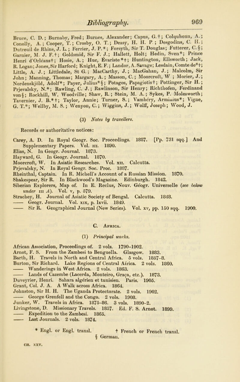 Bruce, C. D.; Burnaby, Fred; Burnes, Alexander; Capus, G. t; Colquhoun, A.; Conolly, A.; Cooper, T.; Crosby, O. T.; Deasy, H. H. P.; Desgodins, C. II.; Dutreuil de Rhins, J. L.; Perrier, J. P.*; Forsyth, Sir T. Douglas; Futterer, C. §; Gamier, M. J. F.t; Goldsmid, Sir F. J.; Hallett, Holt; Hedin, Sven*; Prince Ilenri d’Orleanst; Hosie, A.; Hue, Evariste*+; Huntington, Ellsworth; Jack, R. Logan; Jones,Sir Harford; Knight,E. F.; Landor, A. Savage; Lesdain, Comte de*t; Little, A. J.; Littledale, St G.; MacCarthy, J.; MacGahan, J.; Malcolm, Sir John; Manning, Thomas; Margary, A.; Masson, C.; Moorcroft, W ; Morier, J.; Nordenskjold, Adolf*; Payer, Julius*§; Potagos, Papagiotist; Pottinger, Sir H.; Prjevalsky, N.*; Rawling, C. J.; Rawlinson, Sir Henry; Richthofen, Ferdinand von§; Rockhill, W. Woodville; Shaw, R.; Stein, M. A.; Sykes, P. Molesworth; Tavernier, J. B.* + ; Taylor, Annie; Turner, S.; Vambery, Armimus*; Vigne, G. T.*; Wellby, M. S.; Wenyon, C.; Wiggins, J.; Wolff, Joseph; Wood, J. (3) Notes by travellers. Records or authoritative notices: Carey, A. D. In Royal Geogr. Soc. Proceedings. 1887. [Pp. 731 sqq.] And Supplementary Papers. Vol. hi. 1890. Elias, N. In Geogr. Journal. 1873. Hayward, G. In Geogr. Journal. 1870. Moorcroft, W. In Asiatic Researches. Vol. xn. Calcutta. Prjevalsky, N. In Royal Geogr. Soc. Proc. 1887. Rheinthal, Captain. In R. Michell’s Account of a Russian Mission. 1870. Shakespear, Sir R. In Blackwood’s Magazine. Edinburgh. 1842. Siberian Explorers, Map of. In E. Reclus, Nouv. Geogr. Universelle (see below under in A). Vol. v, p. 579. Strachey, H. Journal of Asiatic Society of Bengal. Calcutta. 1848. Geogr. Journal. Vol. xix, p. lxvii. 1849. Sir 11. Geographical Journal (New Series). Vol. xv, pp. 150 sqq. 1900. C. Africa. (1) Principal works. African Association, Proceedings of. 2 vols. 1790-1902. Arnot, F. S. From the Zambesi to Benguella. Glasgow. 1883. Barth, H. Travels in North and Central Africa. 5 vols. 1857-8. Burton, Sir Richard. Lake Regions of Central Africa. 2 vols. 1860. Wanderings in West Africa. 2 vols. 1863. Lands of Cazembe (Lacerda, Monteiro, Gra9a, etc.). 1873. Duveyrier, Henri. Sahara algerien et tunisien. Paris. 1905. Grant, Col. J. A. A Walk across Africa. 1864. Johnston, Sir H. H. The Uganda Protectorate. 2 vols. 1902. George Grenfell and the Congo. 2 vols. 1908. Junker, W. Travels in Africa. 1875-86. 3 vols. 1890-2. Livingstone, D. Missionary Travels. 1857. Ed. F. S. Arnot. 1899. Expedition to the Zambesi. 1865. Last Journals. 2 vols. 1874. * Engl, or Engl, transl. + French or French transl. § German.