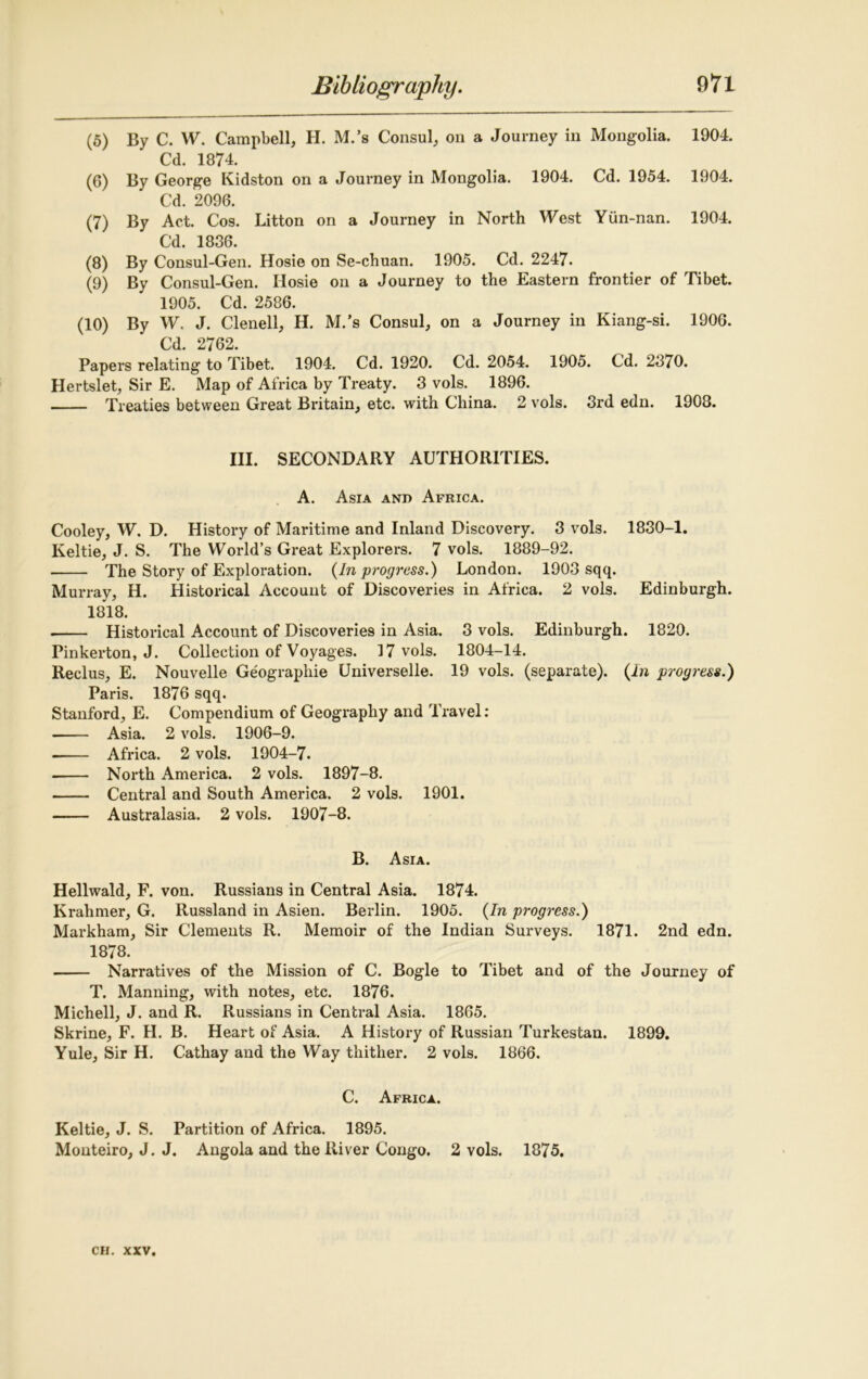 (5) By C. W. Campbell, H. M.’s Consul, on a Journey in Mongolia. 1904. Cd. 1874. (6) By George Kidston on a Journey in Mongolia. 1904. Cd. 1954. 1904. Cd. 2096. (7) By Act. Cos. Litton on a Journey in North West Yun-nan. 1904. Cd. 1836. (8) By Consul-Gen. Hosie on Se-chuan. 1905. Cd. 2247. (9) By Consul-Gen. Ilosie on a Journey to the Eastern frontier of Tibet. 1905. Cd. 2586. (10) By W, J. Clenell, H. M.’s Consul, on a Journey in Kiang-si. 1906. Cd. 2762. Papers relating to Tibet. 1904. Cd. 1920. Cd. 2054. 1905. Cd. 2370. Hertslet, Sir E. Map of Africa by Treaty. 3 vols. 1896. Treaties between Great Britain, etc. with China. 2 vols. 3rd edn. 1908. III. SECONDARY AUTHORITIES. A. Asia and Africa. Cooley, W. D. History of Maritime and Inland Discovery. 3 vols. 1830-1. Keltie, J. S. The World’s Great Explorers. 7 vols. 1889-92. The Story of Exploration. {In progress.) London. 1903 sqq. Murray, H. Historical Account of Discoveries in Africa. 2 vols. Edinburgh. 1818. Historical Account of Discoveries in Asia. 3 vols. Edinburgh. 1820. Pinkerton, J. Collection of Voyages. 17 vols. 1804-14. Reclus, E. Nouvelle Geographic Universelle. 19 vols. (separate). {In progress.) Paris. 1876 sqq. Stanford, E. Compendium of Geography and Travel: ■ Asia. 2 vols. 1906-9. Africa. 2 vols. 1904-7. North America. 2 vols. 1897-8. Central and South America. 2 vols. 1901. Australasia. 2 vols. 1907-8. B. Asia. Hellwald, F. von. Russians in Central Asia. 1874. Krahmer, G. Russland in Asien. Berlin. 1905. {In progress.) Markham, Sir Clements R. Memoir of the Indian Surveys. 1871. 2nd edn. 1878. Narratives of the Mission of C. Bogle to Tibet and of the Journey of T. Manning, with notes, etc. 1876. Michell, J. and R. Russians in Central Asia. 1865. Skrine, F. H. B. Heart of Asia. A History of Russian Turkestan. 1899. Yule, Sir H. Cathay and the Way thither. 2 vols. 1866. C. Africa. Keltie, J. S. Partition of Africa. 1895. Monteiro, J. J. Angola and the River Congo. 2 vols. 1875.