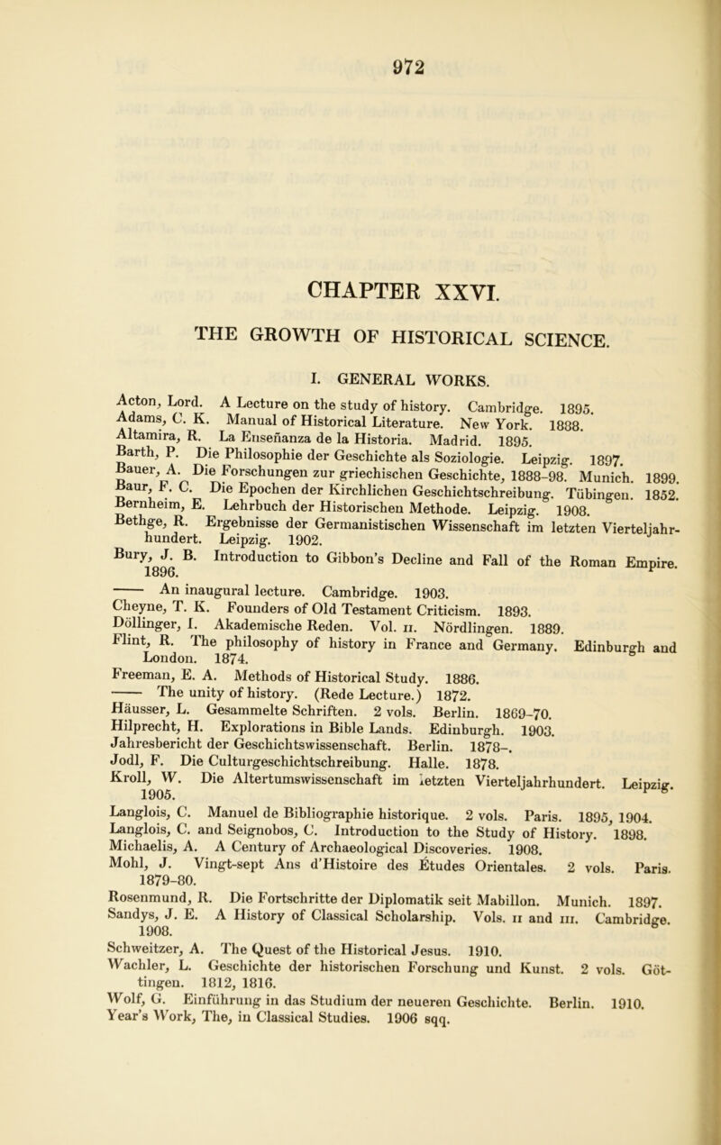 CHAPTER XXVI. THE GROWTH OF HISTORICAL SCIENCE. I. GENERAL WORKS. Acton, Lord. A Lecture on the study of history. Cambridge. 1895. dams, C. K. Manual of Historical Literature. New York. 1888. Altamira, R. La Ensenanza de la Historia. Madrid. 1895. Barth, P. Die Philosophie der Geschichte als Soziologie. Leipzig. 1897. Bauer, A. Die Forschungen zur griechischen Geschichte, 1888-98. Munich. 1899. Baur, F. C. Die Epochen der Kirchlichen Geschichtschreibung. Tubingen. 1852. Bernheim, E. Lehrbuch der Historischen Methode. Leipzig. 1908. Bethge, R. Ergebnisse der Germanistischen Wissenschaft im letzten Vierteliahr- hundert. Leipzig. 1902. Bury, J. B. Introduction to Gibbon’s Decline and Fall of the Roman Empire 1896. * -— An inaugural lecture. Cambridge. 1903. Cheyne, T. K. Founders of Old Testament Criticism. 1893. Dollinger, I. Akademische Reden. Vol. ii. Nordlingen. 1889. Flint, R. The philosophy of history in France and Germany. Edinburgh and London. 1874. 6 Freeman, E. A. Methods of Historical Study. 1886. The unity of history. (Rede Lecture.) 1872. Hausser, L. Gesammelte Schriften. 2 vols. Berlin. 1869-70. Hilprecht, H. Explorations in Bible Lands. Edinburgh. 1903. Jahresbericht der Geschichtswissenschaft. Berlin. 1878-. Jodi, F. Die Culturgeschichtschreibung. Halle. 1878. Kroll, W. Die Altertumswissenschaft im letzten Vierteljahrhundert. Leipzig. Langlois, C. Manuel de Bibliographic historique. 2 vols. Paris. 1895, 1904. Langlois, C. and Seignobos, C. Introduction to the Study of History. l898. Michaelis, A. A Century of Archaeological Discoveries. 1908. Mohl, J. Vingt-sept Ans d’Histoire des Etudes Orientals. 2 vols Paris 1879-80. Rosenmund, R. Die Fortschritte der Diplomatik seit Mabillon. Munich. 1897. Sandys, J. E. A History of Classical Scholarship. Vols. ii and hi. Cambridge 1908. Schweitzer, A. The Quest of the Historical Jesus. 1910. Wachler, L. Geschichte der historischen Forschung und Kunst. 2 vols. Got- tingen. 1812, 1816. Wolf, G. Einfiihrung in das Studium der neueren Geschichte. Berlin. 1910. Year’s Work, The, in Classical Studies. 1906 sqq.