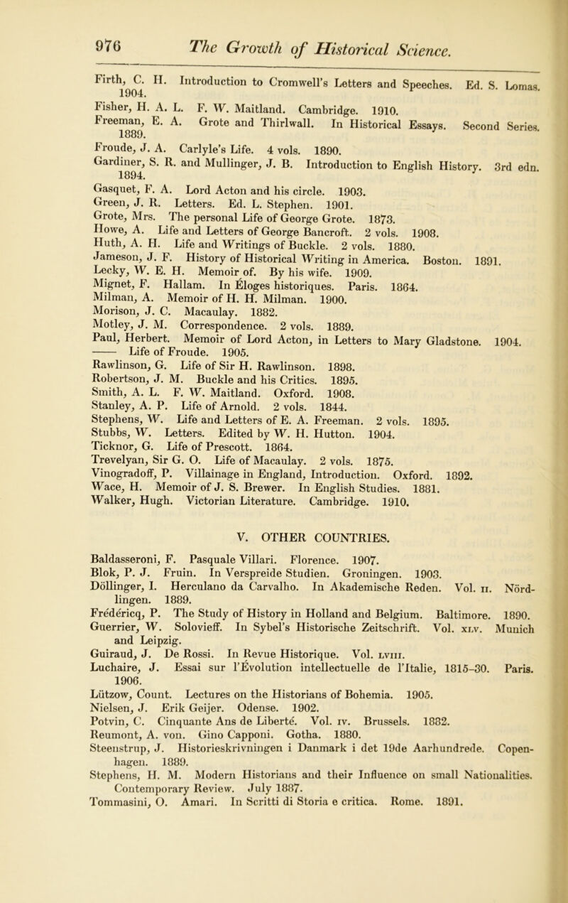 Firth, C. H. Introduction to Cromwell’s Letters and Speeches. Ed. S. Lomas. 1904* Fisher, H. A. L. F. W. Maitland. Cambridge. 1910. Freeman, E. A. Grote and Thirlwall. In Historical Essays. Second Series. 1889. Froude, J. A. Carlyle’s Life. 4 vols. 1890. Gai diner, S. R. and Mullinger, J. B. Introduction to English History. 3rd edn. 1894. Gasquet, F. A. Lord Acton and his circle. 1903. Green, J. R. Letters. Ed. L. Stephen. 1901. Grote, Mrs. The personal Life of George Grote. 1873. Howe, A. Life and Letters of George Bancroft. 2 vols. 1908. Huth, A. FI. Life and Writings of Buckle. 2 vols. 1880. Jameson, J. F. History of Historical Writingin America. Boston. 1891. Lecky, W. E. H. Memoir of. By his wife. 1909. Mignet, F. Hallam. In Eloges historiques. Paris. 1864. Milman, A. Memoir of H. H. Milman. 1900. Morison, J. C. Macaulay. 1882. Motley, J. M. Correspondence. 2 vols. 1889. Paul, Herbert. Memoir of Lord Acton, in Letters to Mary Gladstone. 1904. Life of Froude. 1905. Rawlinson, G. Life of Sir H. Rawlinson. 1898. Robertson, J. M. Buckle and his Critics. 1895. Smith, A. L. F. W. Maitland. Oxford. 1908. Stanley, A. P. Life of Arnold. 2 vols. 1844. Stephens, W. Life and Letters of E. A. Freeman. 2 vols. 1895. Stubbs, W. Letters. Edited by W. H. Hutton. 1904. Ticknor, G. Life of Prescott. 1864. Trevelyan, Sir G. O. Life of Macaulay. 2 vols. 1875. Vinogradoff, P. Villainage in England, Introduction. Oxford. 1892. Wace, H. Memoir of J. S. Brewer. In English Studies. 1881. Walker, Hugh. Victorian Literature. Cambridge. 1910. V. OTHER COUNTRIES. Baldasseroni, F. Pasquale Villari. Florence. 1907. Blok, P. J. Fruin. In Verspreide Studien. Groningen. 1903. Dollinger, I. Herculano da Carvalho. In Akademische Reden. Vol. n. Nord- lingen. 1889. Fredericq, P. The Study of History in Holland and Belgium. Baltimore. 1890. Guerrier, W. Solovieff. In Sybel’s Historische Zeitschrift. Vol. xnv. Munich and Leipzig. Guiraud, J. De Rossi. In Revue Historique. Vol. lviii. Luchaire, J. Essai sur l’Evolution intellectuelle de l’ltalie, 1815-30. Paris. 1906. Liitzow, Count. Lectures on the Flistorians of Bohemia. 1905. Nielsen, J. Erik Geijer. Odense. 1902. Potvin, C. Cinquante Ans de Liberte. Vol. iv. Brussels. 1882. Reumont, A. von. Gino Capponi. Gotha. 1880. Steenstrup, J. Flistorieskrivningen i Danmark i det 19de Aarhundrede. Copen- hagen. 1889. Stephens, H. M. Modern Historians and their Influence on small Nationalities. Contemporary Review. July 1887. Tommasini, O. Amari. In Scritti di Storia e critica. Rome. 1891.