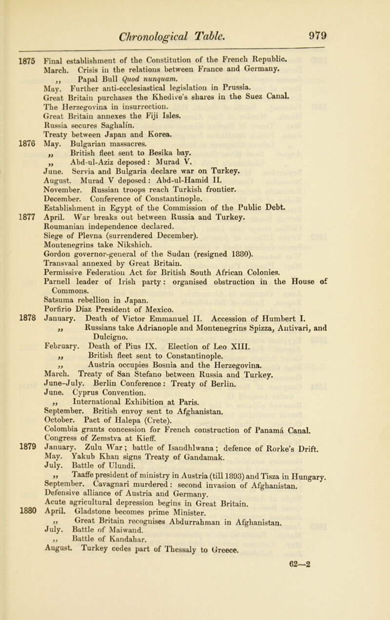 1875 Final establishment of the Constitution of the French Republic. March. Crisis in the relations between France and Germany. „ Papal Bull Quod nunquam. May. Further anti-ecclesiastical legislation in Prussia. Great Britain purchases the Khedive’s shares in the Suez Canal. The Herzegovina in insurrection. Great Britain annexes the Fiji Isles. Russia secures Saghalm. Treaty between Japan and Korea. 1876 May. Bulgarian massacres. ,, British fleet sent to Besika bay. ,, Abd-ul-Aziz deposed : Murad V. June. Servia and Bulgaria declare war on Turkey. August. Murad V deposed: Abd-ul-Hamid II. November. Russian troops reach Turkish frontier. December. Conference of Constantinople. Establishment in Egypt of the Commission of the Public Debt. 1877 April. War breaks out between Russia and Turkey. Roumanian independence declared. Siege of Plevna (surrendered December). Montenegrins take Nikshich. Gordon governor-general of the Sudan (resigned 1880). Transvaal annexed by Great Britain. Permissive Federation Act for British South African Colonies. Parnell leader of Irish party: organised obstruction in the House of Commons. Satsuma rebellion in Japan. Porfirio Diaz President of Mexico. 1878 January. Death of Victor Emmanuel II. Accession of Humbert I. „ Russians take Adrianople and Montenegrins Spizza, Antivari, and Dulcigno. February. Death of Pius IX. Election of Leo XIII. yy British fleet sent to Constantinople. yy Austria occupies Bosnia and the Herzegovina. March. Treaty of San Stefano between Russia and Turkey. June-July. Berlin Conference: Treaty of Berlin. June. Cyprus Convention. ,, International Exhibition at Paris. September. British envoy sent to Afghanistan. October. Pact of Halepa (Crete). Colombia grants concession for French construction of Panama Canal. Congress of Zemstva at Kieff. 1879 January. Zulu War; battle of Isandhlwana; defence of Rorke’s Drift. May. Yakub Khan signs Treaty of Gandamak. July. Battle of Ulundi. yy TaaflFe president of ministry in Austria (till 1893) and Tisza in Hungary. September. Cavagnari murdered: second invasion of Afghanistan. Defensive alliance of Austria and Germany. Acute agricultural depression begins in Great Britain. 1880 April. Gladstone becomes prime Minister. „ Great Britain recognises Abdurrahman in Afghanistan. July. Battle of Maiwand. yy Battle of Kandahar. August. Turkey cedes part of Thessaly to Greece. 62—2