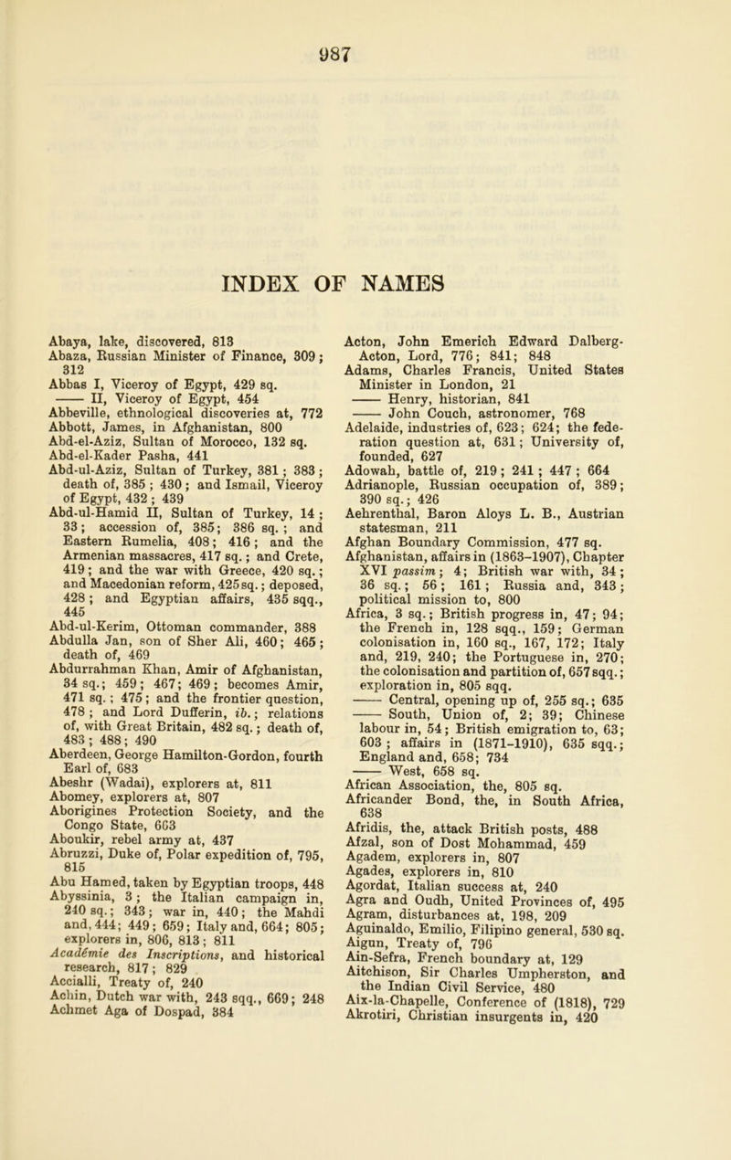 INDEX OF NAMES Abaya, lake, discovered, 813 Abaza, Russian Minister of Finance, 309; 312 Abbas I, Viceroy of Egypt, 429 sq. II, Viceroy of Egypt, 454 Abbeville, ethnological discoveries at, 772 Abbott, James, in Afghanistan, 800 Abd-el-Aziz, Sultan of Morocco, 132 sq. Abd-el-Kader Pasha, 441 Abd-ul-Aziz, Sultan of Turkey, 381; 383 ; death of, 385 ; 430; and Ismail, Viceroy of Egypt, 432 ; 439 Abd-ul-Hamid II, Sultan of Turkey, 14 ; 33; accession of, 385; 386 sq. ; and Eastern Rumelia, 408; 416; and the Armenian massacres, 417 sq.; and Crete, 419; and the war with Greece, 420 sq.; and Macedonian reform, 425 sq.; deposed, 428 ; and Egyptian affairs, 435 sqq., 445 Abd-ul-Kerim, Ottoman commander, 388 Abdulla Jan, son of Sher Ali, 460; 465; death of, 469 Abdurrahman Khan, Amir of Afghanistan, 34 sq.; 459; 467; 469; becomes Amir, 471 sq.; 475; and the frontier question, 478 ; and Lord Dufferin, ib.; relations of, with Great Britain, 482 sq.; death of, 483; 488; 490 Aberdeen, George Hamilton-Gordon, fourth Earl of, 683 Abeshr (Wadai), explorers at, 811 Abomey, explorers at, 807 Aborigines Protection Society, and the Congo State, 603 Aboukir, rebel army at, 437 Abruzzi, Duke of, Polar expedition of, 795, 815 Abu Ham ed, taken by Egyptian troops, 448 Abyssinia, 3; the Italian campaign in, 240 sq.; 343 ; war in, 440 ; the Mahdi and, 444; 449; 659; Italy and, 664; 805; explorers in, 806, 813 ; 811 Academie des Inscriptions, and historical research, 817; 829 Accialli, Treaty of, 240 Achin, Dutch war with, 243 sqq., 669; 248 Achmet Aga of Dospad, 384 Acton, John Emerich Edward Dalberg- Acton, Lord, 776; 841; 848 Adams, Charles Francis, United States Minister in London, 21 Henry, historian, 841 John Couch, astronomer, 768 Adelaide, industries of, 623; 624; the fede- ration question at, 631; University of, founded, 627 Adowah, battle of, 219; 241 ; 447 ; 664 Adrianople, Russian occupation of, 389; 390 sq.; 426 Aehrenthal, Baron Aloys L. B., Austrian statesman, 211 Afghan Boundary Commission, 477 sq. Afghanistan, affairs in (1863-1907), Chapter XVI passim ; 4; British war with, 34 ; 36 sq.; 56 ; 161; Russia and, 343 ; political mission to, 800 Africa, 3 sq.; British progress in, 47; 94; the French in, 128 sqq., 159; German colonisation in, 160 sq., 167, 172; Italy and, 219, 240; the Portuguese in, 270; the colonisation and partition of, 657 sqq.; exploration in, 805 sqq. Central, opening up of, 255 sq.; 635 South, Union of, 2; 39; Chinese labour in, 54; British emigration to, 63; 603; affairs in (1871-1910), 635 sqq.; England and, 658; 734 West, 658 sq. African Association, the, 805 sq. Africander Bond, the, in South Africa, 638 Afridis, the, attack British posts, 488 Afzal, son of Dost Mohammad, 459 Agadem, explorers in, 807 Agades, explorers in, 810 Agordat, Italian success at, 240 Agra and Oudh, United Provinces of, 495 Agram, disturbances at, 198, 209 Aguinaldo, Emilio, Filipino general, 530 sq. Aigun, Treaty of, 796 Ain-Sefra, French boundary at, 129 Aitchison, Sir Charles Umpherston, and the Indian Civil Service, 480 Aix-la-Chapelle, Conference of (1818), 729 Akrotiri, Christian insurgents in, 420