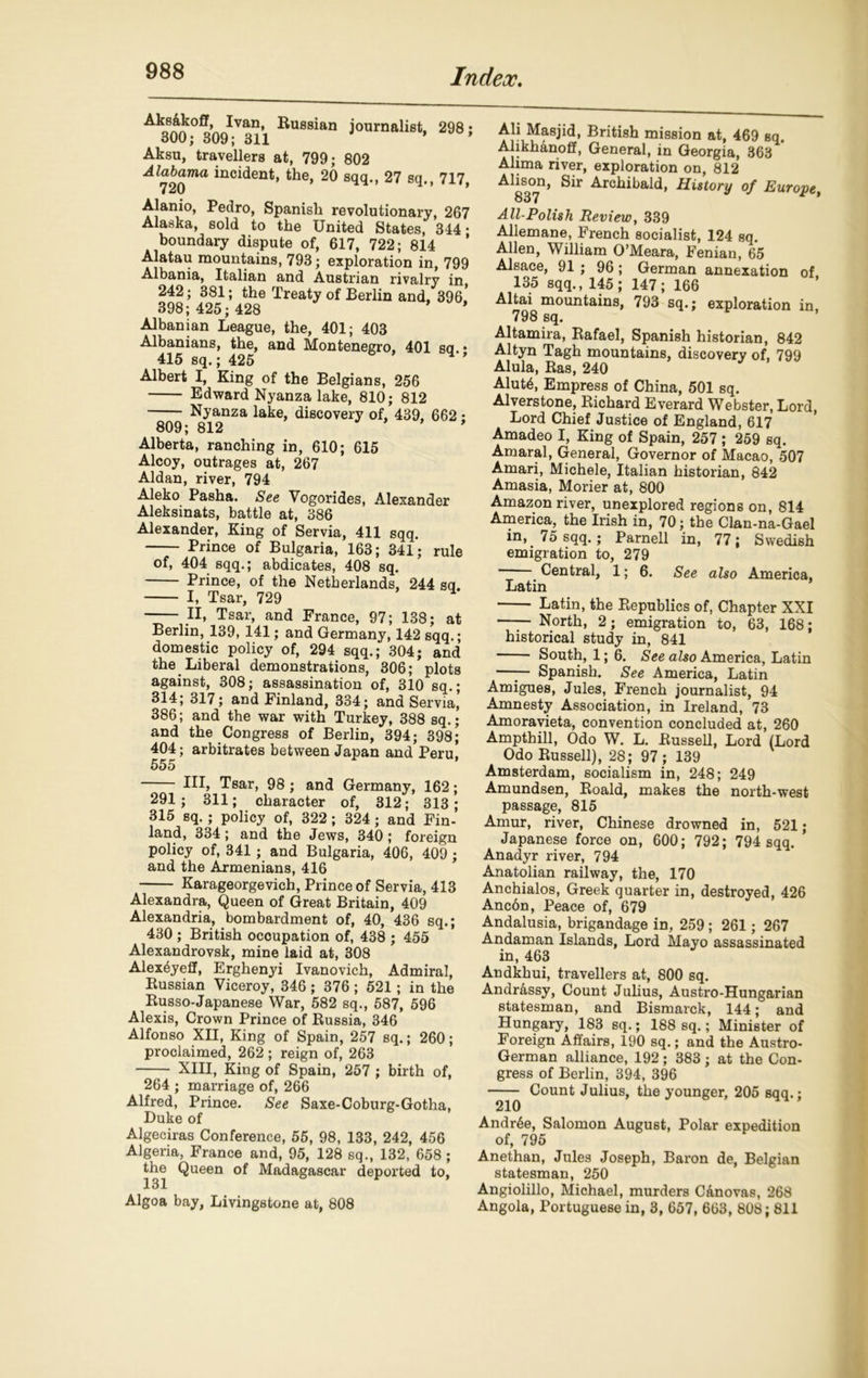 journalist, 298; Aks&koff, Ivan, Russian 300; 309; 311 Aksu, travellers at, 799; 802 Alabama incident, the, 20 sqq., 27 sq., 717, 720 * Alamo, Pedro, Spanish revolutionary, 267 Alaska, sold to the United States, 344 • boundary dispute of, 617, 722; 814 Alatau mountains, 793; exploration in, 799 Albania, Italian and Austrian rivalry in 242; 381; the Treaty of Berlin and, 396,’ 398; 425; 428 * Albanian League, the, 401; 403 Albanians, the, and Montenegro, 401 sa • 415 sq.; 425 4 ' Albert I, King of the Belgians, 256 Edward Nyanza lake, 810; 812 Nyanza lake, discovery of, 439, 662; 809; 812 ’ Alberta, ranching in, 610; 615 Alcoy, outrages at, 267 Aldan, river, 794 Aleko Pasha. See Vogorides, Alexander Aleksinats, battle at, 386 Alexander, King of Servia, 411 sqq. Prince of Bulgaria, 163; 341; rule of, 404 sqq.; abdicates, 408 sq. Prince, of the Netherlands, 244 sq. I, Tsar, 729 II, Tsar, and France, 97; 138; at Berlin, 139, 141; and Germany, 142 sqq.; domestic policy of, 294 sqq.; 304; and the Liberal demonstrations, 306; plots against, 308; assassination of, 310 sq.; 314; 317; and Finland, 334; and Servia, 386; and the war with Turkey, 388 sq.; and the Congress of Berlin, 394; 398; 404; arbitrates between Japan and Peru, 555 Ill, Tsar, 98 ; and Germany, 162; 291; 311; character of, 312; 313; 315 sq. ; policy of, 322; 324; and Fin- land, 334 ; and the Jews, 340; foreign policy of, 341; and Bulgaria, 406, 409; and the Armenians, 416 Karageorgevich, Prince of Servia, 413 Alexandra, Queen of Great Britain, 409 Alexandria, bombardment of, 40, 436 sq.; 430 ; British occupation of, 438 ; 455 Alexandrovsk, mine laid at, 308 Alexdyeff, Erghenyi Ivanovich, Admiral, Russian Viceroy, 346; 376; 521; in the Russo-Japanese War, 582 sq., 587, 596 Alexis, Crown Prince of Russia, 346 Alfonso XII, King of Spain, 257 sq.; 260; proclaimed, 262 ; reign of, 263 XIII, King of Spain, 257 ; birth of, 264 ; marriage of, 266 Alfred, Prince. See Saxe-Coburg-Gotha, Duke of Algeciras Conference, 55, 98, 133, 242, 456 Algeria, France and, 95, 128 sq., 132, 658 ; the Queen of Madagascar deported to, Algoa bay, Livingstone at, 808 Ah Masjid, British mission at, 469 sq. Alikhanoff, General, in Georgia, 363 Alima river, exploration on, 812 Alison, Sir Archibald, History of Europe, 837 9 All-Polish Review} 339 Allemane, French socialist, 124 sq. Allen, William O’Meara, Fenian, 65 Alsace, 91 ; 96; German annexation of 135 sqq., 145; 147; 166 Altai mountains, 793 sq.; exploration in 798 sq. Altamira, Rafael, Spanish historian, 842 Altyn Tagh mountains, discovery of, 799 Alula, Ras, 240 Alut<$, Empress of China, 501 sq. Alverstone, Richard Everard Webster, Lord, Lord Chief Justice of England, 617 Amadeo I, King of Spain, 257; 259 sq. Amaral, General, Governor of Macao, 507 Amari, Michele, Italian historian, 842 Amasia, Morier at, 800 Amazon river, unexplored regions on, 814 America, the Irish in, 70; the Clan-na-Gael in, 75 sqq.; Parnell in, 77; Swedish emigration to, 279 Central, 1; 6. See also America, Latin * Latin, the Republics of, Chapter XXI North, 2; emigration to, 63, 168; historical study in, 841 South, 1; 6. See also America, Latin —— Spanish. See America, Latin Amigues, Jules, French journalist, 94 Amnesty Association, in Ireland, 73 Amoravieta, convention concluded at, 260 Ampthill, Odo W. L. Russell, Lord (Lord Odo Russell), 28; 97 ; 139 Amsterdam, socialism in, 248; 249 Amundsen, Roald, makes the north-west passage, 815 Amur, river, Chinese drowned in, 521; Japanese force on, 600; 792; 794 sqq. Anadyr river, 794 Anatolian railway, the, 170 Anchialos, Greek quarter in, destroyed, 426 Anc6n, Peace of, 679 Andalusia, brigandage in, 259; 261; 267 Andaman Islands, Lord Mayo assassinated in, 463 Andkhui, travellers at, 800 sq. Andr&ssy, Count Julius, Austro-Hungarian statesman, and Bismarck, 144; and Hungary, 183 sq.; 188 sq.; Minister of Foreign Affairs, 190 sq.; and the Austro- German alliance, 192; 383; at the Con- gress of Berlin, 394, 396 Count Julius, the younger, 205 sqq.; 210 Andr6e, Salomon August, Polar expedition of, 795 Anethan, Jules Joseph, Baron de, Belgian statesman, 250 Angiolillo, Michael, murders Canovas, 268 Angola, Portuguese in, 3, 657, 663, 808; 811